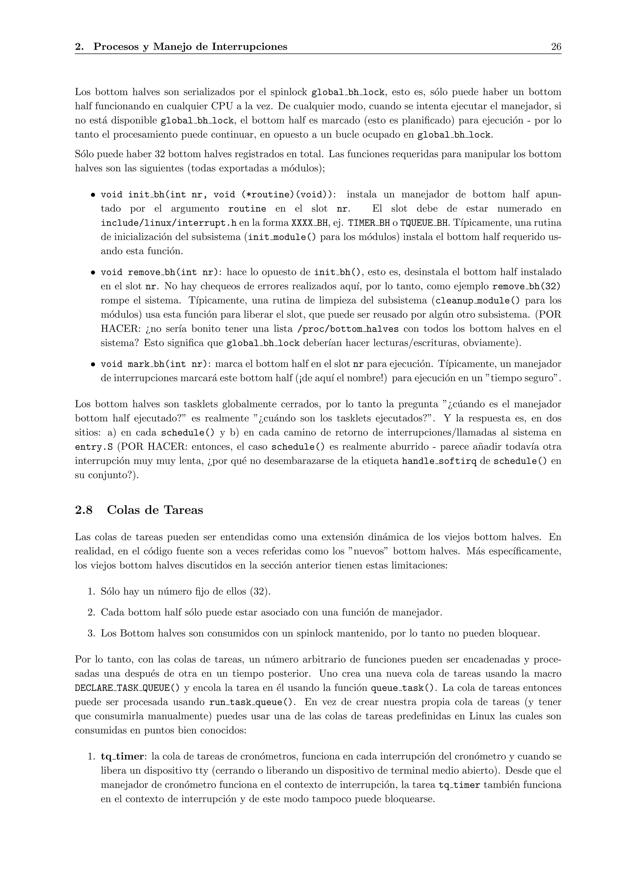 2. Procesos y Manejo de Interrupciones                                                                   26



Los bottom halves son serializados por el spinlock global bh lock, esto es, s´lo puede haber un bottom
                                                                             o
half funcionando en cualquier CPU a la vez. De cualquier modo, cuando se intenta ejecutar el manejador, si
no est´ disponible global bh lock, el bottom half es marcado (esto es planiﬁcado) para ejecuci´n - por lo
       a                                                                                       o
tanto el procesamiento puede continuar, en opuesto a un bucle ocupado en global bh lock.
S´lo puede haber 32 bottom halves registrados en total. Las funciones requeridas para manipular los bottom
 o
halves son las siguientes (todas exportadas a m´dulos);
                                               o

   • void init bh(int nr, void (*routine)(void)): instala un manejador de bottom half apun-
     tado por el argumento routine en el slot nr.                El slot debe de estar numerado en
     include/linux/interrupt.h en la forma XXXX BH, ej. TIMER BH o TQUEUE BH. T´     ıpicamente, una rutina
     de inicializaci´n del subsistema (init module() para los m´dulos) instala el bottom half requerido us-
                    o                                          o
     ando esta funci´n.
                      o

   • void remove bh(int nr): hace lo opuesto de init bh(), esto es, desinstala el bottom half instalado
     en el slot nr. No hay chequeos de errores realizados aqu´ por lo tanto, como ejemplo remove bh(32)
                                                               ı,
     rompe el sistema. T´ ıpicamente, una rutina de limpieza del subsistema (cleanup module() para los
     m´dulos) usa esta funci´n para liberar el slot, que puede ser reusado por alg´n otro subsistema. (POR
       o                     o                                                    u
     HACER: ¿no ser´ bonito tener una lista /proc/bottom halves con todos los bottom halves en el
                      ıa
     sistema? Esto signiﬁca que global bh lock deber´ hacer lecturas/escrituras, obviamente).
                                                         ıan

   • void mark bh(int nr): marca el bottom half en el slot nr para ejecuci´n. T´
                                                                            o     ıpicamente, un manejador
     de interrupciones marcar´ este bottom half (¡de aqu´ el nombre!) para ejecuci´n en un ”tiempo seguro”.
                             a                          ı                         o

Los bottom halves son tasklets globalmente cerrados, por lo tanto la pregunta ”¿c´ando es el manejador
                                                                                 u
bottom half ejecutado?” es realmente ”¿cu´ndo son los tasklets ejecutados?”. Y la respuesta es, en dos
                                          a
sitios: a) en cada schedule() y b) en cada camino de retorno de interrupciones/llamadas al sistema en
entry.S (POR HACER: entonces, el caso schedule() es realmente aburrido - parece a˜adir todav´ otra
                                                                                     n          ıa
interrupci´n muy muy lenta, ¿por qu´ no desembarazarse de la etiqueta handle softirq de schedule() en
           o                       e
su conjunto?).


2.8   Colas de Tareas

Las colas de tareas pueden ser entendidas como una extensi´n din´mica de los viejos bottom halves. En
                                                               o      a
realidad, en el c´digo fuente son a veces referidas como los ”nuevos” bottom halves. M´s espec´
                 o                                                                    a       ıﬁcamente,
los viejos bottom halves discutidos en la secci´n anterior tienen estas limitaciones:
                                               o

  1. S´lo hay un n´mero ﬁjo de ellos (32).
      o           u

  2. Cada bottom half s´lo puede estar asociado con una funci´n de manejador.
                       o                                     o

  3. Los Bottom halves son consumidos con un spinlock mantenido, por lo tanto no pueden bloquear.

Por lo tanto, con las colas de tareas, un n´mero arbitrario de funciones pueden ser encadenadas y proce-
                                           u
sadas una despu´s de otra en un tiempo posterior. Uno crea una nueva cola de tareas usando la macro
                e
DECLARE TASK QUEUE() y encola la tarea en ´l usando la funci´n queue task(). La cola de tareas entonces
                                             e               o
puede ser procesada usando run task queue(). En vez de crear nuestra propia cola de tareas (y tener
que consumirla manualmente) puedes usar una de las colas de tareas predeﬁnidas en Linux las cuales son
consumidas en puntos bien conocidos:

  1. tq timer: la cola de tareas de cron´metros, funciona en cada interrupci´n del cron´metro y cuando se
                                         o                                    o         o
     libera un dispositivo tty (cerrando o liberando un dispositivo de terminal medio abierto). Desde que el
     manejador de cron´metro funciona en el contexto de interrupci´n, la tarea tq timer tambi´n funciona
                        o                                            o                           e
     en el contexto de interrupci´n y de este modo tampoco puede bloquearse.
                                  o
 