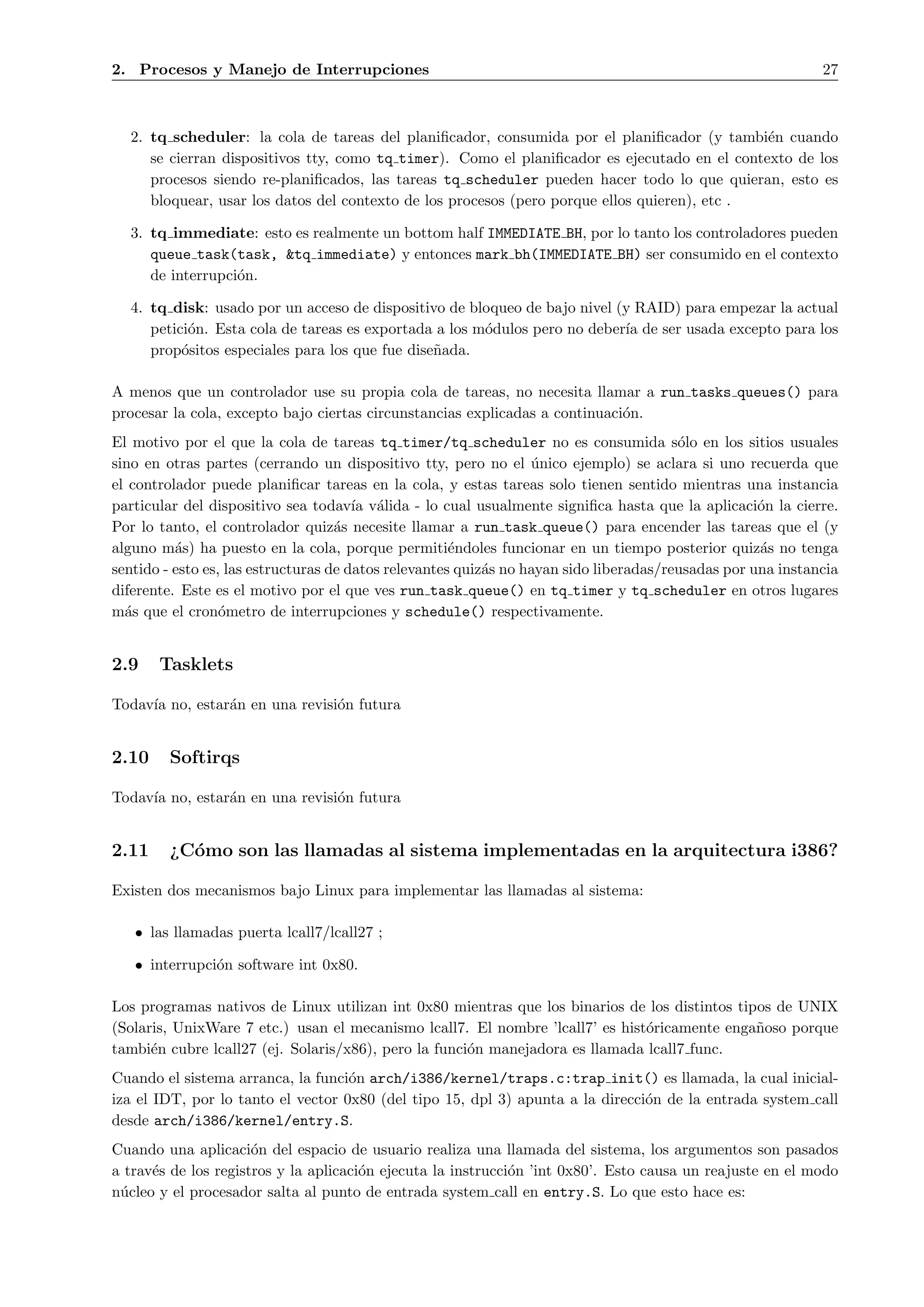2. Procesos y Manejo de Interrupciones                                                                       27



  2. tq scheduler: la cola de tareas del planiﬁcador, consumida por el planiﬁcador (y tambi´n cuando
                                                                                              e
     se cierran dispositivos tty, como tq timer). Como el planiﬁcador es ejecutado en el contexto de los
     procesos siendo re-planiﬁcados, las tareas tq scheduler pueden hacer todo lo que quieran, esto es
     bloquear, usar los datos del contexto de los procesos (pero porque ellos quieren), etc .

  3. tq immediate: esto es realmente un bottom half IMMEDIATE BH, por lo tanto los controladores pueden
     queue task(task, &tq immediate) y entonces mark bh(IMMEDIATE BH) ser consumido en el contexto
     de interrupci´n.
                  o

  4. tq disk: usado por un acceso de dispositivo de bloqueo de bajo nivel (y RAID) para empezar la actual
     petici´n. Esta cola de tareas es exportada a los m´dulos pero no deber´ de ser usada excepto para los
           o                                           o                   ıa
     prop´sitos especiales para los que fue dise˜ada.
          o                                     n

A menos que un controlador use su propia cola de tareas, no necesita llamar a run tasks queues() para
procesar la cola, excepto bajo ciertas circunstancias explicadas a continuaci´n.
                                                                             o
El motivo por el que la cola de tareas tq timer/tq scheduler no es consumida s´lo en los sitios usuales
                                                                                        o
sino en otras partes (cerrando un dispositivo tty, pero no el unico ejemplo) se aclara si uno recuerda que
                                                                   ´
el controlador puede planiﬁcar tareas en la cola, y estas tareas solo tienen sentido mientras una instancia
particular del dispositivo sea todav´ v´lida - lo cual usualmente signiﬁca hasta que la aplicaci´n la cierre.
                                       ıa a                                                         o
Por lo tanto, el controlador quiz´s necesite llamar a run task queue() para encender las tareas que el (y
                                    a
alguno m´s) ha puesto en la cola, porque permiti´ndoles funcionar en un tiempo posterior quiz´s no tenga
          a                                           e                                             a
sentido - esto es, las estructuras de datos relevantes quiz´s no hayan sido liberadas/reusadas por una instancia
                                                           a
diferente. Este es el motivo por el que ves run task queue() en tq timer y tq scheduler en otros lugares
m´s que el cron´metro de interrupciones y schedule() respectivamente.
  a               o


2.9    Tasklets

Todav´ no, estar´n en una revisi´n futura
     ıa         a               o


2.10    Softirqs

Todav´ no, estar´n en una revisi´n futura
     ıa         a               o


2.11    ¿C´mo son las llamadas al sistema implementadas en la arquitectura i386?
          o

Existen dos mecanismos bajo Linux para implementar las llamadas al sistema:

   • las llamadas puerta lcall7/lcall27 ;

   • interrupci´n software int 0x80.
               o

Los programas nativos de Linux utilizan int 0x80 mientras que los binarios de los distintos tipos de UNIX
(Solaris, UnixWare 7 etc.) usan el mecanismo lcall7. El nombre ’lcall7’ es hist´ricamente enga˜oso porque
                                                                               o               n
tambi´n cubre lcall27 (ej. Solaris/x86), pero la funci´n manejadora es llamada lcall7 func.
      e                                               o
Cuando el sistema arranca, la funci´n arch/i386/kernel/traps.c:trap init() es llamada, la cual inicial-
                                    o
iza el IDT, por lo tanto el vector 0x80 (del tipo 15, dpl 3) apunta a la direcci´n de la entrada system call
                                                                                o
desde arch/i386/kernel/entry.S.
Cuando una aplicaci´n del espacio de usuario realiza una llamada del sistema, los argumentos son pasados
                      o
a trav´s de los registros y la aplicaci´n ejecuta la instrucci´n ’int 0x80’. Esto causa un reajuste en el modo
      e                                o                      o
n´cleo y el procesador salta al punto de entrada system call en entry.S. Lo que esto hace es:
 u
 