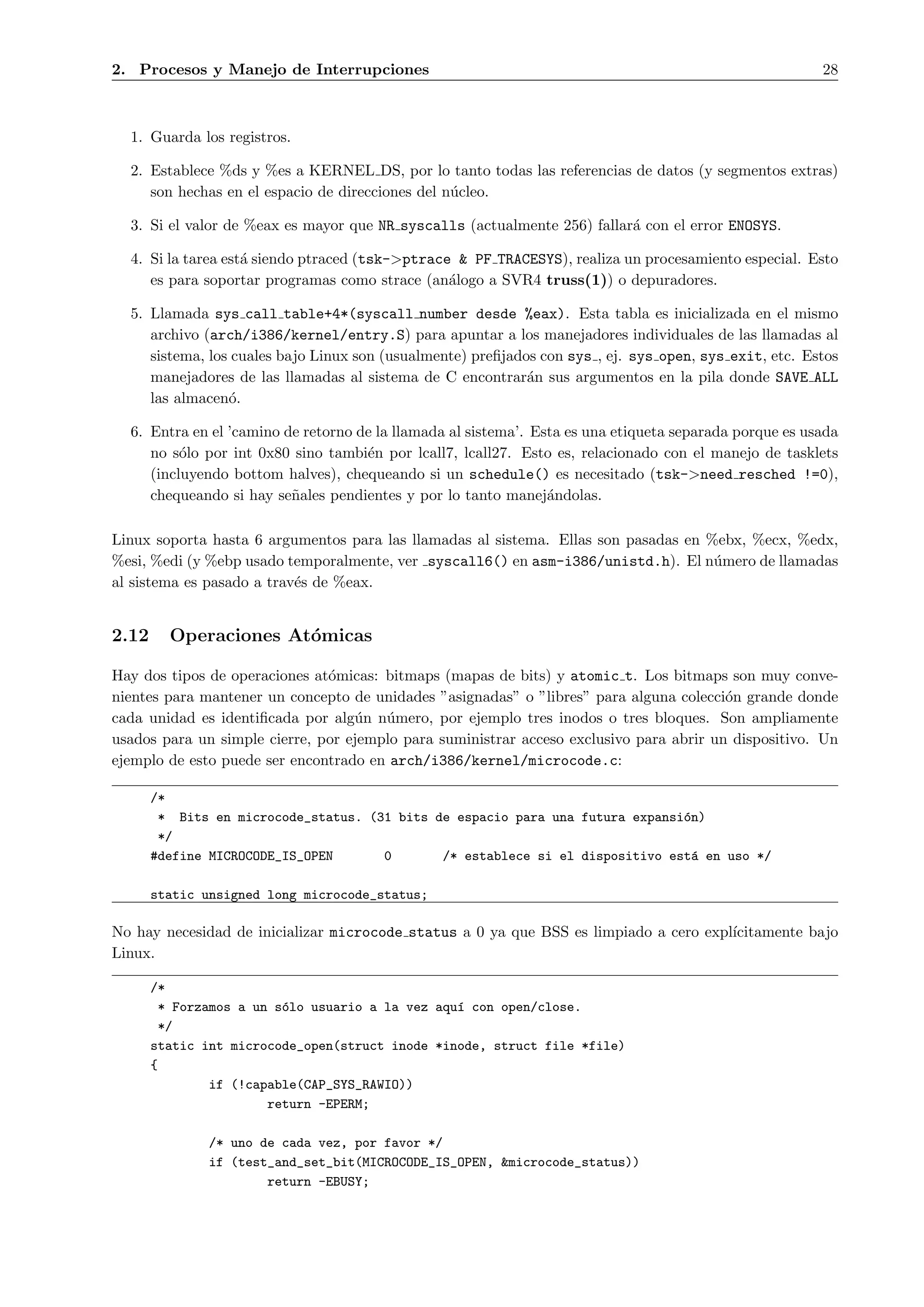 2. Procesos y Manejo de Interrupciones                                                                   28



  1. Guarda los registros.

  2. Establece %ds y %es a KERNEL DS, por lo tanto todas las referencias de datos (y segmentos extras)
     son hechas en el espacio de direcciones del n´cleo.
                                                  u

  3. Si el valor de %eax es mayor que NR syscalls (actualmente 256) fallar´ con el error ENOSYS.
                                                                          a

  4. Si la tarea est´ siendo ptraced (tsk->ptrace & PF TRACESYS), realiza un procesamiento especial. Esto
                    a
     es para soportar programas como strace (an´logo a SVR4 truss(1)) o depuradores.
                                                 a

  5. Llamada sys call table+4*(syscall number desde %eax). Esta tabla es inicializada en el mismo
     archivo (arch/i386/kernel/entry.S) para apuntar a los manejadores individuales de las llamadas al
     sistema, los cuales bajo Linux son (usualmente) preﬁjados con sys , ej. sys open, sys exit, etc. Estos
     manejadores de las llamadas al sistema de C encontrar´n sus argumentos en la pila donde SAVE ALL
                                                             a
     las almacen´.
                 o

  6. Entra en el ’camino de retorno de la llamada al sistema’. Esta es una etiqueta separada porque es usada
     no s´lo por int 0x80 sino tambi´n por lcall7, lcall27. Esto es, relacionado con el manejo de tasklets
          o                          e
     (incluyendo bottom halves), chequeando si un schedule() es necesitado (tsk->need resched !=0),
     chequeando si hay se˜ales pendientes y por lo tanto manej´ndolas.
                          n                                      a

Linux soporta hasta 6 argumentos para las llamadas al sistema. Ellas son pasadas en %ebx, %ecx, %edx,
%esi, %edi (y %ebp usado temporalmente, ver syscall6() en asm-i386/unistd.h). El n´mero de llamadas
                                                                                     u
al sistema es pasado a trav´s de %eax.
                           e


2.12     Operaciones At´micas
                       o

Hay dos tipos de operaciones at´micas: bitmaps (mapas de bits) y atomic t. Los bitmaps son muy conve-
                               o
nientes para mantener un concepto de unidades ”asignadas” o ”libres” para alguna colecci´n grande donde
                                                                                         o
cada unidad es identiﬁcada por alg´n n´mero, por ejemplo tres inodos o tres bloques. Son ampliamente
                                   u   u
usados para un simple cierre, por ejemplo para suministrar acceso exclusivo para abrir un dispositivo. Un
ejemplo de esto puede ser encontrado en arch/i386/kernel/microcode.c:

       /*
        * Bits en microcode_status. (31 bits de espacio para una futura expansi´n)
                                                                               o
        */
       #define MICROCODE_IS_OPEN      0       /* establece si el dispositivo est´ en uso */
                                                                                 a

       static unsigned long microcode_status;

No hay necesidad de inicializar microcode status a 0 ya que BSS es limpiado a cero expl´
                                                                                       ıcitamente bajo
Linux.

       /*
        * Forzamos a un s´lo usuario a la vez aqu´ con open/close.
                         o                       ı
        */
       static int microcode_open(struct inode *inode, struct file *file)
       {
               if (!capable(CAP_SYS_RAWIO))
                       return -EPERM;

              /* uno de cada vez, por favor */
              if (test_and_set_bit(MICROCODE_IS_OPEN, &microcode_status))
                      return -EBUSY;
 
