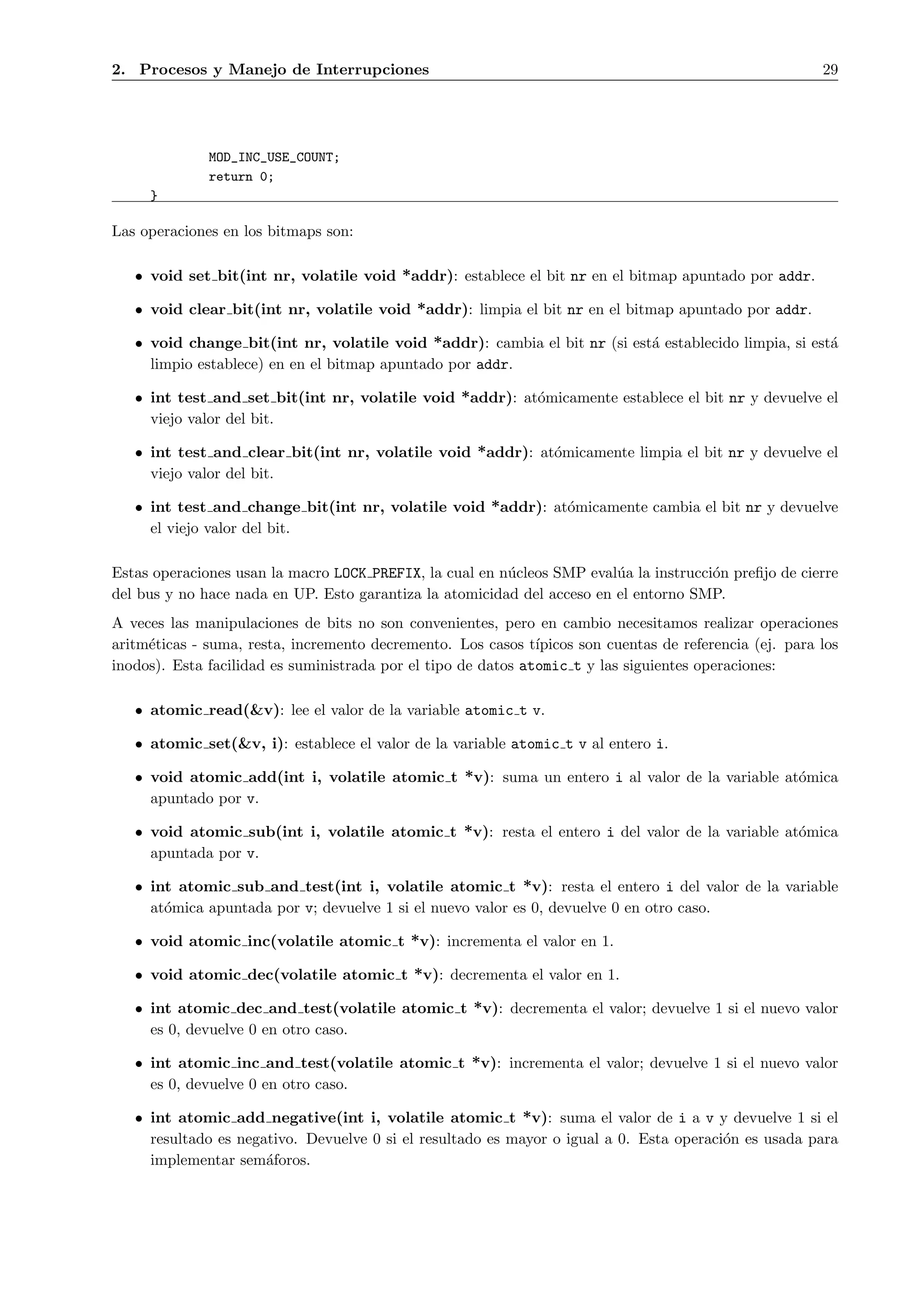 2. Procesos y Manejo de Interrupciones                                                                    29




              MOD_INC_USE_COUNT;
              return 0;
     }

Las operaciones en los bitmaps son:

   • void set bit(int nr, volatile void *addr): establece el bit nr en el bitmap apuntado por addr.

   • void clear bit(int nr, volatile void *addr): limpia el bit nr en el bitmap apuntado por addr.

   • void change bit(int nr, volatile void *addr): cambia el bit nr (si est´ establecido limpia, si est´
                                                                           a                           a
     limpio establece) en en el bitmap apuntado por addr.

   • int test and set bit(int nr, volatile void *addr): at´micamente establece el bit nr y devuelve el
                                                          o
     viejo valor del bit.

   • int test and clear bit(int nr, volatile void *addr): at´micamente limpia el bit nr y devuelve el
                                                            o
     viejo valor del bit.

   • int test and change bit(int nr, volatile void *addr): at´micamente cambia el bit nr y devuelve
                                                             o
     el viejo valor del bit.

Estas operaciones usan la macro LOCK PREFIX, la cual en n´cleos SMP eval´a la instrucci´n preﬁjo de cierre
                                                         u               u             o
del bus y no hace nada en UP. Esto garantiza la atomicidad del acceso en el entorno SMP.
A veces las manipulaciones de bits no son convenientes, pero en cambio necesitamos realizar operaciones
aritm´ticas - suma, resta, incremento decremento. Los casos t´
     e                                                         ıpicos son cuentas de referencia (ej. para los
inodos). Esta facilidad es suministrada por el tipo de datos atomic t y las siguientes operaciones:

   • atomic read(&v): lee el valor de la variable atomic t v.

   • atomic set(&v, i): establece el valor de la variable atomic t v al entero i.

   • void atomic add(int i, volatile atomic t *v): suma un entero i al valor de la variable at´mica
                                                                                              o
     apuntado por v.

   • void atomic sub(int i, volatile atomic t *v): resta el entero i del valor de la variable at´mica
                                                                                                o
     apuntada por v.

   • int atomic sub and test(int i, volatile atomic t *v): resta el entero i del valor de la variable
     at´mica apuntada por v; devuelve 1 si el nuevo valor es 0, devuelve 0 en otro caso.
       o

   • void atomic inc(volatile atomic t *v): incrementa el valor en 1.

   • void atomic dec(volatile atomic t *v): decrementa el valor en 1.

   • int atomic dec and test(volatile atomic t *v): decrementa el valor; devuelve 1 si el nuevo valor
     es 0, devuelve 0 en otro caso.

   • int atomic inc and test(volatile atomic t *v): incrementa el valor; devuelve 1 si el nuevo valor
     es 0, devuelve 0 en otro caso.

   • int atomic add negative(int i, volatile atomic t *v): suma el valor de i a v y devuelve 1 si el
     resultado es negativo. Devuelve 0 si el resultado es mayor o igual a 0. Esta operaci´n es usada para
                                                                                         o
     implementar sem´foros.
                      a
 