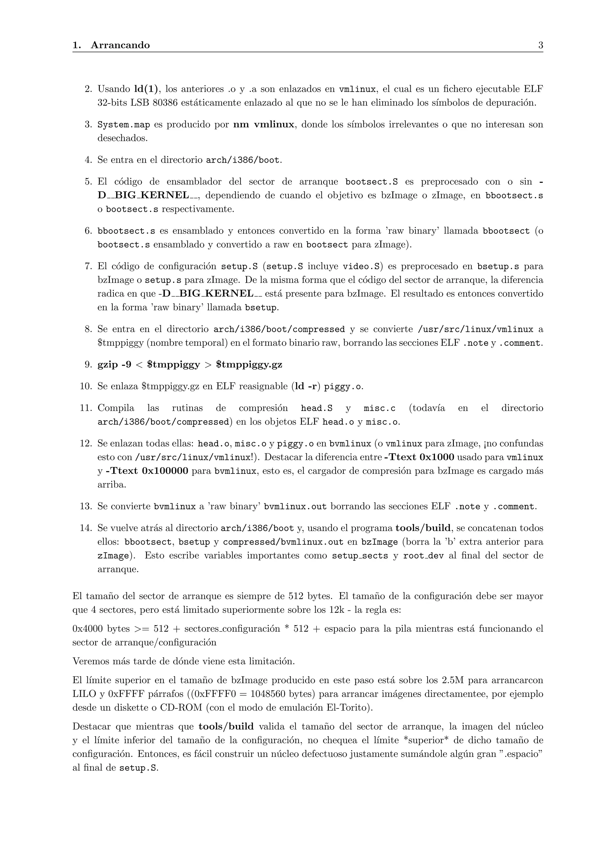 1. Arrancando                                                                                            3



  2. Usando ld(1), los anteriores .o y .a son enlazados en vmlinux, el cual es un ﬁchero ejecutable ELF
     32-bits LSB 80386 est´ticamente enlazado al que no se le han eliminado los s´
                          a                                                      ımbolos de depuraci´n.
                                                                                                    o

  3. System.map es producido por nm vmlinux, donde los s´
                                                        ımbolos irrelevantes o que no interesan son
     desechados.

  4. Se entra en el directorio arch/i386/boot.

  5. El c´digo de ensamblador del sector de arranque bootsect.S es preprocesado con o sin -
         o
     D BIG KERNEL , dependiendo de cuando el objetivo es bzImage o zImage, en bbootsect.s
     o bootsect.s respectivamente.

  6. bbootsect.s es ensamblado y entonces convertido en la forma ’raw binary’ llamada bbootsect (o
     bootsect.s ensamblado y convertido a raw en bootsect para zImage).

  7. El c´digo de conﬁguraci´n setup.S (setup.S incluye video.S) es preprocesado en bsetup.s para
         o                    o
     bzImage o setup.s para zImage. De la misma forma que el c´digo del sector de arranque, la diferencia
                                                              o
     radica en que -D BIG KERNEL est´ presente para bzImage. El resultado es entonces convertido
                                            a
     en la forma ’raw binary’ llamada bsetup.

  8. Se entra en el directorio arch/i386/boot/compressed y se convierte /usr/src/linux/vmlinux a
     $tmppiggy (nombre temporal) en el formato binario raw, borrando las secciones ELF .note y .comment.

  9. gzip -9 < $tmppiggy > $tmppiggy.gz

 10. Se enlaza $tmppiggy.gz en ELF reasignable (ld -r) piggy.o.

 11. Compila las rutinas de compresi´n head.S y misc.c (todav´
                                          o                         ıa                en    el   directorio
     arch/i386/boot/compressed) en los objetos ELF head.o y misc.o.

 12. Se enlazan todas ellas: head.o, misc.o y piggy.o en bvmlinux (o vmlinux para zImage, ¡no confundas
     esto con /usr/src/linux/vmlinux!). Destacar la diferencia entre -Ttext 0x1000 usado para vmlinux
     y -Ttext 0x100000 para bvmlinux, esto es, el cargador de compresi´n para bzImage es cargado m´s
                                                                        o                            a
     arriba.

 13. Se convierte bvmlinux a ’raw binary’ bvmlinux.out borrando las secciones ELF .note y .comment.

 14. Se vuelve atr´s al directorio arch/i386/boot y, usando el programa tools/build, se concatenan todos
                  a
     ellos: bbootsect, bsetup y compressed/bvmlinux.out en bzImage (borra la ’b’ extra anterior para
     zImage). Esto escribe variables importantes como setup sects y root dev al ﬁnal del sector de
     arranque.

El tama˜o del sector de arranque es siempre de 512 bytes. El tama˜o de la conﬁguraci´n debe ser mayor
        n                                                             n             o
que 4 sectores, pero est´ limitado superiormente sobre los 12k - la regla es:
                        a
0x4000 bytes >= 512 + sectores conﬁguraci´n * 512 + espacio para la pila mientras est´ funcionando el
                                         o                                           a
sector de arranque/conﬁguraci´n
                             o
Veremos m´s tarde de d´nde viene esta limitaci´n.
         a            o                       o
El l´
    ımite superior en el tama˜o de bzImage producido en este paso est´ sobre los 2.5M para arrancarcon
                             n                                       a
LILO y 0xFFFF p´rrafos ((0xFFFF0 = 1048560 bytes) para arrancar im´genes directamentee, por ejemplo
                   a                                                  a
desde un diskette o CD-ROM (con el modo de emulaci´n El-Torito).
                                                   o
Destacar que mientras que tools/build valida el tama˜o del sector de arranque, la imagen del n´cleo
                                                          n                                          u
y el l´
      ımite inferior del tama˜o de la conﬁguraci´n, no chequea el l´
                             n                    o                   ımite *superior* de dicho tama˜o de
                                                                                                    n
conﬁguraci´n. Entonces, es f´cil construir un n´cleo defectuoso justamente sum´ndole alg´n gran ”.espacio”
           o                a                  u                               a         u
al ﬁnal de setup.S.
 