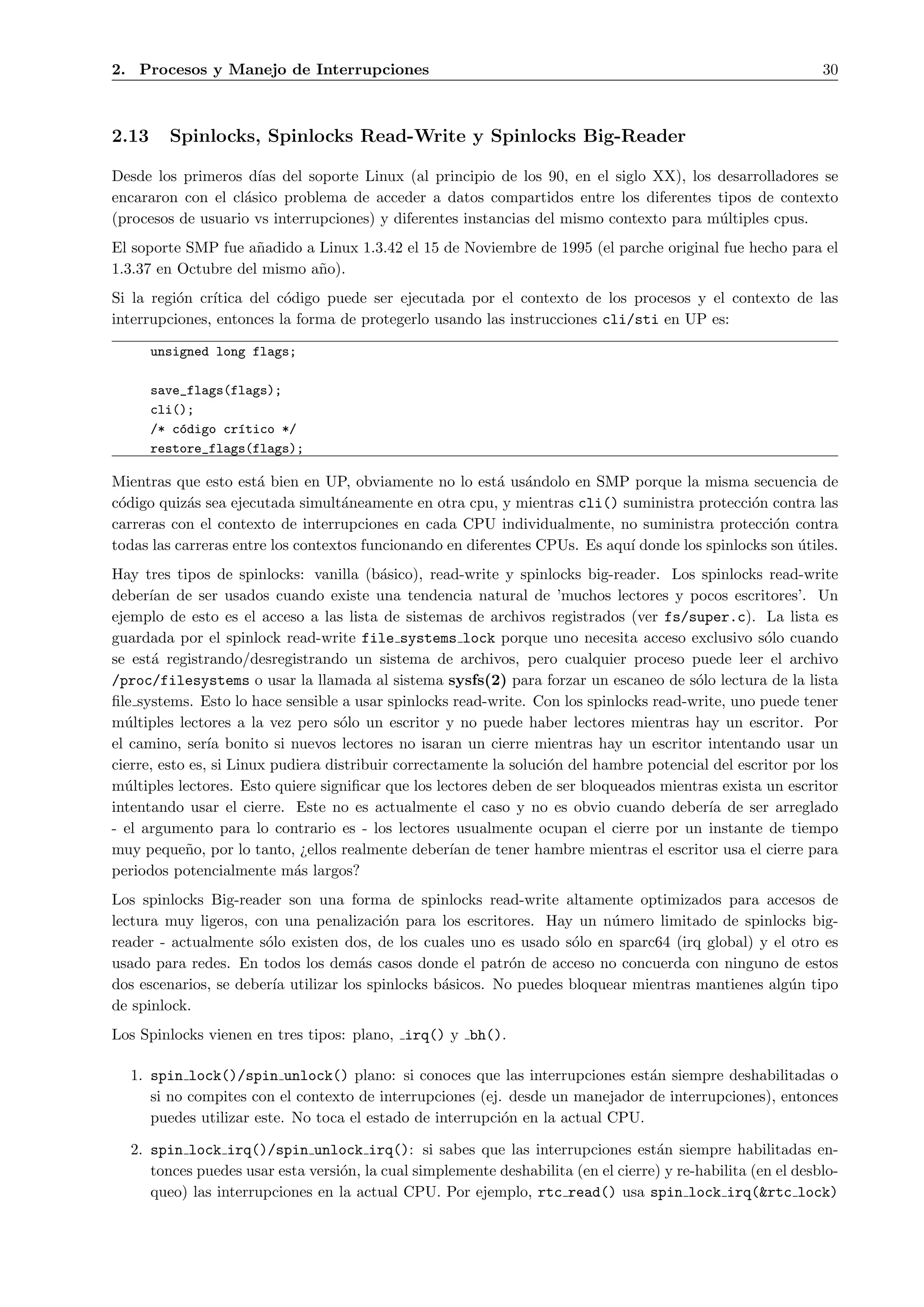 2. Procesos y Manejo de Interrupciones                                                                        30



2.13     Spinlocks, Spinlocks Read-Write y Spinlocks Big-Reader

Desde los primeros d´ del soporte Linux (al principio de los 90, en el siglo XX), los desarrolladores se
                     ıas
encararon con el cl´sico problema de acceder a datos compartidos entre los diferentes tipos de contexto
                   a
(procesos de usuario vs interrupciones) y diferentes instancias del mismo contexto para m´ltiples cpus.
                                                                                         u
El soporte SMP fue a˜adido a Linux 1.3.42 el 15 de Noviembre de 1995 (el parche original fue hecho para el
                     n
1.3.37 en Octubre del mismo a˜o).
                             n
Si la regi´n cr´
          o    ıtica del c´digo puede ser ejecutada por el contexto de los procesos y el contexto de las
                          o
interrupciones, entonces la forma de protegerlo usando las instrucciones cli/sti en UP es:

       unsigned long flags;

       save_flags(flags);
       cli();
       /* c´digo cr´tico */
           o       ı
       restore_flags(flags);

Mientras que esto est´ bien en UP, obviamente no lo est´ us´ndolo en SMP porque la misma secuencia de
                       a                                   a a
c´digo quiz´s sea ejecutada simult´neamente en otra cpu, y mientras cli() suministra protecci´n contra las
 o          a                       a                                                           o
carreras con el contexto de interrupciones en cada CPU individualmente, no suministra protecci´n contra
                                                                                                   o
todas las carreras entre los contextos funcionando en diferentes CPUs. Es aqu´ donde los spinlocks son utiles.
                                                                             ı                         ´
Hay tres tipos de spinlocks: vanilla (b´sico), read-write y spinlocks big-reader. Los spinlocks read-write
                                           a
deber´ de ser usados cuando existe una tendencia natural de ’muchos lectores y pocos escritores’. Un
      ıan
ejemplo de esto es el acceso a las lista de sistemas de archivos registrados (ver fs/super.c). La lista es
guardada por el spinlock read-write file systems lock porque uno necesita acceso exclusivo s´lo cuando
                                                                                                    o
se est´ registrando/desregistrando un sistema de archivos, pero cualquier proceso puede leer el archivo
       a
/proc/filesystems o usar la llamada al sistema sysfs(2) para forzar un escaneo de s´lo lectura de la lista
                                                                                         o
ﬁle systems. Esto lo hace sensible a usar spinlocks read-write. Con los spinlocks read-write, uno puede tener
m´ltiples lectores a la vez pero s´lo un escritor y no puede haber lectores mientras hay un escritor. Por
  u                                 o
el camino, ser´ bonito si nuevos lectores no isaran un cierre mientras hay un escritor intentando usar un
                ıa
cierre, esto es, si Linux pudiera distribuir correctamente la soluci´n del hambre potencial del escritor por los
                                                                    o
m´ltiples lectores. Esto quiere signiﬁcar que los lectores deben de ser bloqueados mientras exista un escritor
  u
intentando usar el cierre. Este no es actualmente el caso y no es obvio cuando deber´ de ser arreglado
                                                                                           ıa
- el argumento para lo contrario es - los lectores usualmente ocupan el cierre por un instante de tiempo
muy peque˜o, por lo tanto, ¿ellos realmente deber´ de tener hambre mientras el escritor usa el cierre para
            n                                        ıan
periodos potencialmente m´s largos?
                             a
Los spinlocks Big-reader son una forma de spinlocks read-write altamente optimizados para accesos de
lectura muy ligeros, con una penalizaci´n para los escritores. Hay un n´mero limitado de spinlocks big-
                                         o                                u
reader - actualmente s´lo existen dos, de los cuales uno es usado s´lo en sparc64 (irq global) y el otro es
                       o                                            o
usado para redes. En todos los dem´s casos donde el patr´n de acceso no concuerda con ninguno de estos
                                     a                      o
dos escenarios, se deber´ utilizar los spinlocks b´sicos. No puedes bloquear mientras mantienes alg´n tipo
                        ıa                        a                                                 u
de spinlock.
Los Spinlocks vienen en tres tipos: plano, irq() y bh().

  1. spin lock()/spin unlock() plano: si conoces que las interrupciones est´n siempre deshabilitadas o
                                                                               a
     si no compites con el contexto de interrupciones (ej. desde un manejador de interrupciones), entonces
     puedes utilizar este. No toca el estado de interrupci´n en la actual CPU.
                                                          o

  2. spin lock irq()/spin unlock irq(): si sabes que las interrupciones est´n siempre habilitadas en-
                                                                                   a
     tonces puedes usar esta versi´n, la cual simplemente deshabilita (en el cierre) y re-habilita (en el desblo-
                                  o
     queo) las interrupciones en la actual CPU. Por ejemplo, rtc read() usa spin lock irq(&rtc lock)
 