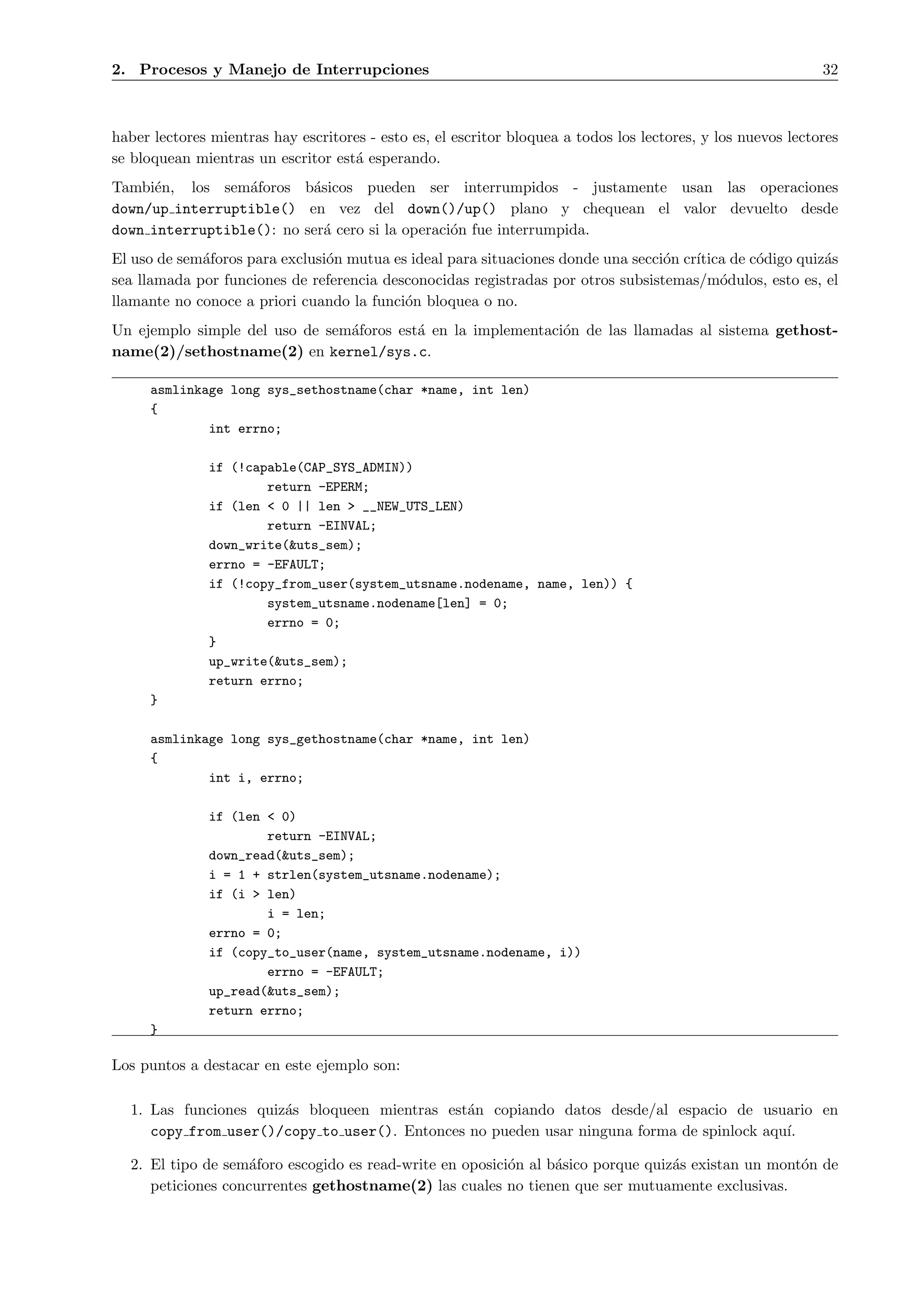 2. Procesos y Manejo de Interrupciones                                                                        32



haber lectores mientras hay escritores - esto es, el escritor bloquea a todos los lectores, y los nuevos lectores
se bloquean mientras un escritor est´ esperando.
                                    a
Tambi´n, los sem´foros b´sicos pueden ser interrumpidos - justamente usan las operaciones
      e          a        a
down/up interruptible() en vez del down()/up() plano y chequean el valor devuelto desde
down interruptible(): no ser´ cero si la operaci´n fue interrumpida.
                            a                   o
El uso de sem´foros para exclusi´n mutua es ideal para situaciones donde una secci´n cr´
             a                  o                                                 o    ıtica de c´digo quiz´s
                                                                                                 o         a
sea llamada por funciones de referencia desconocidas registradas por otros subsistemas/m´dulos, esto es, el
                                                                                           o
llamante no conoce a priori cuando la funci´n bloquea o no.
                                           o
Un ejemplo simple del uso de sem´foros est´ en la implementaci´n de las llamadas al sistema gethost-
                                a         a                   o
name(2)/sethostname(2) en kernel/sys.c.

      asmlinkage long sys_sethostname(char *name, int len)
      {
              int errno;

               if (!capable(CAP_SYS_ADMIN))
                       return -EPERM;
               if (len < 0 || len > __NEW_UTS_LEN)
                       return -EINVAL;
               down_write(&uts_sem);
               errno = -EFAULT;
               if (!copy_from_user(system_utsname.nodename, name, len)) {
                       system_utsname.nodename[len] = 0;
                       errno = 0;
               }
               up_write(&uts_sem);
               return errno;
      }

      asmlinkage long sys_gethostname(char *name, int len)
      {
              int i, errno;

               if (len < 0)
                       return -EINVAL;
               down_read(&uts_sem);
               i = 1 + strlen(system_utsname.nodename);
               if (i > len)
                       i = len;
               errno = 0;
               if (copy_to_user(name, system_utsname.nodename, i))
                       errno = -EFAULT;
               up_read(&uts_sem);
               return errno;
      }

Los puntos a destacar en este ejemplo son:

  1. Las funciones quiz´s bloqueen mientras est´n copiando datos desde/al espacio de usuario en
                       a                       a
     copy from user()/copy to user(). Entonces no pueden usar ninguna forma de spinlock aqu´
                                                                                           ı.

  2. El tipo de sem´foro escogido es read-write en oposici´n al b´sico porque quiz´s existan un mont´n de
                    a                                     o      a                a                 o
     peticiones concurrentes gethostname(2) las cuales no tienen que ser mutuamente exclusivas.
 