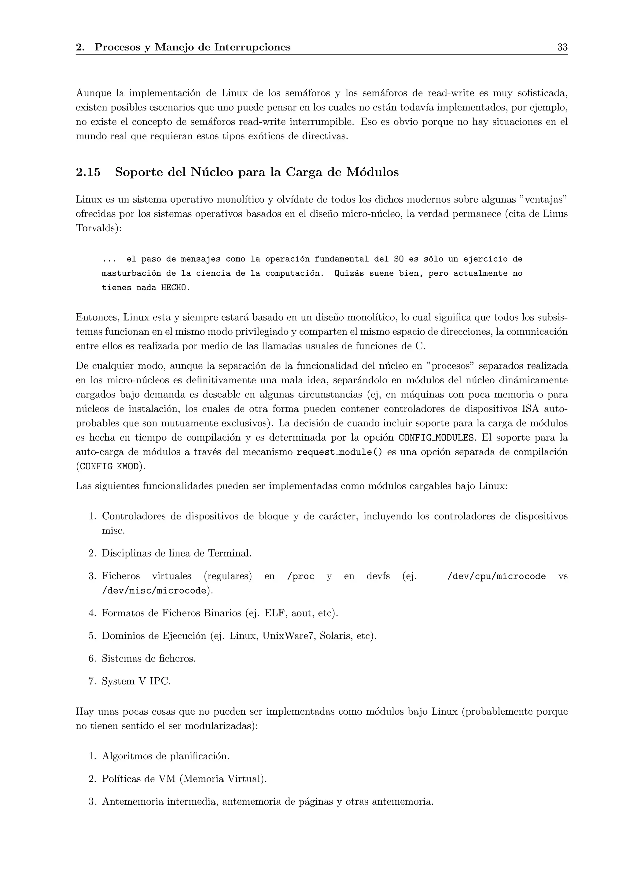 2. Procesos y Manejo de Interrupciones                                                                      33



Aunque la implementaci´n de Linux de los sem´foros y los sem´foros de read-write es muy soﬁsticada,
                          o                       a                 a
existen posibles escenarios que uno puede pensar en los cuales no est´n todav´ implementados, por ejemplo,
                                                                      a      ıa
no existe el concepto de sem´foros read-write interrumpible. Eso es obvio porque no hay situaciones en el
                              a
mundo real que requieran estos tipos ex´ticos de directivas.
                                        o


2.15     Soporte del N´ cleo para la Carga de M´dulos
                      u                        o

Linux es un sistema operativo monol´  ıtico y olv´
                                                 ıdate de todos los dichos modernos sobre algunas ”ventajas”
ofrecidas por los sistemas operativos basados en el dise˜o micro-n´cleo, la verdad permanece (cita de Linus
                                                         n          u
Torvalds):

       ...   el paso de mensajes como la operaci´n fundamental del SO es s´lo un ejercicio de
                                                o                         o
       masturbaci´n de la ciencia de la computaci´n.
                 o                               o          Quiz´s suene bien, pero actualmente no
                                                                a
       tienes nada HECHO.


Entonces, Linux esta y siempre estar´ basado en un dise˜o monol´
                                     a                   n        ıtico, lo cual signiﬁca que todos los subsis-
temas funcionan en el mismo modo privilegiado y comparten el mismo espacio de direcciones, la comunicaci´n  o
entre ellos es realizada por medio de las llamadas usuales de funciones de C.
De cualquier modo, aunque la separaci´n de la funcionalidad del n´cleo en ”procesos” separados realizada
                                       o                         u
en los micro-n´cleos es deﬁnitivamente una mala idea, separ´ndolo en m´dulos del n´cleo din´micamente
              u                                            a            o           u        a
cargados bajo demanda es deseable en algunas circunstancias (ej, en m´quinas con poca memoria o para
                                                                      a
n´cleos de instalaci´n, los cuales de otra forma pueden contener controladores de dispositivos ISA auto-
 u                  o
probables que son mutuamente exclusivos). La decisi´n de cuando incluir soporte para la carga de m´dulos
                                                    o                                             o
es hecha en tiempo de compilaci´n y es determinada por la opci´n CONFIG MODULES. El soporte para la
                                  o                              o
auto-carga de m´dulos a trav´s del mecanismo request module() es una opci´n separada de compilaci´n
                o             e                                              o                        o
(CONFIG KMOD).
Las siguientes funcionalidades pueden ser implementadas como m´dulos cargables bajo Linux:
                                                              o

  1. Controladores de dispositivos de bloque y de car´cter, incluyendo los controladores de dispositivos
                                                     a
     misc.

  2. Disciplinas de linea de Terminal.

  3. Ficheros virtuales (regulares)       en   /proc    y    en   devfs   (ej.     /dev/cpu/microcode       vs
     /dev/misc/microcode).

  4. Formatos de Ficheros Binarios (ej. ELF, aout, etc).

  5. Dominios de Ejecuci´n (ej. Linux, UnixWare7, Solaris, etc).
                        o

  6. Sistemas de ﬁcheros.

  7. System V IPC.

Hay unas pocas cosas que no pueden ser implementadas como m´dulos bajo Linux (probablemente porque
                                                           o
no tienen sentido el ser modularizadas):

  1. Algoritmos de planiﬁcaci´n.
                             o

  2. Pol´
        ıticas de VM (Memoria Virtual).

  3. Antememoria intermedia, antememoria de p´ginas y otras antememoria.
                                             a
 