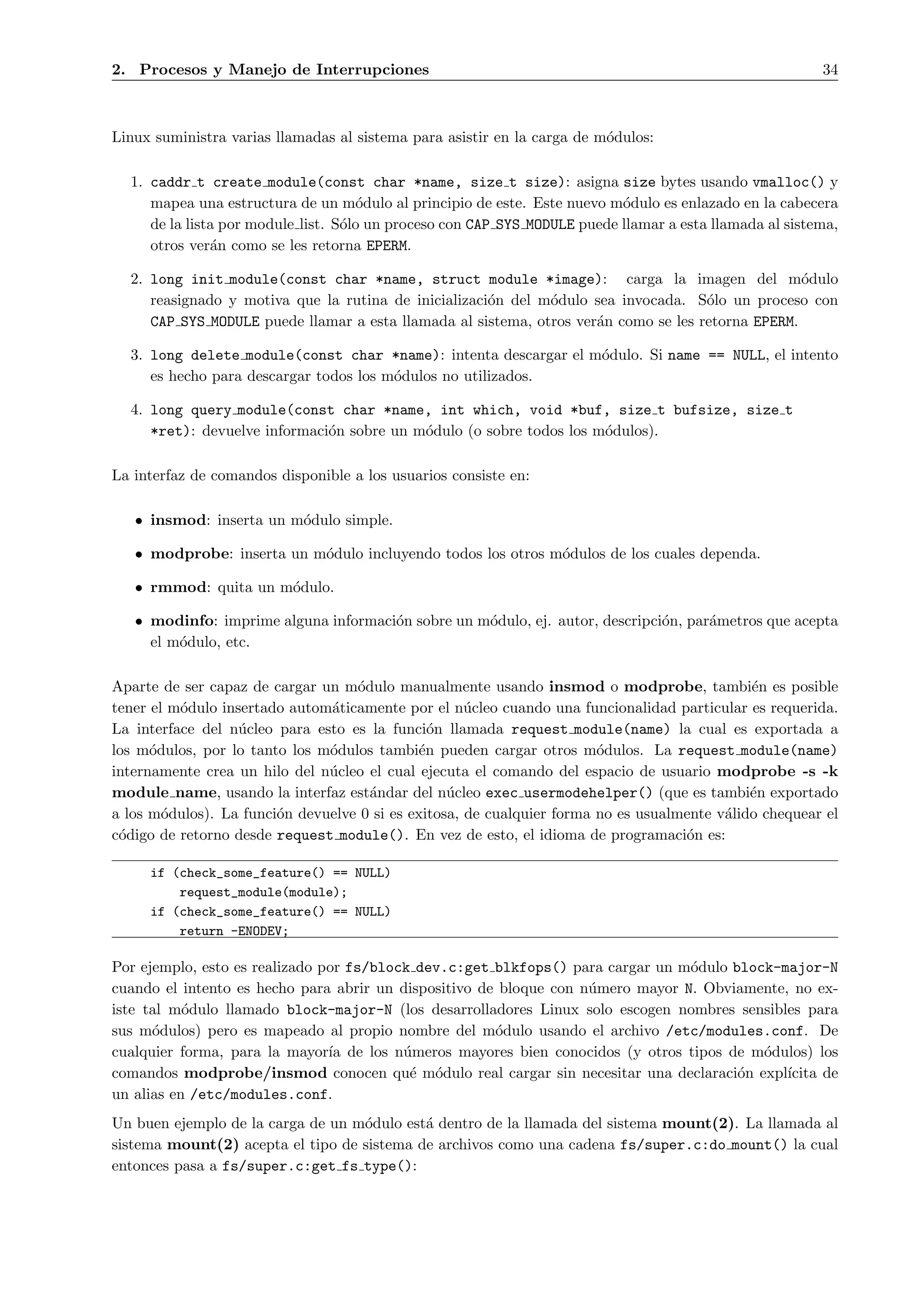 2. Procesos y Manejo de Interrupciones                                                                   34



Linux suministra varias llamadas al sistema para asistir en la carga de m´dulos:
                                                                         o

  1. caddr t create module(const char *name, size t size): asigna size bytes usando vmalloc() y
     mapea una estructura de un m´dulo al principio de este. Este nuevo m´dulo es enlazado en la cabecera
                                     o                                     o
     de la lista por module list. S´lo un proceso con CAP SYS MODULE puede llamar a esta llamada al sistema,
                                   o
     otros ver´n como se les retorna EPERM.
               a

  2. long init module(const char *name, struct module *image): carga la imagen del m´dulo          o
     reasignado y motiva que la rutina de inicializaci´n del m´dulo sea invocada. S´lo un proceso con
                                                      o       o                      o
     CAP SYS MODULE puede llamar a esta llamada al sistema, otros ver´n como se les retorna EPERM.
                                                                     a

  3. long delete module(const char *name): intenta descargar el m´dulo. Si name == NULL, el intento
                                                                 o
     es hecho para descargar todos los m´dulos no utilizados.
                                        o

  4. long query module(const char *name, int which, void *buf, size t bufsize, size t
     *ret): devuelve informaci´n sobre un m´dulo (o sobre todos los m´dulos).
                              o            o                         o

La interfaz de comandos disponible a los usuarios consiste en:

   • insmod: inserta un m´dulo simple.
                         o

   • modprobe: inserta un m´dulo incluyendo todos los otros m´dulos de los cuales dependa.
                           o                                 o

   • rmmod: quita un m´dulo.
                      o

   • modinfo: imprime alguna informaci´n sobre un m´dulo, ej. autor, descripci´n, par´metros que acepta
                                      o            o                          o      a
     el m´dulo, etc.
         o

Aparte de ser capaz de cargar un m´dulo manualmente usando insmod o modprobe, tambi´n es posible
                                   o                                                          e
tener el m´dulo insertado autom´ticamente por el n´cleo cuando una funcionalidad particular es requerida.
          o                    a                     u
La interface del n´cleo para esto es la funci´n llamada request module(name) la cual es exportada a
                   u                           o
los m´dulos, por lo tanto los m´dulos tambi´n pueden cargar otros m´dulos. La request module(name)
      o                        o             e                          o
internamente crea un hilo del n´cleo el cual ejecuta el comando del espacio de usuario modprobe -s -k
                               u
module name, usando la interfaz est´ndar del n´cleo exec usermodehelper() (que es tambi´n exportado
                                     a            u                                           e
a los m´dulos). La funci´n devuelve 0 si es exitosa, de cualquier forma no es usualmente v´lido chequear el
        o               o                                                                 a
c´digo de retorno desde request module(). En vez de esto, el idioma de programaci´n es:
 o                                                                                  o

     if (check_some_feature() == NULL)
         request_module(module);
     if (check_some_feature() == NULL)
         return -ENODEV;

Por ejemplo, esto es realizado por fs/block dev.c:get blkfops() para cargar un m´dulo block-major-N
                                                                                 o
cuando el intento es hecho para abrir un dispositivo de bloque con n´mero mayor N. Obviamente, no ex-
                                                                    u
iste tal m´dulo llamado block-major-N (los desarrolladores Linux solo escogen nombres sensibles para
           o
sus m´dulos) pero es mapeado al propio nombre del m´dulo usando el archivo /etc/modules.conf. De
      o                                                o
cualquier forma, para la mayor´ de los n´meros mayores bien conocidos (y otros tipos de m´dulos) los
                                ıa        u                                               o
comandos modprobe/insmod conocen qu´ m´dulo real cargar sin necesitar una declaraci´n expl´
                                           e o                                         o      ıcita de
un alias en /etc/modules.conf.
Un buen ejemplo de la carga de un m´dulo est´ dentro de la llamada del sistema mount(2). La llamada al
                                   o        a
sistema mount(2) acepta el tipo de sistema de archivos como una cadena fs/super.c:do mount() la cual
entonces pasa a fs/super.c:get fs type():
 
