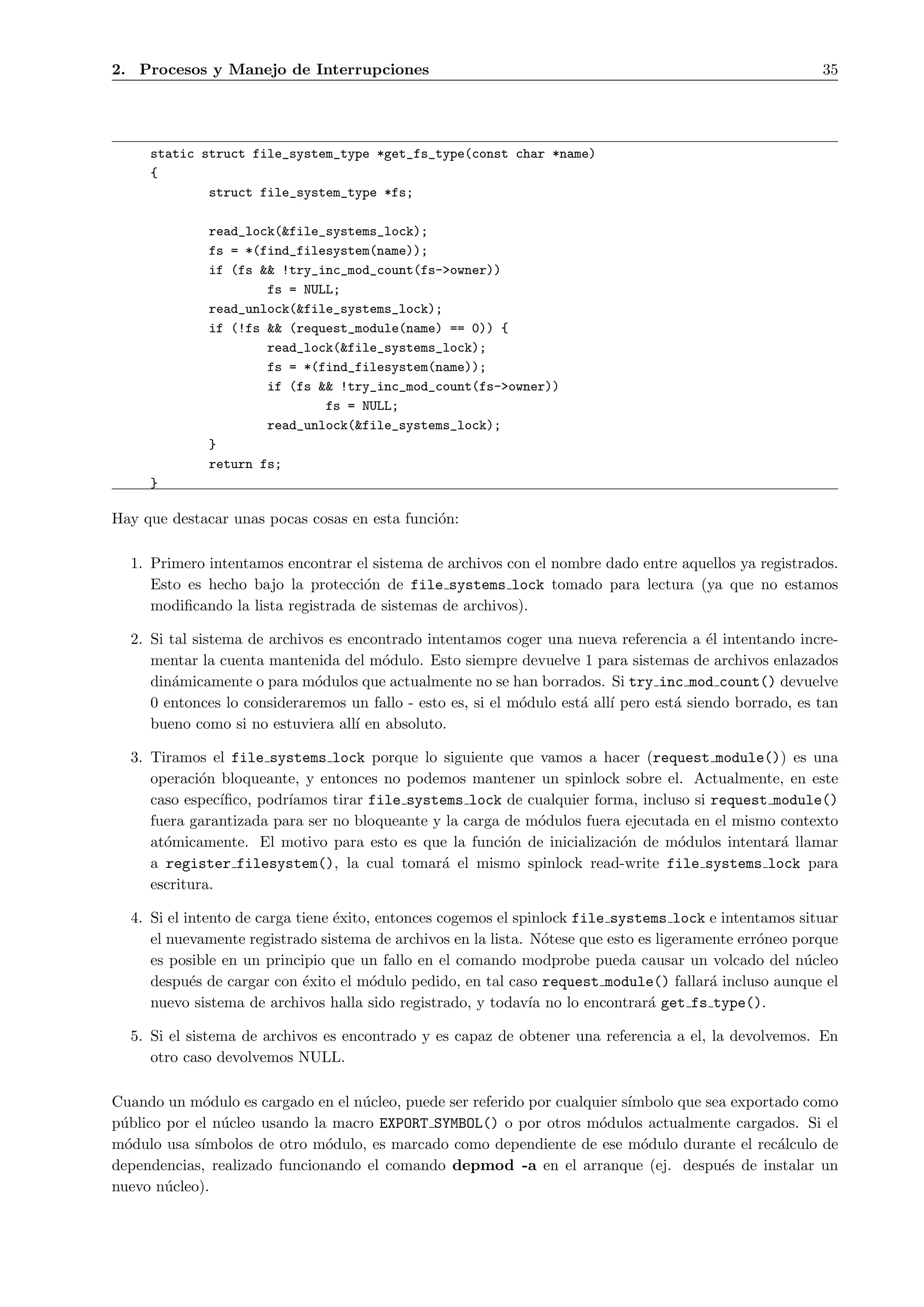 2. Procesos y Manejo de Interrupciones                                                                    35




     static struct file_system_type *get_fs_type(const char *name)
     {
             struct file_system_type *fs;

              read_lock(&file_systems_lock);
              fs = *(find_filesystem(name));
              if (fs && !try_inc_mod_count(fs->owner))
                      fs = NULL;
              read_unlock(&file_systems_lock);
              if (!fs && (request_module(name) == 0)) {
                      read_lock(&file_systems_lock);
                      fs = *(find_filesystem(name));
                      if (fs && !try_inc_mod_count(fs->owner))
                              fs = NULL;
                      read_unlock(&file_systems_lock);
              }
              return fs;
     }

Hay que destacar unas pocas cosas en esta funci´n:
                                               o

  1. Primero intentamos encontrar el sistema de archivos con el nombre dado entre aquellos ya registrados.
     Esto es hecho bajo la protecci´n de file systems lock tomado para lectura (ya que no estamos
                                    o
     modiﬁcando la lista registrada de sistemas de archivos).

  2. Si tal sistema de archivos es encontrado intentamos coger una nueva referencia a ´l intentando incre-
                                                                                          e
     mentar la cuenta mantenida del m´dulo. Esto siempre devuelve 1 para sistemas de archivos enlazados
                                        o
     din´micamente o para m´dulos que actualmente no se han borrados. Si try inc mod count() devuelve
         a                    o
     0 entonces lo consideraremos un fallo - esto es, si el m´dulo est´ all´ pero est´ siendo borrado, es tan
                                                             o        a ı            a
     bueno como si no estuviera all´ en absoluto.
                                    ı

  3. Tiramos el file systems lock porque lo siguiente que vamos a hacer (request module()) es una
     operaci´n bloqueante, y entonces no podemos mantener un spinlock sobre el. Actualmente, en este
             o
     caso espec´ıﬁco, podr´
                          ıamos tirar file systems lock de cualquier forma, incluso si request module()
     fuera garantizada para ser no bloqueante y la carga de m´dulos fuera ejecutada en el mismo contexto
                                                             o
     at´micamente. El motivo para esto es que la funci´n de inicializaci´n de m´dulos intentar´ llamar
       o                                                 o               o        o             a
     a register filesystem(), la cual tomar´ el mismo spinlock read-write file systems lock para
                                               a
     escritura.

  4. Si el intento de carga tiene ´xito, entonces cogemos el spinlock file systems lock e intentamos situar
                                  e
     el nuevamente registrado sistema de archivos en la lista. N´tese que esto es ligeramente err´neo porque
                                                                  o                              o
     es posible en un principio que un fallo en el comando modprobe pueda causar un volcado del n´cleo u
     despu´s de cargar con ´xito el m´dulo pedido, en tal caso request module() fallar´ incluso aunque el
            e                e          o                                                 a
     nuevo sistema de archivos halla sido registrado, y todav´ no lo encontrar´ get fs type().
                                                               ıa               a

  5. Si el sistema de archivos es encontrado y es capaz de obtener una referencia a el, la devolvemos. En
     otro caso devolvemos NULL.

Cuando un m´dulo es cargado en el n´cleo, puede ser referido por cualquier s´
             o                     u                                        ımbolo que sea exportado como
p´blico por el n´cleo usando la macro EXPORT SYMBOL() o por otros m´dulos actualmente cargados. Si el
 u              u                                                      o
m´dulo usa s´
  o          ımbolos de otro m´dulo, es marcado como dependiente de ese m´dulo durante el rec´lculo de
                               o                                              o                  a
dependencias, realizado funcionando el comando depmod -a en el arranque (ej. despu´s de instalar un
                                                                                         e
nuevo n´cleo).
        u
 