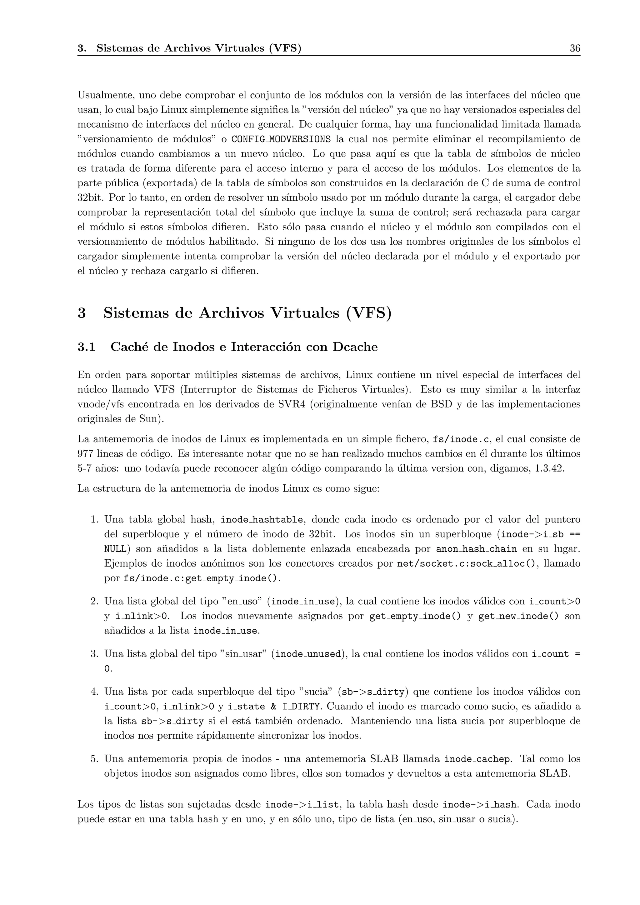 3. Sistemas de Archivos Virtuales (VFS)                                                                    36



Usualmente, uno debe comprobar el conjunto de los m´dulos con la versi´n de las interfaces del n´cleo que
                                                        o                  o                        u
usan, lo cual bajo Linux simplemente signiﬁca la ”versi´n del n´cleo” ya que no hay versionados especiales del
                                                       o       u
mecanismo de interfaces del n´cleo en general. De cualquier forma, hay una funcionalidad limitada llamada
                               u
”versionamiento de m´dulos” o CONFIG MODVERSIONS la cual nos permite eliminar el recompilamiento de
                        o
m´dulos cuando cambiamos a un nuevo n´cleo. Lo que pasa aqu´ es que la tabla de s´
  o                                         u                        ı                     ımbolos de n´cleo
                                                                                                        u
es tratada de forma diferente para el acceso interno y para el acceso de los m´dulos. Los elementos de la
                                                                                 o
parte p´blica (exportada) de la tabla de s´
        u                                  ımbolos son construidos en la declaraci´n de C de suma de control
                                                                                  o
32bit. Por lo tanto, en orden de resolver un s´
                                              ımbolo usado por un m´dulo durante la carga, el cargador debe
                                                                     o
comprobar la representaci´n total del s´
                           o             ımbolo que incluye la suma de control; ser´ rechazada para cargar
                                                                                     a
el m´dulo si estos s´
     o               ımbolos diﬁeren. Esto s´lo pasa cuando el n´cleo y el m´dulo son compilados con el
                                              o                    u            o
versionamiento de m´dulos habilitado. Si ninguno de los dos usa los nombres originales de los s´
                      o                                                                            ımbolos el
cargador simplemente intenta comprobar la versi´n del n´cleo declarada por el m´dulo y el exportado por
                                                  o        u                        o
el n´cleo y rechaza cargarlo si diﬁeren.
    u



3     Sistemas de Archivos Virtuales (VFS)

3.1     Cach´ de Inodos e Interacci´n con Dcache
            e                      o

En orden para soportar m´ltiples sistemas de archivos, Linux contiene un nivel especial de interfaces del
                         u
n´cleo llamado VFS (Interruptor de Sistemas de Ficheros Virtuales). Esto es muy similar a la interfaz
 u
vnode/vfs encontrada en los derivados de SVR4 (originalmente ven´ de BSD y de las implementaciones
                                                                 ıan
originales de Sun).
La antememoria de inodos de Linux es implementada en un simple ﬁchero, fs/inode.c, el cual consiste de
977 lineas de c´digo. Es interesante notar que no se han realizado muchos cambios en ´l durante los ultimos
               o                                                                     e              ´
5-7 a˜os: uno todav´ puede reconocer alg´n c´digo comparando la ultima version con, digamos, 1.3.42.
     n              ıa                     u o                      ´
La estructura de la antememoria de inodos Linux es como sigue:

    1. Una tabla global hash, inode hashtable, donde cada inodo es ordenado por el valor del puntero
       del superbloque y el n´mero de inodo de 32bit. Los inodos sin un superbloque (inode->i sb ==
                             u
       NULL) son a˜adidos a la lista doblemente enlazada encabezada por anon hash chain en su lugar.
                   n
       Ejemplos de inodos an´nimos son los conectores creados por net/socket.c:sock alloc(), llamado
                             o
       por fs/inode.c:get empty inode().

    2. Una lista global del tipo ”en uso” (inode in use), la cual contiene los inodos v´lidos con i count>0
                                                                                       a
       y i nlink>0. Los inodos nuevamente asignados por get empty inode() y get new inode() son
       a˜adidos a la lista inode in use.
        n

    3. Una lista global del tipo ”sin usar” (inode unused), la cual contiene los inodos v´lidos con i count =
                                                                                         a
       0.

    4. Una lista por cada superbloque del tipo ”sucia” (sb->s dirty) que contiene los inodos v´lidos con
                                                                                              a
       i count>0, i nlink>0 y i state & I DIRTY. Cuando el inodo es marcado como sucio, es a˜adido a
                                                                                                n
       la lista sb->s dirty si el est´ tambi´n ordenado. Manteniendo una lista sucia por superbloque de
                                     a      e
       inodos nos permite r´pidamente sincronizar los inodos.
                           a

    5. Una antememoria propia de inodos - una antememoria SLAB llamada inode cachep. Tal como los
       objetos inodos son asignados como libres, ellos son tomados y devueltos a esta antememoria SLAB.

Los tipos de listas son sujetadas desde inode->i list, la tabla hash desde inode->i hash. Cada inodo
puede estar en una tabla hash y en uno, y en s´lo uno, tipo de lista (en uso, sin usar o sucia).
                                              o
 
