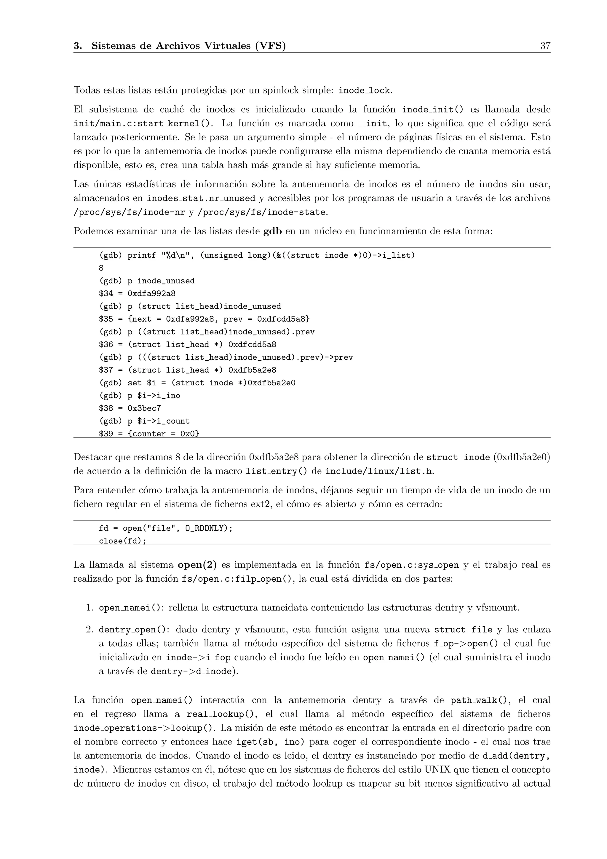 3. Sistemas de Archivos Virtuales (VFS)                                                                  37



Todas estas listas est´n protegidas por un spinlock simple: inode lock.
                      a
El subsistema de cach´ de inodos es inicializado cuando la funci´n inode init() es llamada desde
                         e                                            o
init/main.c:start kernel(). La funci´n es marcada como init, lo que signiﬁca que el c´digo ser´
                                          o                                                     o       a
lanzado posteriormente. Se le pasa un argumento simple - el n´mero de p´ginas f´
                                                               u         a     ısicas en el sistema. Esto
es por lo que la antememoria de inodos puede conﬁgurarse ella misma dependiendo de cuanta memoria est´  a
disponible, esto es, crea una tabla hash m´s grande si hay suﬁciente memoria.
                                          a
Las unicas estad´
    ´           ısticas de informaci´n sobre la antememoria de inodos es el n´mero de inodos sin usar,
                                    o                                        u
almacenados en inodes stat.nr unused y accesibles por los programas de usuario a trav´s de los archivos
                                                                                     e
/proc/sys/fs/inode-nr y /proc/sys/fs/inode-state.
Podemos examinar una de las listas desde gdb en un n´cleo en funcionamiento de esta forma:
                                                    u

     (gdb)   printf "%dn", (unsigned long)(&((struct inode *)0)->i_list)
     8
     (gdb)   p inode_unused
     $34 =   0xdfa992a8
     (gdb)   p (struct list_head)inode_unused
     $35 =   {next = 0xdfa992a8, prev = 0xdfcdd5a8}
     (gdb)   p ((struct list_head)inode_unused).prev
     $36 =   (struct list_head *) 0xdfcdd5a8
     (gdb)   p (((struct list_head)inode_unused).prev)->prev
     $37 =   (struct list_head *) 0xdfb5a2e8
     (gdb)   set $i = (struct inode *)0xdfb5a2e0
     (gdb)   p $i->i_ino
     $38 =   0x3bec7
     (gdb)   p $i->i_count
     $39 =   {counter = 0x0}

Destacar que restamos 8 de la direcci´n 0xdfb5a2e8 para obtener la direcci´n de struct inode (0xdfb5a2e0)
                                     o                                    o
de acuerdo a la deﬁnici´n de la macro list entry() de include/linux/list.h.
                       o
Para entender c´mo trabaja la antememoria de inodos, d´janos seguir un tiempo de vida de un inodo de un
                o                                        e
ﬁchero regular en el sistema de ﬁcheros ext2, el c´mo es abierto y c´mo es cerrado:
                                                  o                 o

     fd = open("file", O_RDONLY);
     close(fd);

La llamada al sistema open(2) es implementada en la funci´n fs/open.c:sys open y el trabajo real es
                                                             o
realizado por la funci´n fs/open.c:filp open(), la cual est´ dividida en dos partes:
                      o                                    a

  1. open namei(): rellena la estructura nameidata conteniendo las estructuras dentry y vfsmount.

  2. dentry open(): dado dentry y vfsmount, esta funci´n asigna una nueva struct file y las enlaza
                                                         o
     a todas ellas; tambi´n llama al m´todo espec´
                         e            e          ıﬁco del sistema de ﬁcheros f op->open() el cual fue
     inicializado en inode->i fop cuando el inodo fue le´ en open namei() (el cual suministra el inodo
                                                        ıdo
     a trav´s de dentry->d inode).
            e

La funci´n open namei() interact´a con la antememoria dentry a trav´s de path walk(), el cual
        o                           u                                           e
en el regreso llama a real lookup(), el cual llama al m´todo espec´
                                                                 e             ıﬁco del sistema de ﬁcheros
inode operations->lookup(). La misi´n de este m´todo es encontrar la entrada en el directorio padre con
                                        o             e
el nombre correcto y entonces hace iget(sb, ino) para coger el correspondiente inodo - el cual nos trae
la antememoria de inodos. Cuando el inodo es leido, el dentry es instanciado por medio de d add(dentry,
inode). Mientras estamos en ´l, n´tese que en los sistemas de ﬁcheros del estilo UNIX que tienen el concepto
                            e o
de n´mero de inodos en disco, el trabajo del m´todo lookup es mapear su bit menos signiﬁcativo al actual
     u                                         e
 