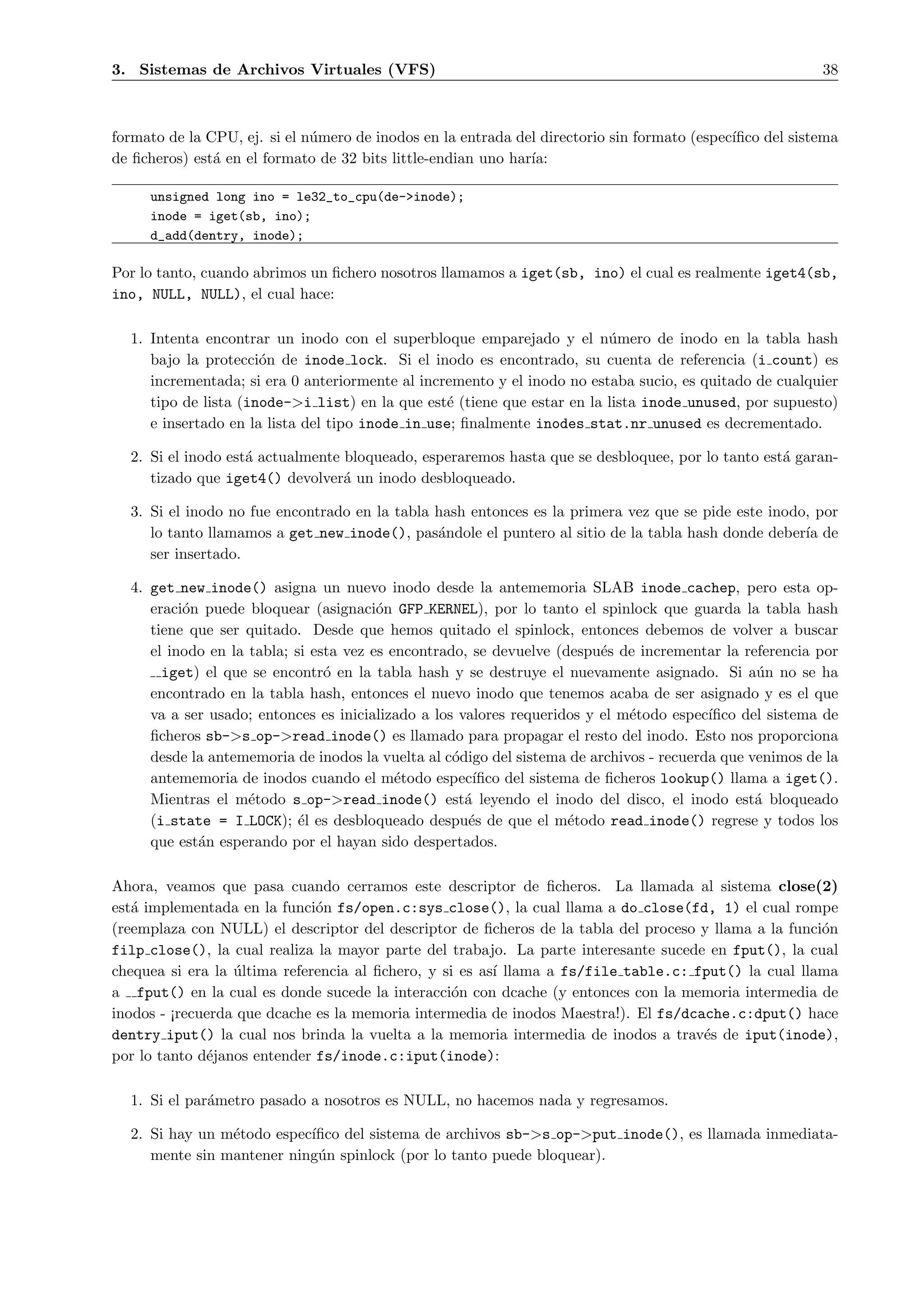 3. Sistemas de Archivos Virtuales (VFS)                                                                   38



formato de la CPU, ej. si el n´mero de inodos en la entrada del directorio sin formato (espec´
                              u                                                              ıﬁco del sistema
de ﬁcheros) est´ en el formato de 32 bits little-endian uno har´
               a                                               ıa:

     unsigned long ino = le32_to_cpu(de->inode);
     inode = iget(sb, ino);
     d_add(dentry, inode);

Por lo tanto, cuando abrimos un ﬁchero nosotros llamamos a iget(sb, ino) el cual es realmente iget4(sb,
ino, NULL, NULL), el cual hace:

  1. Intenta encontrar un inodo con el superbloque emparejado y el n´mero de inodo en la tabla hash
                                                                         u
     bajo la protecci´n de inode lock. Si el inodo es encontrado, su cuenta de referencia (i count) es
                      o
     incrementada; si era 0 anteriormente al incremento y el inodo no estaba sucio, es quitado de cualquier
     tipo de lista (inode->i list) en la que est´ (tiene que estar en la lista inode unused, por supuesto)
                                                 e
     e insertado en la lista del tipo inode in use; ﬁnalmente inodes stat.nr unused es decrementado.

  2. Si el inodo est´ actualmente bloqueado, esperaremos hasta que se desbloquee, por lo tanto est´ garan-
                    a                                                                             a
     tizado que iget4() devolver´ un inodo desbloqueado.
                                  a

  3. Si el inodo no fue encontrado en la tabla hash entonces es la primera vez que se pide este inodo, por
     lo tanto llamamos a get new inode(), pas´ndole el puntero al sitio de la tabla hash donde deber´ de
                                               a                                                     ıa
     ser insertado.

  4. get new inode() asigna un nuevo inodo desde la antememoria SLAB inode cachep, pero esta op-
     eraci´n puede bloquear (asignaci´n GFP KERNEL), por lo tanto el spinlock que guarda la tabla hash
          o                             o
     tiene que ser quitado. Desde que hemos quitado el spinlock, entonces debemos de volver a buscar
     el inodo en la tabla; si esta vez es encontrado, se devuelve (despu´s de incrementar la referencia por
                                                                         e
       iget) el que se encontr´ en la tabla hash y se destruye el nuevamente asignado. Si a´n no se ha
                                o                                                               u
     encontrado en la tabla hash, entonces el nuevo inodo que tenemos acaba de ser asignado y es el que
     va a ser usado; entonces es inicializado a los valores requeridos y el m´todo espec´
                                                                             e           ıﬁco del sistema de
     ﬁcheros sb->s op->read inode() es llamado para propagar el resto del inodo. Esto nos proporciona
     desde la antememoria de inodos la vuelta al c´digo del sistema de archivos - recuerda que venimos de la
                                                   o
     antememoria de inodos cuando el m´todo espec´
                                           e          ıﬁco del sistema de ﬁcheros lookup() llama a iget().
     Mientras el m´todo s op->read inode() est´ leyendo el inodo del disco, el inodo est´ bloqueado
                    e                                a                                          a
     (i state = I LOCK); ´l es desbloqueado despu´s de que el m´todo read inode() regrese y todos los
                            e                        e               e
     que est´n esperando por el hayan sido despertados.
            a

Ahora, veamos que pasa cuando cerramos este descriptor de ﬁcheros. La llamada al sistema close(2)
est´ implementada en la funci´n fs/open.c:sys close(), la cual llama a do close(fd, 1) el cual rompe
   a                          o
(reemplaza con NULL) el descriptor del descriptor de ﬁcheros de la tabla del proceso y llama a la funci´n
                                                                                                       o
filp close(), la cual realiza la mayor parte del trabajo. La parte interesante sucede en fput(), la cual
chequea si era la ultima referencia al ﬁchero, y si es as´ llama a fs/file table.c: fput() la cual llama
                  ´                                      ı
a fput() en la cual es donde sucede la interacci´n con dcache (y entonces con la memoria intermedia de
                                                   o
inodos - ¡recuerda que dcache es la memoria intermedia de inodos Maestra!). El fs/dcache.c:dput() hace
dentry iput() la cual nos brinda la vuelta a la memoria intermedia de inodos a trav´s de iput(inode),
                                                                                     e
por lo tanto d´janos entender fs/inode.c:iput(inode):
              e

  1. Si el par´metro pasado a nosotros es NULL, no hacemos nada y regresamos.
              a

  2. Si hay un m´todo espec´
                e          ıﬁco del sistema de archivos sb->s op->put inode(), es llamada inmediata-
     mente sin mantener ning´n spinlock (por lo tanto puede bloquear).
                             u
 