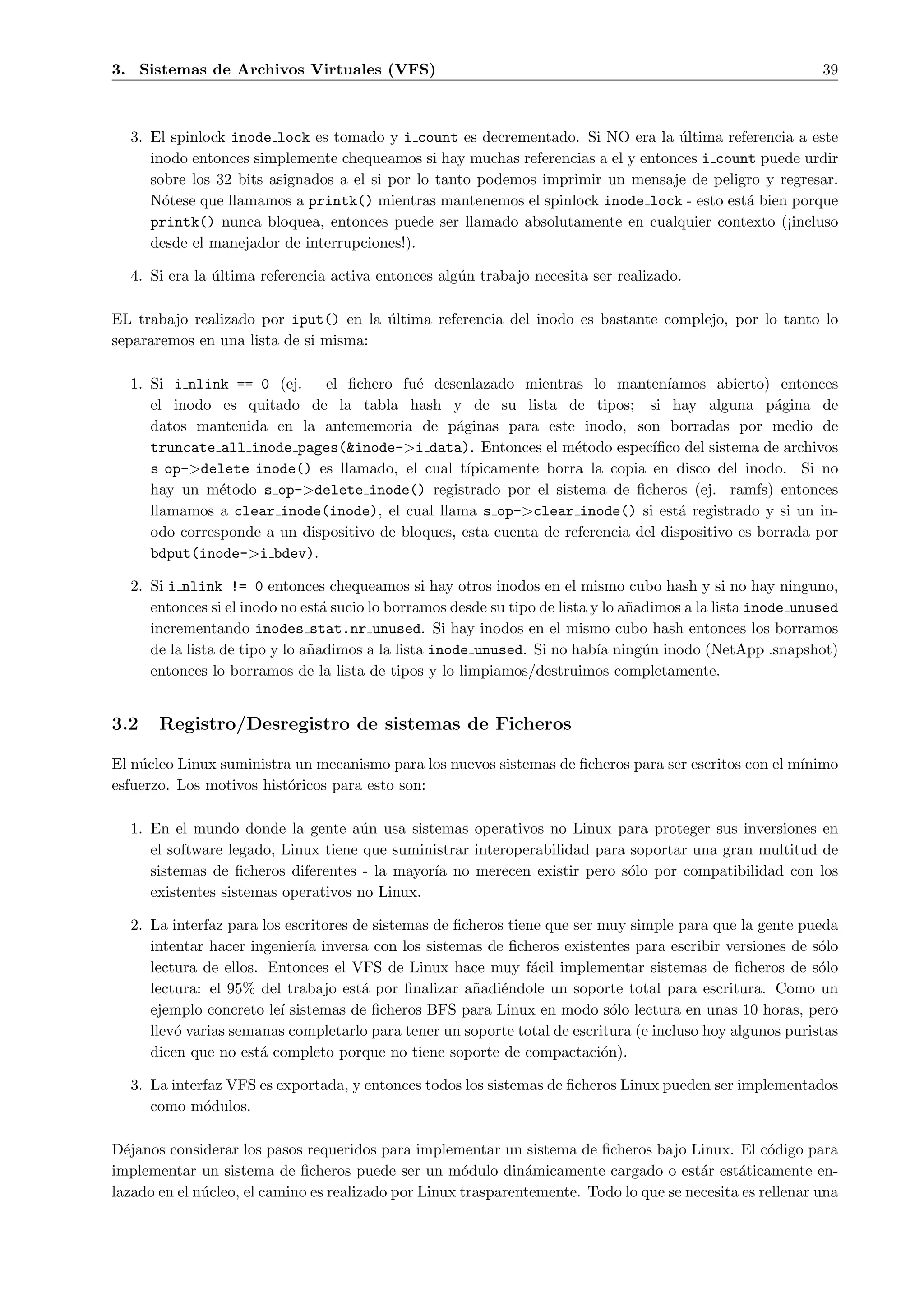 3. Sistemas de Archivos Virtuales (VFS)                                                                      39



  3. El spinlock inode lock es tomado y i count es decrementado. Si NO era la ultima referencia a este
                                                                                 ´
     inodo entonces simplemente chequeamos si hay muchas referencias a el y entonces i count puede urdir
     sobre los 32 bits asignados a el si por lo tanto podemos imprimir un mensaje de peligro y regresar.
     N´tese que llamamos a printk() mientras mantenemos el spinlock inode lock - esto est´ bien porque
       o                                                                                   a
     printk() nunca bloquea, entonces puede ser llamado absolutamente en cualquier contexto (¡incluso
     desde el manejador de interrupciones!).

  4. Si era la ultima referencia activa entonces alg´n trabajo necesita ser realizado.
               ´                                    u

EL trabajo realizado por iput() en la ultima referencia del inodo es bastante complejo, por lo tanto lo
                                      ´
separaremos en una lista de si misma:

  1. Si i nlink == 0 (ej.    el ﬁchero fu´ desenlazado mientras lo manten´
                                           e                                     ıamos abierto) entonces
     el inodo es quitado de la tabla hash y de su lista de tipos; si hay alguna p´gina de        a
     datos mantenida en la antememoria de p´ginas para este inodo, son borradas por medio de
                                                 a
     truncate all inode pages(&inode->i data). Entonces el m´todo espec´
                                                                   e          ıﬁco del sistema de archivos
     s op->delete inode() es llamado, el cual t´   ıpicamente borra la copia en disco del inodo. Si no
     hay un m´todo s op->delete inode() registrado por el sistema de ﬁcheros (ej. ramfs) entonces
               e
     llamamos a clear inode(inode), el cual llama s op->clear inode() si est´ registrado y si un in-
                                                                                   a
     odo corresponde a un dispositivo de bloques, esta cuenta de referencia del dispositivo es borrada por
     bdput(inode->i bdev).

  2. Si i nlink != 0 entonces chequeamos si hay otros inodos en el mismo cubo hash y si no hay ninguno,
     entonces si el inodo no est´ sucio lo borramos desde su tipo de lista y lo a˜adimos a la lista inode unused
                                 a                                               n
     incrementando inodes stat.nr unused. Si hay inodos en el mismo cubo hash entonces los borramos
     de la lista de tipo y lo a˜adimos a la lista inode unused. Si no hab´ ning´n inodo (NetApp .snapshot)
                               n                                            ıa     u
     entonces lo borramos de la lista de tipos y lo limpiamos/destruimos completamente.


3.2    Registro/Desregistro de sistemas de Ficheros

El n´cleo Linux suministra un mecanismo para los nuevos sistemas de ﬁcheros para ser escritos con el m´
    u                                                                                                 ınimo
esfuerzo. Los motivos hist´ricos para esto son:
                          o

  1. En el mundo donde la gente a´n usa sistemas operativos no Linux para proteger sus inversiones en
                                    u
     el software legado, Linux tiene que suministrar interoperabilidad para soportar una gran multitud de
     sistemas de ﬁcheros diferentes - la mayor´ no merecen existir pero s´lo por compatibilidad con los
                                              ıa                            o
     existentes sistemas operativos no Linux.

  2. La interfaz para los escritores de sistemas de ﬁcheros tiene que ser muy simple para que la gente pueda
     intentar hacer ingenier´ inversa con los sistemas de ﬁcheros existentes para escribir versiones de s´lo
                             ıa                                                                            o
     lectura de ellos. Entonces el VFS de Linux hace muy f´cil implementar sistemas de ﬁcheros de s´lo
                                                                a                                          o
     lectura: el 95% del trabajo est´ por ﬁnalizar a˜adi´ndole un soporte total para escritura. Como un
                                      a               n e
     ejemplo concreto le´ sistemas de ﬁcheros BFS para Linux en modo s´lo lectura en unas 10 horas, pero
                         ı                                                  o
     llev´ varias semanas completarlo para tener un soporte total de escritura (e incluso hoy algunos puristas
         o
     dicen que no est´ completo porque no tiene soporte de compactaci´n).
                      a                                                   o

  3. La interfaz VFS es exportada, y entonces todos los sistemas de ﬁcheros Linux pueden ser implementados
     como m´dulos.
             o

D´janos considerar los pasos requeridos para implementar un sistema de ﬁcheros bajo Linux. El c´digo para
  e                                                                                                 o
implementar un sistema de ﬁcheros puede ser un m´dulo din´micamente cargado o est´r est´ticamente en-
                                                      o        a                         a     a
lazado en el n´cleo, el camino es realizado por Linux trasparentemente. Todo lo que se necesita es rellenar una
              u
 