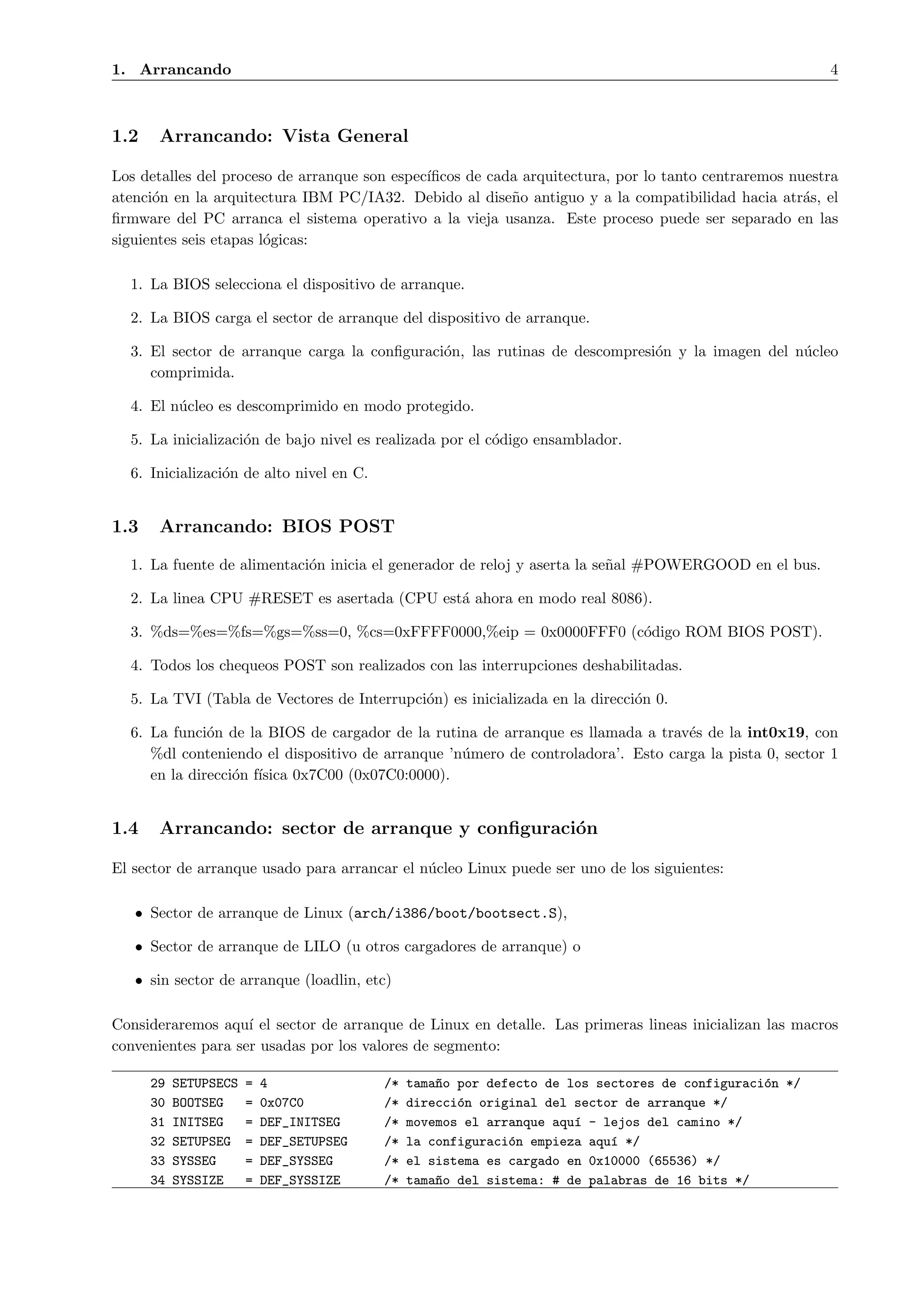 1. Arrancando                                                                                           4



1.2    Arrancando: Vista General

Los detalles del proceso de arranque son espec´
                                              ıﬁcos de cada arquitectura, por lo tanto centraremos nuestra
atenci´n en la arquitectura IBM PC/IA32. Debido al dise˜o antiguo y a la compatibilidad hacia atr´s, el
      o                                                   n                                          a
ﬁrmware del PC arranca el sistema operativo a la vieja usanza. Este proceso puede ser separado en las
siguientes seis etapas l´gicas:
                        o

  1. La BIOS selecciona el dispositivo de arranque.

  2. La BIOS carga el sector de arranque del dispositivo de arranque.

  3. El sector de arranque carga la conﬁguraci´n, las rutinas de descompresi´n y la imagen del n´cleo
                                              o                             o                   u
     comprimida.

  4. El n´cleo es descomprimido en modo protegido.
         u

  5. La inicializaci´n de bajo nivel es realizada por el c´digo ensamblador.
                    o                                     o

  6. Inicializaci´n de alto nivel en C.
                 o


1.3    Arrancando: BIOS POST

  1. La fuente de alimentaci´n inicia el generador de reloj y aserta la se˜al #POWERGOOD en el bus.
                            o                                             n

  2. La linea CPU #RESET es asertada (CPU est´ ahora en modo real 8086).
                                             a

  3. %ds=%es=%fs=%gs=%ss=0, %cs=0xFFFF0000,%eip = 0x0000FFF0 (c´digo ROM BIOS POST).
                                                               o

  4. Todos los chequeos POST son realizados con las interrupciones deshabilitadas.

  5. La TVI (Tabla de Vectores de Interrupci´n) es inicializada en la direcci´n 0.
                                            o                                o

  6. La funci´n de la BIOS de cargador de la rutina de arranque es llamada a trav´s de la int0x19, con
              o                                                                   e
     %dl conteniendo el dispositivo de arranque ’n´mero de controladora’. Esto carga la pista 0, sector 1
                                                  u
     en la direcci´n f´
                  o ısica 0x7C00 (0x07C0:0000).


1.4    Arrancando: sector de arranque y conﬁguraci´n
                                                  o

El sector de arranque usado para arrancar el n´cleo Linux puede ser uno de los siguientes:
                                              u

   • Sector de arranque de Linux (arch/i386/boot/bootsect.S),

   • Sector de arranque de LILO (u otros cargadores de arranque) o

   • sin sector de arranque (loadlin, etc)

Consideraremos aqu´ el sector de arranque de Linux en detalle. Las primeras lineas inicializan las macros
                    ı
convenientes para ser usadas por los valores de segmento:

      29   SETUPSECS   =   4              /*   tama~o por defecto de los sectores de configuraci´n */
                                                   n                                            o
      30   BOOTSEG     =   0x07C0         /*   direcci´n original del sector de arranque */
                                                      o
      31   INITSEG     =   DEF_INITSEG    /*   movemos el arranque aqu´ - lejos del camino */
                                                                      ı
      32   SETUPSEG    =   DEF_SETUPSEG   /*   la configuraci´n empieza aqu´ */
                                                             o             ı
      33   SYSSEG      =   DEF_SYSSEG     /*   el sistema es cargado en 0x10000 (65536) */
      34   SYSSIZE     =   DEF_SYSSIZE    /*   tama~o del sistema: # de palabras de 16 bits */
                                                   n
 