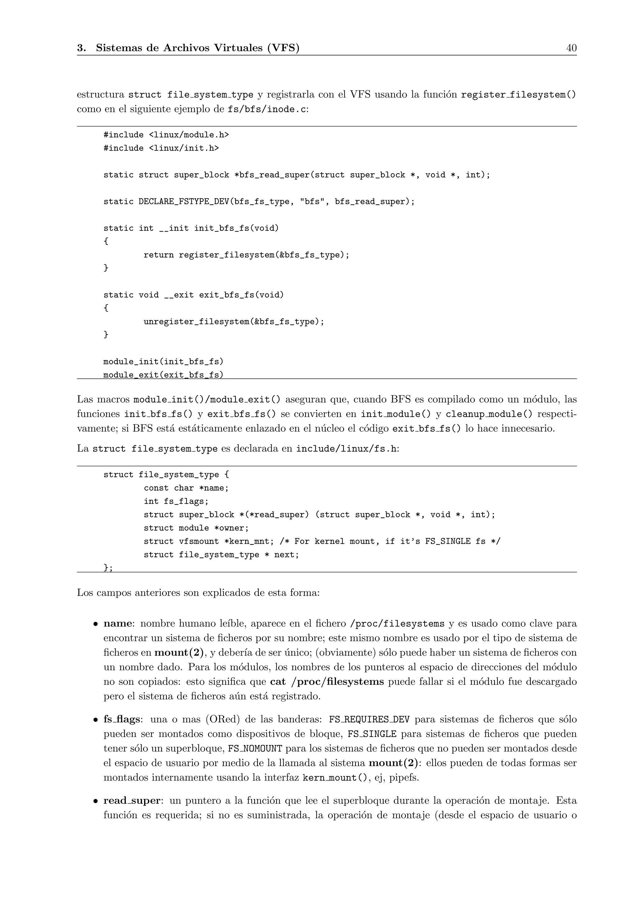 3. Sistemas de Archivos Virtuales (VFS)                                                              40



estructura struct file system type y registrarla con el VFS usando la funci´n register filesystem()
                                                                           o
como en el siguiente ejemplo de fs/bfs/inode.c:

     #include <linux/module.h>
     #include <linux/init.h>

     static struct super_block *bfs_read_super(struct super_block *, void *, int);

     static DECLARE_FSTYPE_DEV(bfs_fs_type, "bfs", bfs_read_super);

     static int __init init_bfs_fs(void)
     {
             return register_filesystem(&bfs_fs_type);
     }

     static void __exit exit_bfs_fs(void)
     {
             unregister_filesystem(&bfs_fs_type);
     }

     module_init(init_bfs_fs)
     module_exit(exit_bfs_fs)

Las macros module init()/module exit() aseguran que, cuando BFS es compilado como un m´dulo, las
                                                                                               o
funciones init bfs fs() y exit bfs fs() se convierten en init module() y cleanup module() respecti-
vamente; si BFS est´ est´ticamente enlazado en el n´cleo el c´digo exit bfs fs() lo hace innecesario.
                   a    a                          u         o
La struct file system type es declarada en include/linux/fs.h:

     struct file_system_type {
             const char *name;
             int fs_flags;
             struct super_block *(*read_super) (struct super_block *, void *, int);
             struct module *owner;
             struct vfsmount *kern_mnt; /* For kernel mount, if it’s FS_SINGLE fs */
             struct file_system_type * next;
     };

Los campos anteriores son explicados de esta forma:

   • name: nombre humano le´   ıble, aparece en el ﬁchero /proc/filesystems y es usado como clave para
     encontrar un sistema de ﬁcheros por su nombre; este mismo nombre es usado por el tipo de sistema de
     ﬁcheros en mount(2), y deber´ de ser unico; (obviamente) s´lo puede haber un sistema de ﬁcheros con
                                    ıa      ´                   o
     un nombre dado. Para los m´dulos, los nombres de los punteros al espacio de direcciones del m´dulo
                                  o                                                                o
     no son copiados: esto signiﬁca que cat /proc/ﬁlesystems puede fallar si el m´dulo fue descargado
                                                                                    o
     pero el sistema de ﬁcheros a´n est´ registrado.
                                 u     a

   • fs ﬂags: una o mas (ORed) de las banderas: FS REQUIRES DEV para sistemas de ﬁcheros que s´lo    o
     pueden ser montados como dispositivos de bloque, FS SINGLE para sistemas de ﬁcheros que pueden
     tener s´lo un superbloque, FS NOMOUNT para los sistemas de ﬁcheros que no pueden ser montados desde
            o
     el espacio de usuario por medio de la llamada al sistema mount(2): ellos pueden de todas formas ser
     montados internamente usando la interfaz kern mount(), ej, pipefs.

   • read super: un puntero a la funci´n que lee el superbloque durante la operaci´n de montaje. Esta
                                        o                                           o
     funci´n es requerida; si no es suministrada, la operaci´n de montaje (desde el espacio de usuario o
          o                                                 o
 