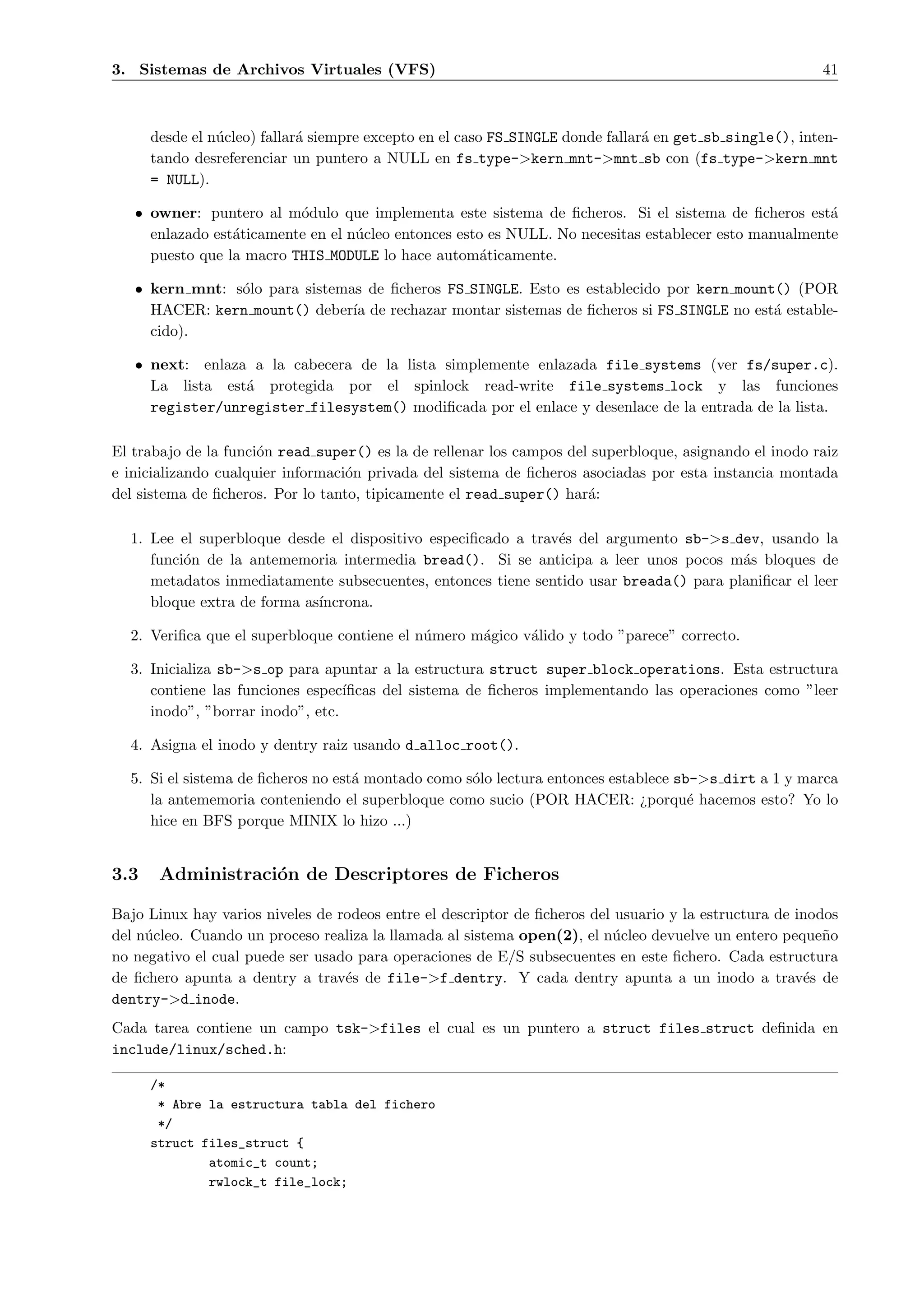 3. Sistemas de Archivos Virtuales (VFS)                                                                  41



      desde el n´cleo) fallar´ siempre excepto en el caso FS SINGLE donde fallar´ en get sb single(), inten-
                u            a                                                  a
      tando desreferenciar un puntero a NULL en fs type->kern mnt->mnt sb con (fs type->kern mnt
      = NULL).

   • owner: puntero al m´dulo que implementa este sistema de ﬁcheros. Si el sistema de ﬁcheros est´
                          o                                                                            a
     enlazado est´ticamente en el n´cleo entonces esto es NULL. No necesitas establecer esto manualmente
                 a                 u
     puesto que la macro THIS MODULE lo hace autom´ticamente.
                                                      a

   • kern mnt: s´lo para sistemas de ﬁcheros FS SINGLE. Esto es establecido por kern mount() (POR
                o
     HACER: kern mount() deber´ de rechazar montar sistemas de ﬁcheros si FS SINGLE no est´ estable-
                                ıa                                                        a
     cido).

   • next: enlaza a la cabecera de la lista simplemente enlazada file systems (ver fs/super.c).
     La lista est´ protegida por el spinlock read-write file systems lock y las funciones
                 a
     register/unregister filesystem() modiﬁcada por el enlace y desenlace de la entrada de la lista.

El trabajo de la funci´n read super() es la de rellenar los campos del superbloque, asignando el inodo raiz
                      o
e inicializando cualquier informaci´n privada del sistema de ﬁcheros asociadas por esta instancia montada
                                   o
del sistema de ﬁcheros. Por lo tanto, tipicamente el read super() har´:
                                                                      a

  1. Lee el superbloque desde el dispositivo especiﬁcado a trav´s del argumento sb->s dev, usando la
                                                               e
     funci´n de la antememoria intermedia bread(). Si se anticipa a leer unos pocos m´s bloques de
          o                                                                             a
     metadatos inmediatamente subsecuentes, entonces tiene sentido usar breada() para planiﬁcar el leer
     bloque extra de forma as´
                             ıncrona.

  2. Veriﬁca que el superbloque contiene el n´mero m´gico v´lido y todo ”parece” correcto.
                                             u      a      a

  3. Inicializa sb->s op para apuntar a la estructura struct super block operations. Esta estructura
     contiene las funciones espec´ıﬁcas del sistema de ﬁcheros implementando las operaciones como ”leer
     inodo”, ”borrar inodo”, etc.

  4. Asigna el inodo y dentry raiz usando d alloc root().

  5. Si el sistema de ﬁcheros no est´ montado como s´lo lectura entonces establece sb->s dirt a 1 y marca
                                    a               o
     la antememoria conteniendo el superbloque como sucio (POR HACER: ¿porqu´ hacemos esto? Yo lo
                                                                                     e
     hice en BFS porque MINIX lo hizo ...)


3.3    Administraci´n de Descriptores de Ficheros
                   o

Bajo Linux hay varios niveles de rodeos entre el descriptor de ﬁcheros del usuario y la estructura de inodos
del n´cleo. Cuando un proceso realiza la llamada al sistema open(2), el n´cleo devuelve un entero peque˜o
     u                                                                    u                               n
no negativo el cual puede ser usado para operaciones de E/S subsecuentes en este ﬁchero. Cada estructura
de ﬁchero apunta a dentry a trav´s de file->f dentry. Y cada dentry apunta a un inodo a trav´s de
                                  e                                                                    e
dentry->d inode.
Cada tarea contiene un campo tsk->files el cual es un puntero a struct files struct deﬁnida en
include/linux/sched.h:

      /*
       * Abre la estructura tabla del fichero
       */
      struct files_struct {
              atomic_t count;
              rwlock_t file_lock;
 