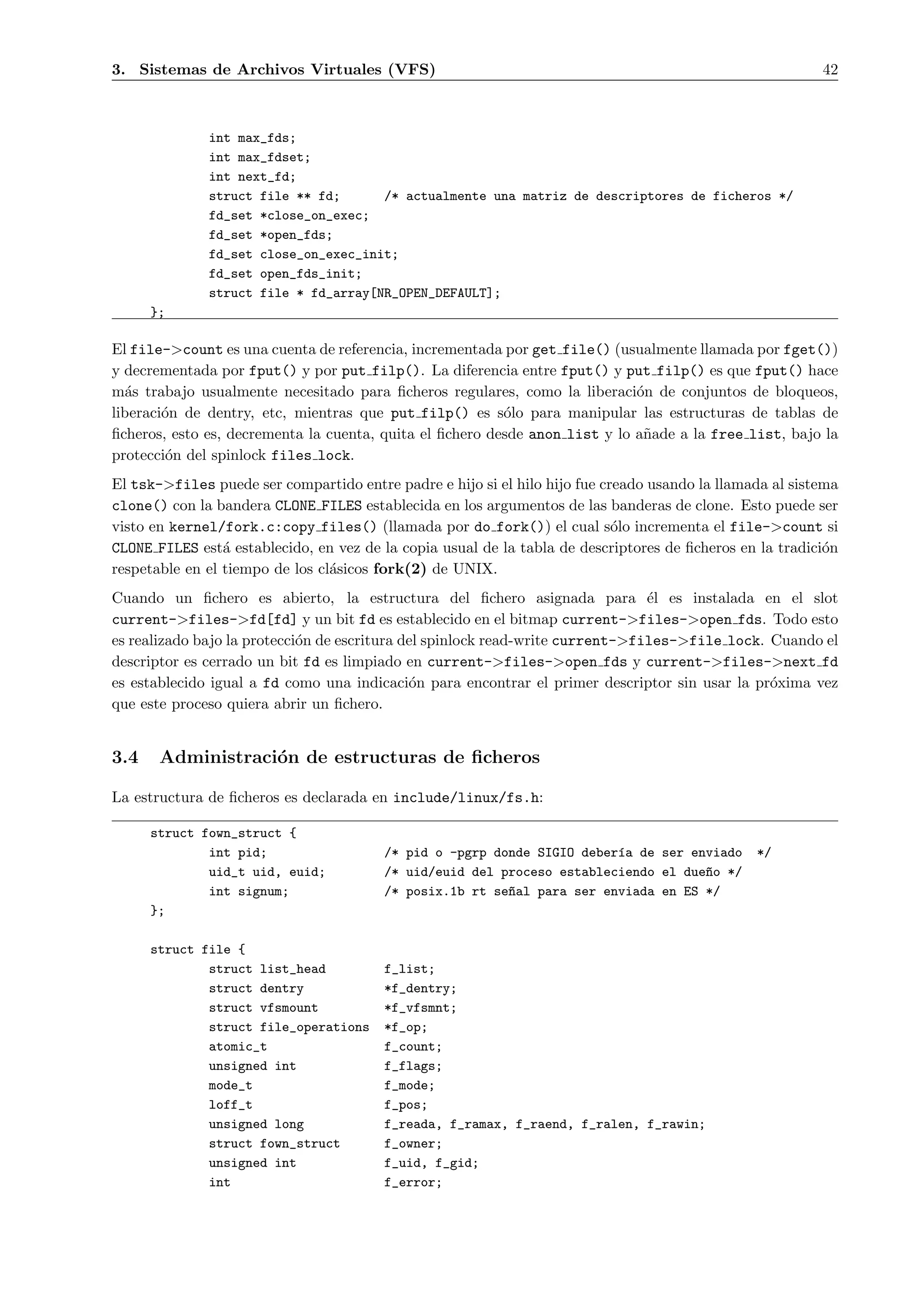 3. Sistemas de Archivos Virtuales (VFS)                                                                   42



              int max_fds;
              int max_fdset;
              int next_fd;
              struct file ** fd;      /* actualmente una matriz de descriptores de ficheros */
              fd_set *close_on_exec;
              fd_set *open_fds;
              fd_set close_on_exec_init;
              fd_set open_fds_init;
              struct file * fd_array[NR_OPEN_DEFAULT];
      };

El file->count es una cuenta de referencia, incrementada por get file() (usualmente llamada por fget())
y decrementada por fput() y por put filp(). La diferencia entre fput() y put filp() es que fput() hace
m´s trabajo usualmente necesitado para ﬁcheros regulares, como la liberaci´n de conjuntos de bloqueos,
  a                                                                          o
liberaci´n de dentry, etc, mientras que put filp() es s´lo para manipular las estructuras de tablas de
        o                                                 o
ﬁcheros, esto es, decrementa la cuenta, quita el ﬁchero desde anon list y lo a˜ade a la free list, bajo la
                                                                              n
protecci´n del spinlock files lock.
         o
El tsk->files puede ser compartido entre padre e hijo si el hilo hijo fue creado usando la llamada al sistema
clone() con la bandera CLONE FILES establecida en los argumentos de las banderas de clone. Esto puede ser
visto en kernel/fork.c:copy files() (llamada por do fork()) el cual s´lo incrementa el file->count si
                                                                            o
CLONE FILES est´ establecido, en vez de la copia usual de la tabla de descriptores de ﬁcheros en la tradici´n
                 a                                                                                         o
respetable en el tiempo de los cl´sicos fork(2) de UNIX.
                                 a
Cuando un ﬁchero es abierto, la estructura del ﬁchero asignada para ´l es instalada en el slot
                                                                                e
current->files->fd[fd] y un bit fd es establecido en el bitmap current->files->open fds. Todo esto
es realizado bajo la protecci´n de escritura del spinlock read-write current->files->file lock. Cuando el
                             o
descriptor es cerrado un bit fd es limpiado en current->files->open fds y current->files->next fd
es establecido igual a fd como una indicaci´n para encontrar el primer descriptor sin usar la pr´xima vez
                                              o                                                 o
que este proceso quiera abrir un ﬁchero.


3.4    Administraci´n de estructuras de ﬁcheros
                   o

La estructura de ﬁcheros es declarada en include/linux/fs.h:

      struct fown_struct {
              int pid;                  /* pid o -pgrp donde SIGIO deber´a de ser enviado
                                                                        ı                       */
              uid_t uid, euid;          /* uid/euid del proceso estableciendo el due~o */
                                                                                    n
              int signum;               /* posix.1b rt se~al para ser enviada en ES */
                                                         n
      };

      struct file {
              struct list_head          f_list;
              struct dentry             *f_dentry;
              struct vfsmount           *f_vfsmnt;
              struct file_operations    *f_op;
              atomic_t                  f_count;
              unsigned int              f_flags;
              mode_t                    f_mode;
              loff_t                    f_pos;
              unsigned long             f_reada, f_ramax, f_raend, f_ralen, f_rawin;
              struct fown_struct        f_owner;
              unsigned int              f_uid, f_gid;
              int                       f_error;
 