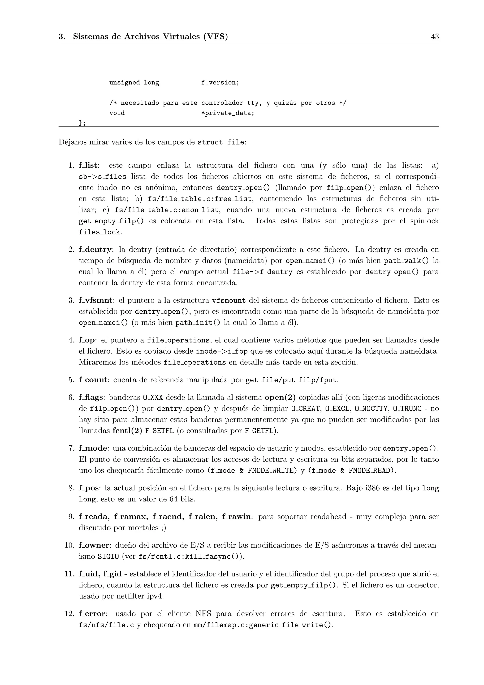 3. Sistemas de Archivos Virtuales (VFS)                                                                    43




              unsigned long             f_version;

              /* necesitado para este controlador tty, y quiz´s por otros */
                                                             a
              void                    *private_data;
     };

D´janos mirar varios de los campos de struct file:
 e

  1. f list: este campo enlaza la estructura del ﬁchero con una (y s´lo una) de las listas: a)
                                                                       o
     sb->s files lista de todos los ﬁcheros abiertos en este sistema de ﬁcheros, si el correspondi-
     ente inodo no es an´nimo, entonces dentry open() (llamado por filp open()) enlaza el ﬁchero
                        o
     en esta lista; b) fs/file table.c:free list, conteniendo las estructuras de ﬁcheros sin uti-
     lizar; c) fs/file table.c:anon list, cuando una nueva estructura de ﬁcheros es creada por
     get empty filp() es colocada en esta lista. Todas estas listas son protegidas por el spinlock
     files lock.

  2. f dentry: la dentry (entrada de directorio) correspondiente a este ﬁchero. La dentry es creada en
     tiempo de b´squeda de nombre y datos (nameidata) por open namei() (o m´s bien path walk() la
                 u                                                              a
     cual lo llama a ´l) pero el campo actual file->f dentry es establecido por dentry open() para
                      e
     contener la dentry de esta forma encontrada.

  3. f vfsmnt: el puntero a la estructura vfsmount del sistema de ﬁcheros conteniendo el ﬁchero. Esto es
     establecido por dentry open(), pero es encontrado como una parte de la b´squeda de nameidata por
                                                                              u
     open namei() (o m´s bien path init() la cual lo llama a ´l).
                        a                                     e

  4. f op: el puntero a file operations, el cual contiene varios m´todos que pueden ser llamados desde
                                                                  e
     el ﬁchero. Esto es copiado desde inode->i fop que es colocado aqu´ durante la b´squeda nameidata.
                                                                      ı             u
     Miraremos los m´todos file operations en detalle m´s tarde en esta secci´n.
                      e                                   a                   o

  5. f count: cuenta de referencia manipulada por get file/put filp/fput.

  6. f ﬂags: banderas O XXX desde la llamada al sistema open(2) copiadas all´ (con ligeras modiﬁcaciones
                                                                            ı
     de filp open()) por dentry open() y despu´s de limpiar O CREAT, O EXCL, O NOCTTY, O TRUNC - no
                                                  e
     hay sitio para almacenar estas banderas permanentemente ya que no pueden ser modiﬁcadas por las
     llamadas fcntl(2) F SETFL (o consultadas por F GETFL).

  7. f mode: una combinaci´n de banderas del espacio de usuario y modos, establecido por dentry open().
                            o
     El punto de conversi´n es almacenar los accesos de lectura y escritura en bits separados, por lo tanto
                         o
     uno los chequear´ f´cilmente como (f mode & FMODE WRITE) y (f mode & FMODE READ).
                     ıa a

  8. f pos: la actual posici´n en el ﬁchero para la siguiente lectura o escritura. Bajo i386 es del tipo long
                            o
     long, esto es un valor de 64 bits.

  9. f reada, f ramax, f raend, f ralen, f rawin: para soportar readahead - muy complejo para ser
     discutido por mortales ;)

 10. f owner: due˜o del archivo de E/S a recibir las modiﬁcaciones de E/S as´
                  n                                                         ıncronas a trav´s del mecan-
                                                                                           e
     ismo SIGIO (ver fs/fcntl.c:kill fasync()).

 11. f uid, f gid - establece el identiﬁcador del usuario y el identiﬁcador del grupo del proceso que abri´ el
                                                                                                          o
     ﬁchero, cuando la estructura del ﬁchero es creada por get empty filp(). Si el ﬁchero es un conector,
     usado por netﬁlter ipv4.

 12. f error: usado por el cliente NFS para devolver errores de escritura.           Esto es establecido en
     fs/nfs/file.c y chequeado en mm/filemap.c:generic file write().
 