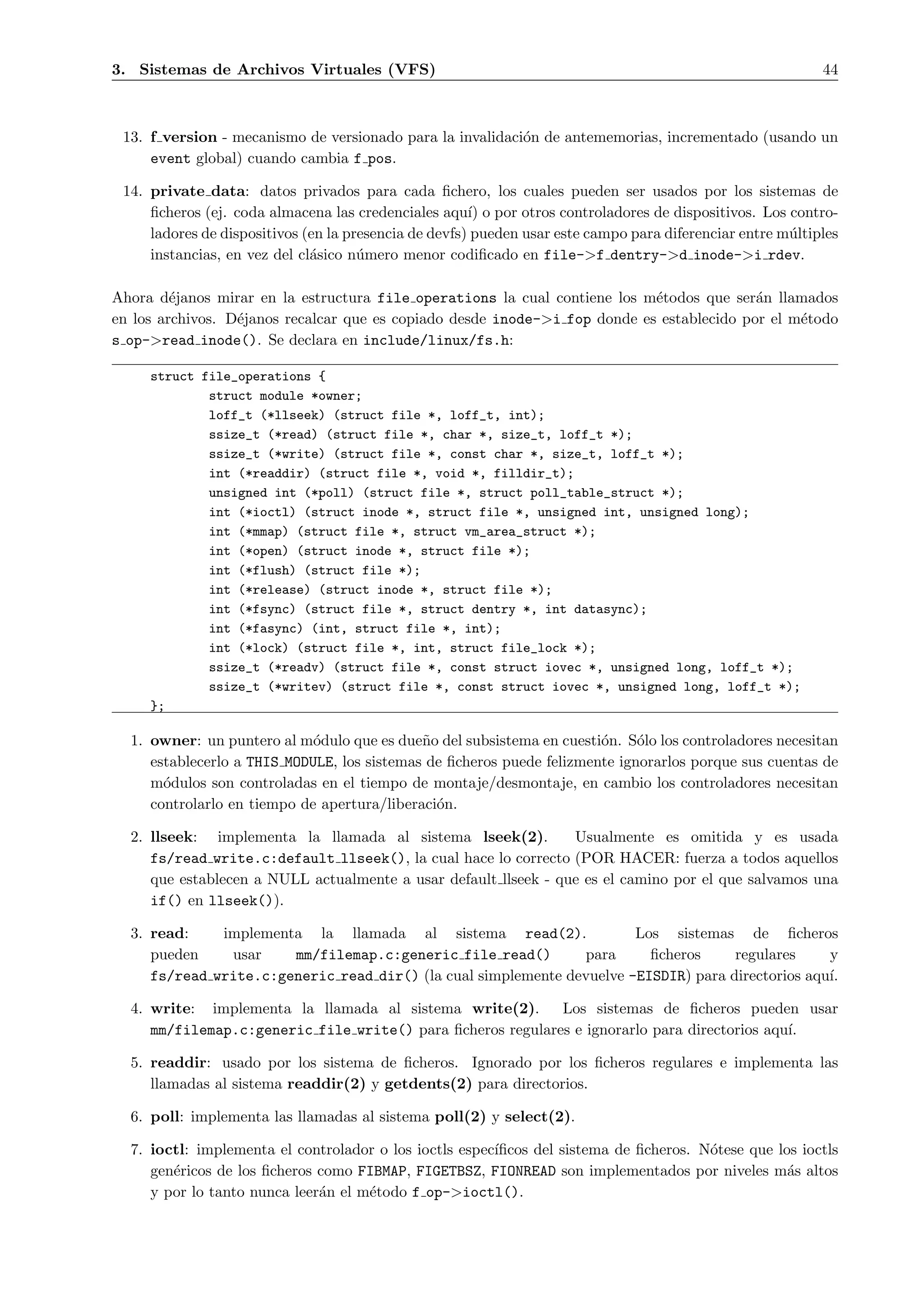 3. Sistemas de Archivos Virtuales (VFS)                                                                     44



 13. f version - mecanismo de versionado para la invalidaci´n de antememorias, incrementado (usando un
                                                           o
     event global) cuando cambia f pos.

 14. private data: datos privados para cada ﬁchero, los cuales pueden ser usados por los sistemas de
     ﬁcheros (ej. coda almacena las credenciales aqu´ o por otros controladores de dispositivos. Los contro-
                                                       ı)
     ladores de dispositivos (en la presencia de devfs) pueden usar este campo para diferenciar entre m´ltiples
                                                                                                       u
     instancias, en vez del cl´sico n´mero menor codiﬁcado en file->f dentry->d inode->i rdev.
                              a       u

Ahora d´janos mirar en la estructura file operations la cual contiene los m´todos que ser´n llamados
         e                                                                  e              a
en los archivos. D´janos recalcar que es copiado desde inode->i fop donde es establecido por el m´todo
                  e                                                                              e
s op->read inode(). Se declara en include/linux/fs.h:

     struct file_operations {
             struct module *owner;
             loff_t (*llseek) (struct file *, loff_t, int);
             ssize_t (*read) (struct file *, char *, size_t, loff_t *);
             ssize_t (*write) (struct file *, const char *, size_t, loff_t *);
             int (*readdir) (struct file *, void *, filldir_t);
             unsigned int (*poll) (struct file *, struct poll_table_struct *);
             int (*ioctl) (struct inode *, struct file *, unsigned int, unsigned long);
             int (*mmap) (struct file *, struct vm_area_struct *);
             int (*open) (struct inode *, struct file *);
             int (*flush) (struct file *);
             int (*release) (struct inode *, struct file *);
             int (*fsync) (struct file *, struct dentry *, int datasync);
             int (*fasync) (int, struct file *, int);
             int (*lock) (struct file *, int, struct file_lock *);
             ssize_t (*readv) (struct file *, const struct iovec *, unsigned long, loff_t *);
             ssize_t (*writev) (struct file *, const struct iovec *, unsigned long, loff_t *);
     };

  1. owner: un puntero al m´dulo que es due˜o del subsistema en cuesti´n. S´lo los controladores necesitan
                             o               n                         o     o
     establecerlo a THIS MODULE, los sistemas de ﬁcheros puede felizmente ignorarlos porque sus cuentas de
     m´dulos son controladas en el tiempo de montaje/desmontaje, en cambio los controladores necesitan
       o
     controlarlo en tiempo de apertura/liberaci´n.
                                               o

  2. llseek: implementa la llamada al sistema lseek(2).          Usualmente es omitida y es usada
     fs/read write.c:default llseek(), la cual hace lo correcto (POR HACER: fuerza a todos aquellos
     que establecen a NULL actualmente a usar default llseek - que es el camino por el que salvamos una
     if() en llseek()).

  3. read:    implementa la llamada al sistema read(2).                Los sistemas de ﬁcheros
     pueden    usar    mm/filemap.c:generic file read()        para      ﬁcheros     regulares     y
     fs/read write.c:generic read dir() (la cual simplemente devuelve -EISDIR) para directorios aqu´
                                                                                                   ı.

  4. write: implementa la llamada al sistema write(2).      Los sistemas de ﬁcheros pueden usar
     mm/filemap.c:generic file write() para ﬁcheros regulares e ignorarlo para directorios aqu´
                                                                                              ı.

  5. readdir: usado por los sistema de ﬁcheros. Ignorado por los ﬁcheros regulares e implementa las
     llamadas al sistema readdir(2) y getdents(2) para directorios.

  6. poll: implementa las llamadas al sistema poll(2) y select(2).

  7. ioctl: implementa el controlador o los ioctls espec´
                                                        ıﬁcos del sistema de ﬁcheros. N´tese que los ioctls
                                                                                       o
     gen´ricos de los ﬁcheros como FIBMAP, FIGETBSZ, FIONREAD son implementados por niveles m´s altos
        e                                                                                          a
     y por lo tanto nunca leer´n el m´todo f op->ioctl().
                              a      e
 