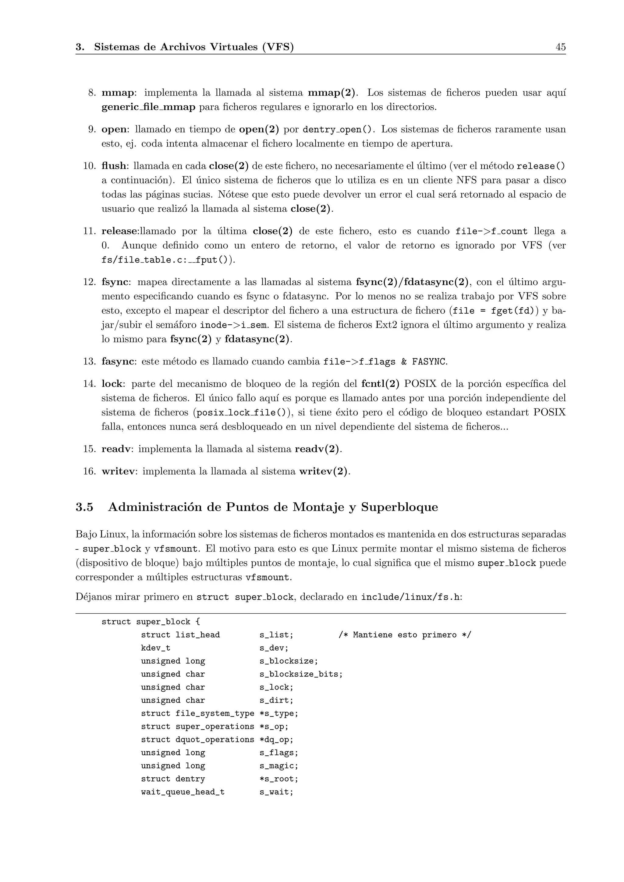 3. Sistemas de Archivos Virtuales (VFS)                                                                 45



  8. mmap: implementa la llamada al sistema mmap(2). Los sistemas de ﬁcheros pueden usar aqu´
                                                                                            ı
     generic ﬁle mmap para ﬁcheros regulares e ignorarlo en los directorios.

  9. open: llamado en tiempo de open(2) por dentry open(). Los sistemas de ﬁcheros raramente usan
     esto, ej. coda intenta almacenar el ﬁchero localmente en tiempo de apertura.

 10. ﬂush: llamada en cada close(2) de este ﬁchero, no necesariamente el ultimo (ver el m´todo release()
                                                                          ´               e
     a continuaci´n). El unico sistema de ﬁcheros que lo utiliza es en un cliente NFS para pasar a disco
                  o       ´
     todas las p´ginas sucias. N´tese que esto puede devolver un error el cual ser´ retornado al espacio de
                a                o                                                a
     usuario que realiz´ la llamada al sistema close(2).
                       o

 11. release:llamado por la ultima close(2) de este ﬁchero, esto es cuando file->f count llega a
                            ´
     0. Aunque deﬁnido como un entero de retorno, el valor de retorno es ignorado por VFS (ver
     fs/file table.c: fput()).

 12. fsync: mapea directamente a las llamadas al sistema fsync(2)/fdatasync(2), con el ultimo argu-
                                                                                            ´
     mento especiﬁcando cuando es fsync o fdatasync. Por lo menos no se realiza trabajo por VFS sobre
     esto, excepto el mapear el descriptor del ﬁchero a una estructura de ﬁchero (file = fget(fd)) y ba-
     jar/subir el sem´foro inode->i sem. El sistema de ﬁcheros Ext2 ignora el ultimo argumento y realiza
                      a                                                         ´
     lo mismo para fsync(2) y fdatasync(2).

 13. fasync: este m´todo es llamado cuando cambia file->f flags & FASYNC.
                   e

 14. lock: parte del mecanismo de bloqueo de la regi´n del fcntl(2) POSIX de la porci´n espec´
                                                       o                                 o       ıﬁca del
     sistema de ﬁcheros. El unico fallo aqu´ es porque es llamado antes por una porci´n independiente del
                             ´             ı                                         o
     sistema de ﬁcheros (posix lock file()), si tiene ´xito pero el c´digo de bloqueo estandart POSIX
                                                         e            o
     falla, entonces nunca ser´ desbloqueado en un nivel dependiente del sistema de ﬁcheros...
                              a

 15. readv: implementa la llamada al sistema readv(2).

 16. writev: implementa la llamada al sistema writev(2).


3.5    Administraci´n de Puntos de Montaje y Superbloque
                   o

Bajo Linux, la informaci´n sobre los sistemas de ﬁcheros montados es mantenida en dos estructuras separadas
                        o
- super block y vfsmount. El motivo para esto es que Linux permite montar el mismo sistema de ﬁcheros
(dispositivo de bloque) bajo m´ltiples puntos de montaje, lo cual signiﬁca que el mismo super block puede
                              u
corresponder a m´ltiples estructuras vfsmount.
                  u
D´janos mirar primero en struct super block, declarado en include/linux/fs.h:
 e

      struct super_block {
              struct list_head          s_list;         /* Mantiene esto primero */
              kdev_t                    s_dev;
              unsigned long             s_blocksize;
              unsigned char             s_blocksize_bits;
              unsigned char             s_lock;
              unsigned char             s_dirt;
              struct file_system_type   *s_type;
              struct super_operations   *s_op;
              struct dquot_operations   *dq_op;
              unsigned long             s_flags;
              unsigned long             s_magic;
              struct dentry             *s_root;
              wait_queue_head_t         s_wait;
 