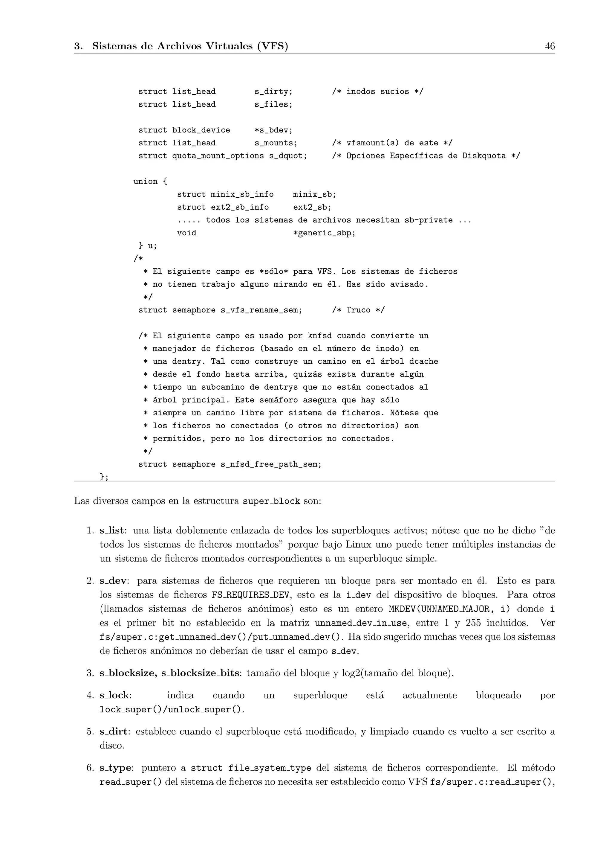 3. Sistemas de Archivos Virtuales (VFS)                                                              46



             struct list_head         s_dirty;          /* inodos sucios */
             struct list_head         s_files;

             struct block_device     *s_bdev;
             struct list_head        s_mounts;          /* vfsmount(s) de este */
             struct quota_mount_options s_dquot;        /* Opciones Espec´ficas de Diskquota */
                                                                         ı

            union {
                      struct minix_sb_info    minix_sb;
                      struct ext2_sb_info     ext2_sb;
                      ..... todos los sistemas de archivos necesitan sb-private ...
                      void                    *generic_sbp;
             } u;
            /*
              * El siguiente campo es *s´lo* para VFS. Los sistemas de ficheros
                                        o
              * no tienen trabajo alguno mirando en ´l. Has sido avisado.
                                                    e
              */
             struct semaphore s_vfs_rename_sem;       /* Truco */

             /* El siguiente campo es usado por knfsd cuando convierte un
              * manejador de ficheros (basado en el n´mero de inodo) en
                                                     u
              * una dentry. Tal como construye un camino en el ´rbol dcache
                                                               a
              * desde el fondo hasta arriba, quiz´s exista durante alg´n
                                                 a                    u
              * tiempo un subcamino de dentrys que no est´n conectados al
                                                         a
              * ´rbol principal. Este sem´foro asegura que hay s´lo
                 a                       a                       o
              * siempre un camino libre por sistema de ficheros. N´tese que
                                                                   o
              * los ficheros no conectados (o otros no directorios) son
              * permitidos, pero no los directorios no conectados.
              */
             struct semaphore s_nfsd_free_path_sem;
     };

Las diversos campos en la estructura super block son:

  1. s list: una lista doblemente enlazada de todos los superbloques activos; n´tese que no he dicho ”de
                                                                               o
     todos los sistemas de ﬁcheros montados” porque bajo Linux uno puede tener m´ltiples instancias de
                                                                                    u
     un sistema de ﬁcheros montados correspondientes a un superbloque simple.

  2. s dev: para sistemas de ﬁcheros que requieren un bloque para ser montado en ´l. Esto es para
                                                                                     e
     los sistemas de ﬁcheros FS REQUIRES DEV, esto es la i dev del dispositivo de bloques. Para otros
     (llamados sistemas de ﬁcheros an´nimos) esto es un entero MKDEV(UNNAMED MAJOR, i) donde i
                                       o
     es el primer bit no establecido en la matriz unnamed dev in use, entre 1 y 255 incluidos. Ver
     fs/super.c:get unnamed dev()/put unnamed dev(). Ha sido sugerido muchas veces que los sistemas
     de ﬁcheros an´nimos no deber´ de usar el campo s dev.
                  o               ıan

  3. s blocksize, s blocksize bits: tama˜o del bloque y log2(tama˜o del bloque).
                                        n                        n

  4. s lock:      indica   cuando       un       superbloque   est´
                                                                  a   actualmente     bloqueado     por
     lock super()/unlock super().

  5. s dirt: establece cuando el superbloque est´ modiﬁcado, y limpiado cuando es vuelto a ser escrito a
                                                a
     disco.

  6. s type: puntero a struct file system type del sistema de ﬁcheros correspondiente. El m´todo e
     read super() del sistema de ﬁcheros no necesita ser establecido como VFS fs/super.c:read super(),
 