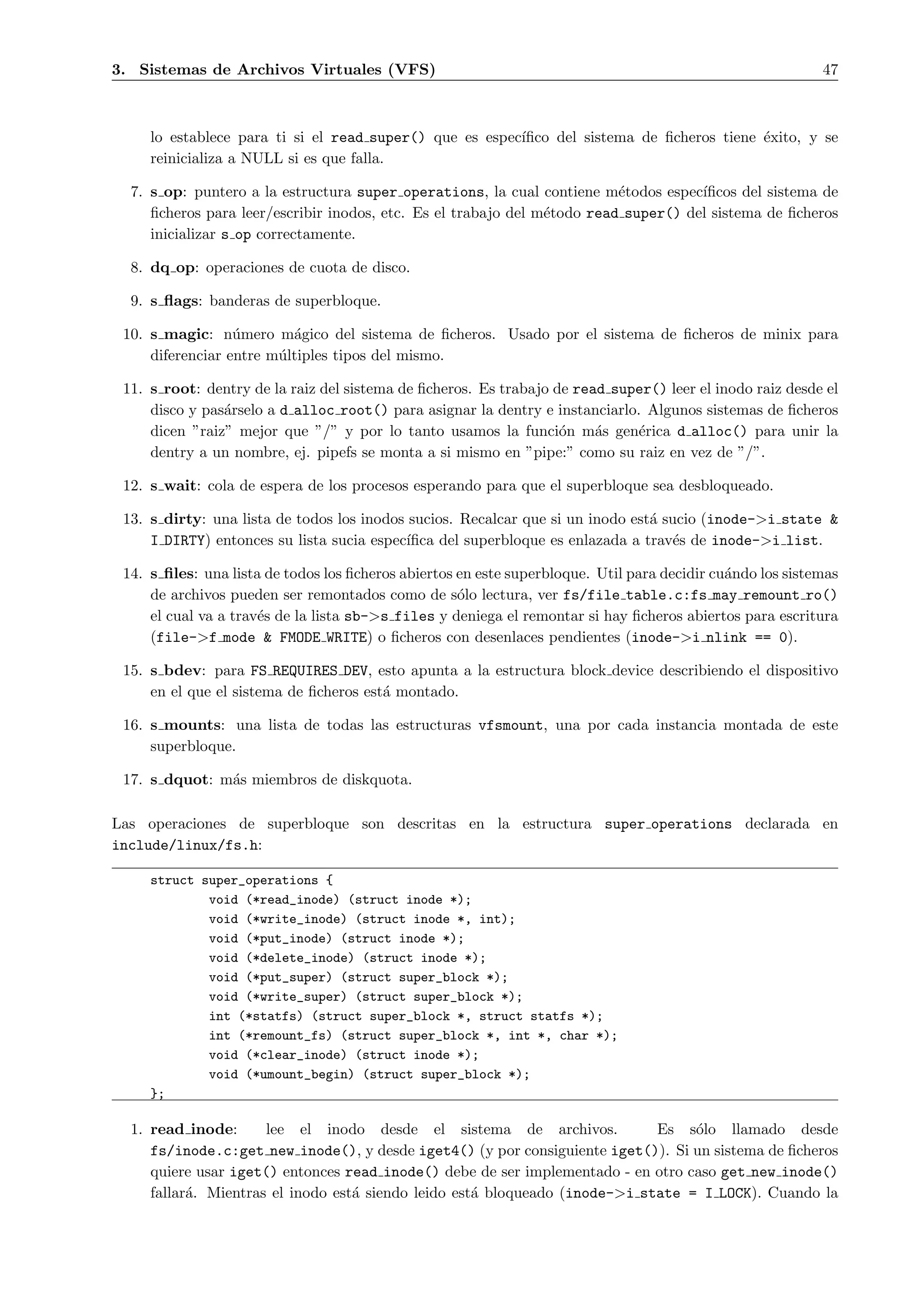 3. Sistemas de Archivos Virtuales (VFS)                                                                     47



     lo establece para ti si el read super() que es espec´
                                                         ıﬁco del sistema de ﬁcheros tiene ´xito, y se
                                                                                           e
     reinicializa a NULL si es que falla.

  7. s op: puntero a la estructura super operations, la cual contiene m´todos espec´
                                                                          e          ıﬁcos del sistema de
     ﬁcheros para leer/escribir inodos, etc. Es el trabajo del m´todo read super() del sistema de ﬁcheros
                                                                e
     inicializar s op correctamente.

  8. dq op: operaciones de cuota de disco.

  9. s ﬂags: banderas de superbloque.

 10. s magic: n´mero m´gico del sistema de ﬁcheros. Usado por el sistema de ﬁcheros de minix para
                  u       a
     diferenciar entre m´ltiples tipos del mismo.
                        u

 11. s root: dentry de la raiz del sistema de ﬁcheros. Es trabajo de read super() leer el inodo raiz desde el
     disco y pas´rselo a d alloc root() para asignar la dentry e instanciarlo. Algunos sistemas de ﬁcheros
                a
     dicen ”raiz” mejor que ”/” y por lo tanto usamos la funci´n m´s gen´rica d alloc() para unir la
                                                                   o    a     e
     dentry a un nombre, ej. pipefs se monta a si mismo en ”pipe:” como su raiz en vez de ”/”.

 12. s wait: cola de espera de los procesos esperando para que el superbloque sea desbloqueado.

 13. s dirty: una lista de todos los inodos sucios. Recalcar que si un inodo est´ sucio (inode->i state &
                                                                                a
     I DIRTY) entonces su lista sucia espec´
                                           ıﬁca del superbloque es enlazada a trav´s de inode->i list.
                                                                                    e

 14. s ﬁles: una lista de todos los ﬁcheros abiertos en este superbloque. Util para decidir cu´ndo los sistemas
                                                                                              a
     de archivos pueden ser remontados como de s´lo lectura, ver fs/file table.c:fs may remount ro()
                                                     o
     el cual va a trav´s de la lista sb->s files y deniega el remontar si hay ﬁcheros abiertos para escritura
                      e
     (file->f mode & FMODE WRITE) o ﬁcheros con desenlaces pendientes (inode->i nlink == 0).

 15. s bdev: para FS REQUIRES DEV, esto apunta a la estructura block device describiendo el dispositivo
     en el que el sistema de ﬁcheros est´ montado.
                                        a

 16. s mounts: una lista de todas las estructuras vfsmount, una por cada instancia montada de este
     superbloque.

 17. s dquot: m´s miembros de diskquota.
               a

Las operaciones de superbloque son descritas en la estructura super operations declarada en
include/linux/fs.h:

     struct super_operations {
             void (*read_inode) (struct inode *);
             void (*write_inode) (struct inode *, int);
             void (*put_inode) (struct inode *);
             void (*delete_inode) (struct inode *);
             void (*put_super) (struct super_block *);
             void (*write_super) (struct super_block *);
             int (*statfs) (struct super_block *, struct statfs *);
             int (*remount_fs) (struct super_block *, int *, char *);
             void (*clear_inode) (struct inode *);
             void (*umount_begin) (struct super_block *);
     };

  1. read inode:      lee el inodo desde el sistema de archivos.             Es s´lo llamado desde
                                                                                  o
     fs/inode.c:get new inode(), y desde iget4() (y por consiguiente iget()). Si un sistema de ﬁcheros
     quiere usar iget() entonces read inode() debe de ser implementado - en otro caso get new inode()
     fallar´. Mientras el inodo est´ siendo leido est´ bloqueado (inode->i state = I LOCK). Cuando la
           a                       a                 a
 