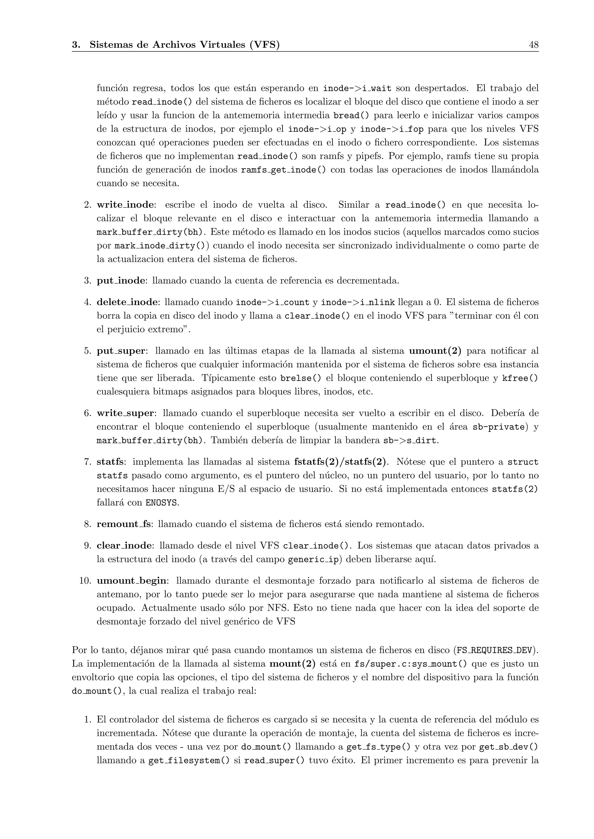 3. Sistemas de Archivos Virtuales (VFS)                                                                   48



     funci´n regresa, todos los que est´n esperando en inode->i wait son despertados. El trabajo del
           o                           a
     m´todo read inode() del sistema de ﬁcheros es localizar el bloque del disco que contiene el inodo a ser
       e
     le´ y usar la funcion de la antememoria intermedia bread() para leerlo e inicializar varios campos
       ıdo
     de la estructura de inodos, por ejemplo el inode->i op y inode->i fop para que los niveles VFS
     conozcan qu´ operaciones pueden ser efectuadas en el inodo o ﬁchero correspondiente. Los sistemas
                 e
     de ﬁcheros que no implementan read inode() son ramfs y pipefs. Por ejemplo, ramfs tiene su propia
     funci´n de generaci´n de inodos ramfs get inode() con todas las operaciones de inodos llam´ndola
           o             o                                                                           a
     cuando se necesita.

  2. write inode: escribe el inodo de vuelta al disco. Similar a read inode() en que necesita lo-
     calizar el bloque relevante en el disco e interactuar con la antememoria intermedia llamando a
     mark buffer dirty(bh). Este m´todo es llamado en los inodos sucios (aquellos marcados como sucios
                                       e
     por mark inode dirty()) cuando el inodo necesita ser sincronizado individualmente o como parte de
     la actualizacion entera del sistema de ﬁcheros.

  3. put inode: llamado cuando la cuenta de referencia es decrementada.

  4. delete inode: llamado cuando inode->i count y inode->i nlink llegan a 0. El sistema de ﬁcheros
     borra la copia en disco del inodo y llama a clear inode() en el inodo VFS para ”terminar con ´l con
                                                                                                  e
     el perjuicio extremo”.

  5. put super: llamado en las ultimas etapas de la llamada al sistema umount(2) para notiﬁcar al
                                  ´
     sistema de ﬁcheros que cualquier informaci´n mantenida por el sistema de ﬁcheros sobre esa instancia
                                               o
     tiene que ser liberada. T´
                              ıpicamente esto brelse() el bloque conteniendo el superbloque y kfree()
     cualesquiera bitmaps asignados para bloques libres, inodos, etc.

  6. write super: llamado cuando el superbloque necesita ser vuelto a escribir en el disco. Deber´ de
                                                                                                 ıa
     encontrar el bloque conteniendo el superbloque (usualmente mantenido en el ´rea sb-private) y
                                                                                  a
     mark buffer dirty(bh). Tambi´n deber´ de limpiar la bandera sb->s dirt.
                                    e       ıa

  7. statfs: implementa las llamadas al sistema fstatfs(2)/statfs(2). N´tese que el puntero a struct
                                                                        o
     statfs pasado como argumento, es el puntero del n´cleo, no un puntero del usuario, por lo tanto no
                                                       u
     necesitamos hacer ninguna E/S al espacio de usuario. Si no est´ implementada entonces statfs(2)
                                                                   a
     fallar´ con ENOSYS.
           a

  8. remount fs: llamado cuando el sistema de ﬁcheros est´ siendo remontado.
                                                         a

  9. clear inode: llamado desde el nivel VFS clear inode(). Los sistemas que atacan datos privados a
     la estructura del inodo (a trav´s del campo generic ip) deben liberarse aqu´
                                    e                                           ı.

 10. umount begin: llamado durante el desmontaje forzado para notiﬁcarlo al sistema de ﬁcheros de
     antemano, por lo tanto puede ser lo mejor para asegurarse que nada mantiene al sistema de ﬁcheros
     ocupado. Actualmente usado s´lo por NFS. Esto no tiene nada que hacer con la idea del soporte de
                                    o
     desmontaje forzado del nivel gen´rico de VFS
                                      e

Por lo tanto, d´janos mirar qu´ pasa cuando montamos un sistema de ﬁcheros en disco (FS REQUIRES DEV).
               e               e
La implementaci´n de la llamada al sistema mount(2) est´ en fs/super.c:sys mount() que es justo un
                 o                                           a
envoltorio que copia las opciones, el tipo del sistema de ﬁcheros y el nombre del dispositivo para la funci´n
                                                                                                           o
do mount(), la cual realiza el trabajo real:

  1. El controlador del sistema de ﬁcheros es cargado si se necesita y la cuenta de referencia del m´dulo es
                                                                                                    o
     incrementada. N´tese que durante la operaci´n de montaje, la cuenta del sistema de ﬁcheros es incre-
                     o                            o
     mentada dos veces - una vez por do mount() llamando a get fs type() y otra vez por get sb dev()
     llamando a get filesystem() si read super() tuvo ´xito. El primer incremento es para prevenir la
                                                            e
 