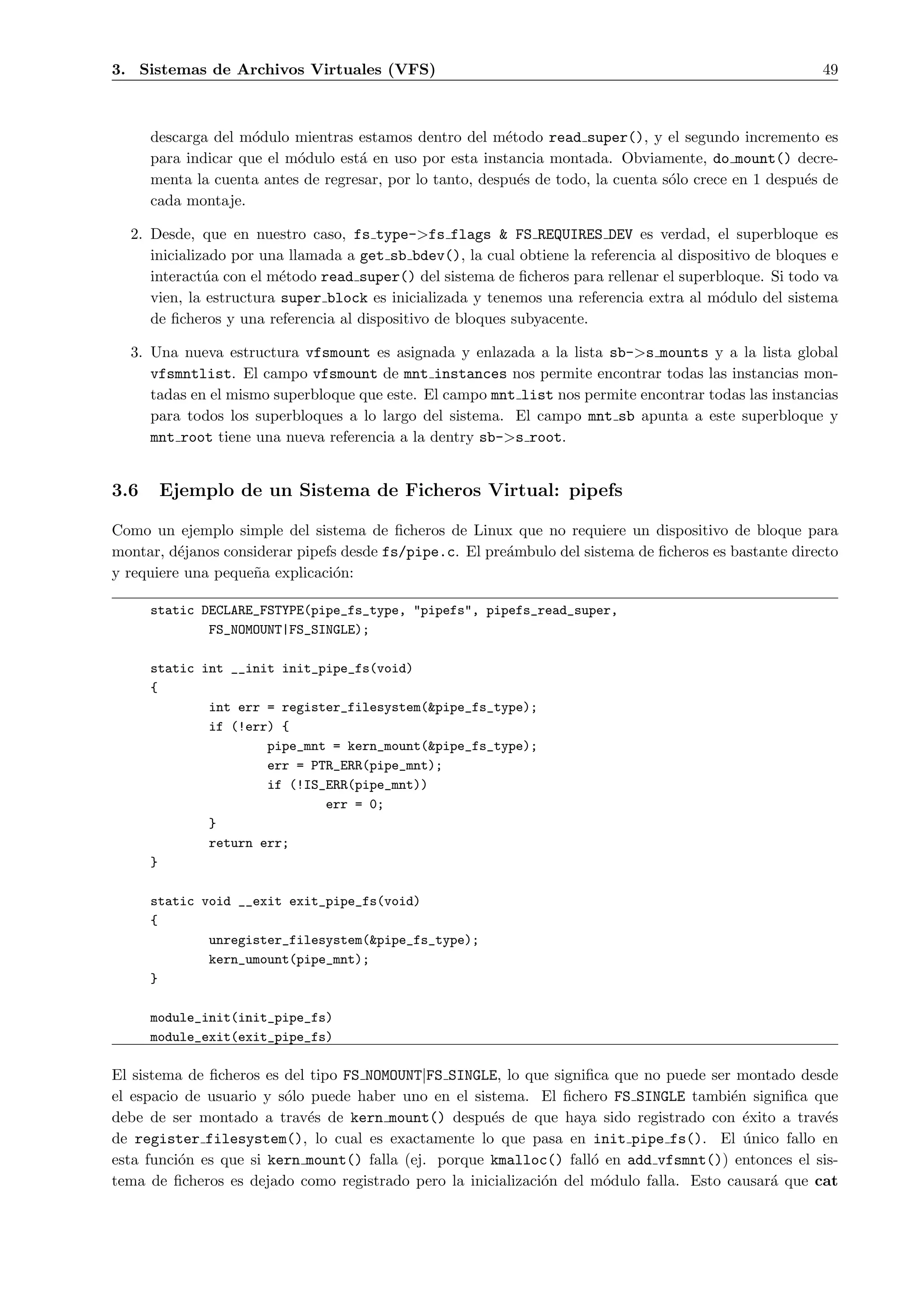 3. Sistemas de Archivos Virtuales (VFS)                                                                  49



      descarga del m´dulo mientras estamos dentro del m´todo read super(), y el segundo incremento es
                     o                                     e
      para indicar que el m´dulo est´ en uso por esta instancia montada. Obviamente, do mount() decre-
                           o        a
      menta la cuenta antes de regresar, por lo tanto, despu´s de todo, la cuenta s´lo crece en 1 despu´s de
                                                             e                     o                   e
      cada montaje.

  2. Desde, que en nuestro caso, fs type->fs flags & FS REQUIRES DEV es verdad, el superbloque es
     inicializado por una llamada a get sb bdev(), la cual obtiene la referencia al dispositivo de bloques e
     interact´a con el m´todo read super() del sistema de ﬁcheros para rellenar el superbloque. Si todo va
              u          e
     vien, la estructura super block es inicializada y tenemos una referencia extra al m´dulo del sistema
                                                                                          o
     de ﬁcheros y una referencia al dispositivo de bloques subyacente.

  3. Una nueva estructura vfsmount es asignada y enlazada a la lista sb->s mounts y a la lista global
     vfsmntlist. El campo vfsmount de mnt instances nos permite encontrar todas las instancias mon-
     tadas en el mismo superbloque que este. El campo mnt list nos permite encontrar todas las instancias
     para todos los superbloques a lo largo del sistema. El campo mnt sb apunta a este superbloque y
     mnt root tiene una nueva referencia a la dentry sb->s root.


3.6    Ejemplo de un Sistema de Ficheros Virtual: pipefs

Como un ejemplo simple del sistema de ﬁcheros de Linux que no requiere un dispositivo de bloque para
montar, d´janos considerar pipefs desde fs/pipe.c. El pre´mbulo del sistema de ﬁcheros es bastante directo
          e                                              a
y requiere una peque˜a explicaci´n:
                    n           o

      static DECLARE_FSTYPE(pipe_fs_type, "pipefs", pipefs_read_super,
              FS_NOMOUNT|FS_SINGLE);

      static int __init init_pipe_fs(void)
      {
              int err = register_filesystem(&pipe_fs_type);
              if (!err) {
                      pipe_mnt = kern_mount(&pipe_fs_type);
                      err = PTR_ERR(pipe_mnt);
                      if (!IS_ERR(pipe_mnt))
                              err = 0;
              }
              return err;
      }

      static void __exit exit_pipe_fs(void)
      {
              unregister_filesystem(&pipe_fs_type);
              kern_umount(pipe_mnt);
      }

      module_init(init_pipe_fs)
      module_exit(exit_pipe_fs)

El sistema de ﬁcheros es del tipo FS NOMOUNT|FS SINGLE, lo que signiﬁca que no puede ser montado desde
el espacio de usuario y s´lo puede haber uno en el sistema. El ﬁchero FS SINGLE tambi´n signiﬁca que
                         o                                                               e
debe de ser montado a trav´s de kern mount() despu´s de que haya sido registrado con ´xito a trav´s
                             e                        e                                    e         e
de register filesystem(), lo cual es exactamente lo que pasa en init pipe fs(). El unico fallo en
                                                                                           ´
esta funci´n es que si kern mount() falla (ej. porque kmalloc() fall´ en add vfsmnt()) entonces el sis-
          o                                                          o
tema de ﬁcheros es dejado como registrado pero la inicializaci´n del m´dulo falla. Esto causar´ que cat
                                                              o        o                      a
 