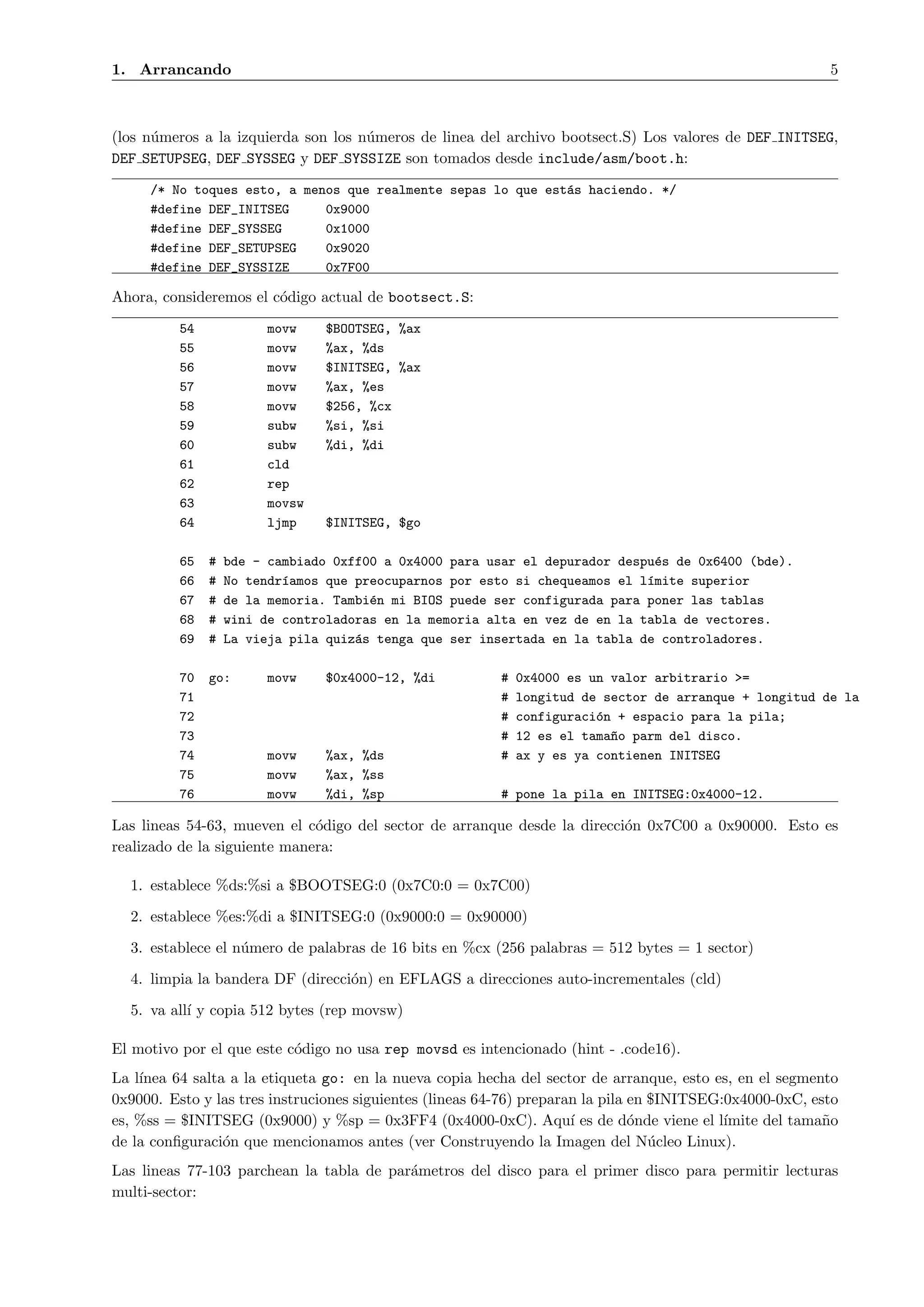 1. Arrancando                                                                                             5



(los n´meros a la izquierda son los n´meros de linea del archivo bootsect.S) Los valores de DEF INITSEG,
      u                              u
DEF SETUPSEG, DEF SYSSEG y DEF SYSSIZE son tomados desde include/asm/boot.h:
     /* No toques esto, a menos que realmente sepas lo que est´s haciendo. */
                                                              a
     #define DEF_INITSEG     0x9000
     #define DEF_SYSSEG      0x1000
     #define DEF_SETUPSEG    0x9020
     #define DEF_SYSSIZE     0x7F00

Ahora, consideremos el c´digo actual de bootsect.S:
                        o
          54            movw    $BOOTSEG, %ax
          55            movw    %ax, %ds
          56            movw    $INITSEG, %ax
          57            movw    %ax, %es
          58            movw    $256, %cx
          59            subw    %si, %si
          60            subw    %di, %di
          61            cld
          62            rep
          63            movsw
          64            ljmp    $INITSEG, $go

          65   #   bde - cambiado 0xff00 a 0x4000 para usar el depurador despu´s de 0x6400 (bde).
                                                                               e
          66   #   No tendr´amos que preocuparnos por esto si chequeamos el l´mite superior
                           ı                                                 ı
          67   #   de la memoria. Tambi´n mi BIOS puede ser configurada para poner las tablas
                                       e
          68   #   wini de controladoras en la memoria alta en vez de en la tabla de vectores.
          69   #   La vieja pila quiz´s tenga que ser insertada en la tabla de controladores.
                                     a

          70   go:      movw    $0x4000-12, %di          #   0x4000 es un valor arbitrario >=
          71                                             #   longitud de sector de arranque + longitud de la
          72                                             #   configuraci´n + espacio para la pila;
                                                                        o
          73                                             #   12 es el tama~o parm del disco.
                                                                          n
          74            movw    %ax, %ds                 #   ax y es ya contienen INITSEG
          75            movw    %ax, %ss
          76            movw    %di, %sp                 # pone la pila en INITSEG:0x4000-12.

Las lineas 54-63, mueven el c´digo del sector de arranque desde la direcci´n 0x7C00 a 0x90000. Esto es
                              o                                           o
realizado de la siguiente manera:

  1. establece %ds:%si a $BOOTSEG:0 (0x7C0:0 = 0x7C00)

  2. establece %es:%di a $INITSEG:0 (0x9000:0 = 0x90000)

  3. establece el n´mero de palabras de 16 bits en %cx (256 palabras = 512 bytes = 1 sector)
                   u

  4. limpia la bandera DF (direcci´n) en EFLAGS a direcciones auto-incrementales (cld)
                                  o

  5. va all´ y copia 512 bytes (rep movsw)
           ı

El motivo por el que este c´digo no usa rep movsd es intencionado (hint - .code16).
                           o
La l´
    ınea 64 salta a la etiqueta go: en la nueva copia hecha del sector de arranque, esto es, en el segmento
0x9000. Esto y las tres instruciones siguientes (lineas 64-76) preparan la pila en $INITSEG:0x4000-0xC, esto
es, %ss = $INITSEG (0x9000) y %sp = 0x3FF4 (0x4000-0xC). Aqu´ es de d´nde viene el l´
                                                                      ı         o           ımite del tama˜o
                                                                                                          n
de la conﬁguraci´n que mencionamos antes (ver Construyendo la Imagen del N´cleo Linux).
                 o                                                                 u
Las lineas 77-103 parchean la tabla de par´metros del disco para el primer disco para permitir lecturas
                                          a
multi-sector:
 