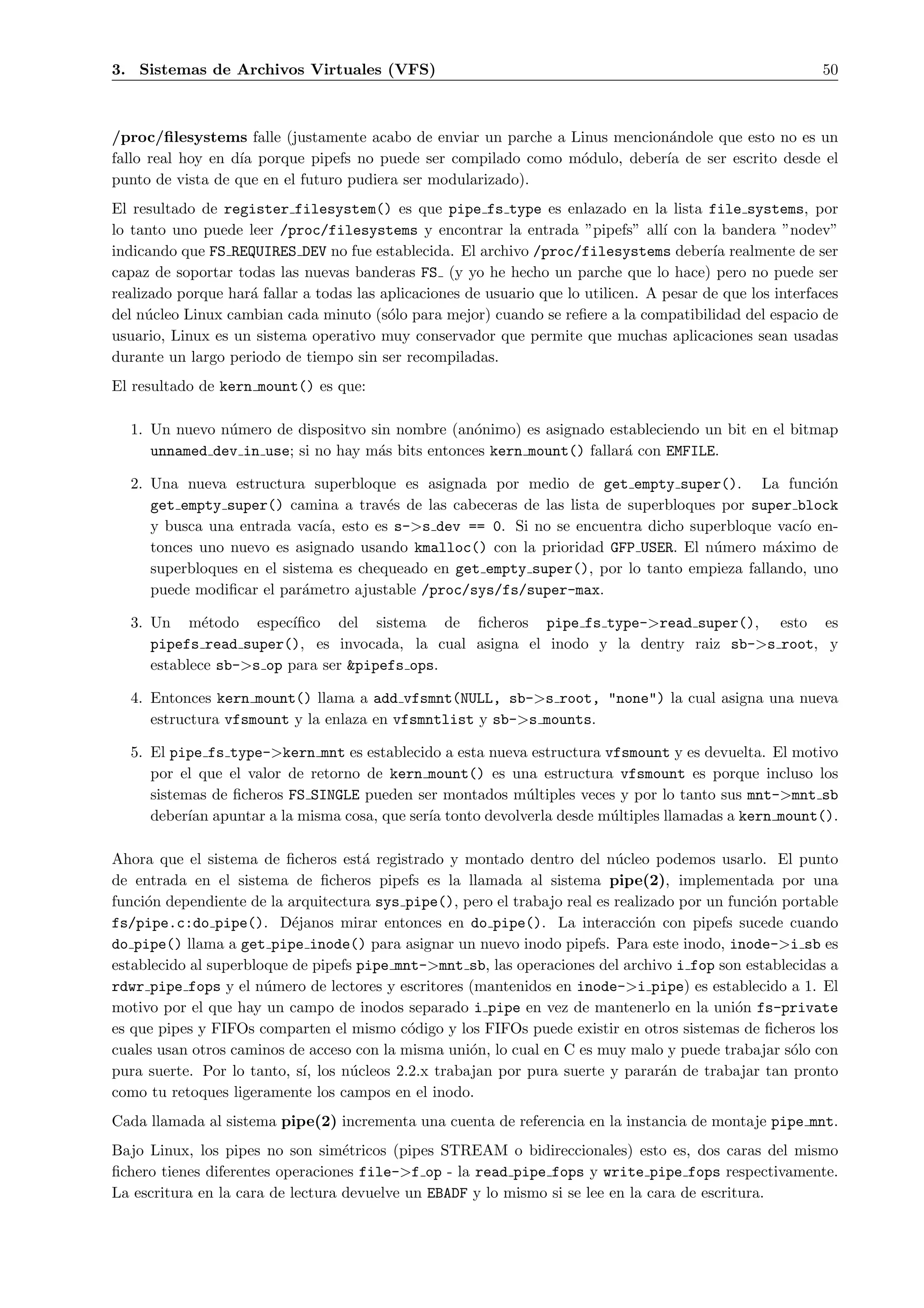 3. Sistemas de Archivos Virtuales (VFS)                                                                     50



/proc/ﬁlesystems falle (justamente acabo de enviar un parche a Linus mencion´ndole que esto no es un
                                                                             a
fallo real hoy en d´ porque pipefs no puede ser compilado como m´dulo, deber´ de ser escrito desde el
                   ıa                                           o           ıa
punto de vista de que en el futuro pudiera ser modularizado).
El resultado de register filesystem() es que pipe fs type es enlazado en la lista file systems, por
lo tanto uno puede leer /proc/filesystems y encontrar la entrada ”pipefs” all´ con la bandera ”nodev”
                                                                                    ı
indicando que FS REQUIRES DEV no fue establecida. El archivo /proc/filesystems deber´ realmente de ser
                                                                                           ıa
capaz de soportar todas las nuevas banderas FS (y yo he hecho un parche que lo hace) pero no puede ser
realizado porque har´ fallar a todas las aplicaciones de usuario que lo utilicen. A pesar de que los interfaces
                    a
del n´cleo Linux cambian cada minuto (s´lo para mejor) cuando se reﬁere a la compatibilidad del espacio de
      u                                   o
usuario, Linux es un sistema operativo muy conservador que permite que muchas aplicaciones sean usadas
durante un largo periodo de tiempo sin ser recompiladas.
El resultado de kern mount() es que:

  1. Un nuevo n´mero de dispositvo sin nombre (an´nimo) es asignado estableciendo un bit en el bitmap
               u                                  o
     unnamed dev in use; si no hay m´s bits entonces kern mount() fallar´ con EMFILE.
                                    a                                   a

  2. Una nueva estructura superbloque es asignada por medio de get empty super(). La funci´n       o
     get empty super() camina a trav´s de las cabeceras de las lista de superbloques por super block
                                       e
     y busca una entrada vac´ esto es s->s dev == 0. Si no se encuentra dicho superbloque vac´ en-
                              ıa,                                                               ıo
     tonces uno nuevo es asignado usando kmalloc() con la prioridad GFP USER. El n´mero m´ximo de
                                                                                    u        a
     superbloques en el sistema es chequeado en get empty super(), por lo tanto empieza fallando, uno
     puede modiﬁcar el par´metro ajustable /proc/sys/fs/super-max.
                           a

  3. Un m´todo espec´
             e           ıﬁco del sistema de ﬁcheros pipe fs type->read super(), esto es
     pipefs read super(), es invocada, la cual asigna el inodo y la dentry raiz sb->s root, y
     establece sb->s op para ser &pipefs ops.

  4. Entonces kern mount() llama a add vfsmnt(NULL, sb->s root, "none") la cual asigna una nueva
     estructura vfsmount y la enlaza en vfsmntlist y sb->s mounts.

  5. El pipe fs type->kern mnt es establecido a esta nueva estructura vfsmount y es devuelta. El motivo
     por el que el valor de retorno de kern mount() es una estructura vfsmount es porque incluso los
     sistemas de ﬁcheros FS SINGLE pueden ser montados m´ltiples veces y por lo tanto sus mnt->mnt sb
                                                          u
     deber´ apuntar a la misma cosa, que ser´ tonto devolverla desde m´ltiples llamadas a kern mount().
           ıan                              ıa                         u

Ahora que el sistema de ﬁcheros est´ registrado y montado dentro del n´cleo podemos usarlo. El punto
                                      a                                    u
de entrada en el sistema de ﬁcheros pipefs es la llamada al sistema pipe(2), implementada por una
funci´n dependiente de la arquitectura sys pipe(), pero el trabajo real es realizado por un funci´n portable
     o                                                                                           o
fs/pipe.c:do pipe(). D´janos mirar entonces en do pipe(). La interacci´n con pipefs sucede cuando
                           e                                                   o
do pipe() llama a get pipe inode() para asignar un nuevo inodo pipefs. Para este inodo, inode->i sb es
establecido al superbloque de pipefs pipe mnt->mnt sb, las operaciones del archivo i fop son establecidas a
rdwr pipe fops y el n´mero de lectores y escritores (mantenidos en inode->i pipe) es establecido a 1. El
                       u
motivo por el que hay un campo de inodos separado i pipe en vez de mantenerlo en la uni´n fs-private
                                                                                             o
es que pipes y FIFOs comparten el mismo c´digo y los FIFOs puede existir en otros sistemas de ﬁcheros los
                                            o
cuales usan otros caminos de acceso con la misma uni´n, lo cual en C es muy malo y puede trabajar s´lo con
                                                     o                                               o
pura suerte. Por lo tanto, s´ los n´cleos 2.2.x trabajan por pura suerte y parar´n de trabajar tan pronto
                             ı,     u                                             a
como tu retoques ligeramente los campos en el inodo.
Cada llamada al sistema pipe(2) incrementa una cuenta de referencia en la instancia de montaje pipe mnt.
Bajo Linux, los pipes no son sim´tricos (pipes STREAM o bidireccionales) esto es, dos caras del mismo
                                   e
ﬁchero tienes diferentes operaciones file->f op - la read pipe fops y write pipe fops respectivamente.
La escritura en la cara de lectura devuelve un EBADF y lo mismo si se lee en la cara de escritura.
 