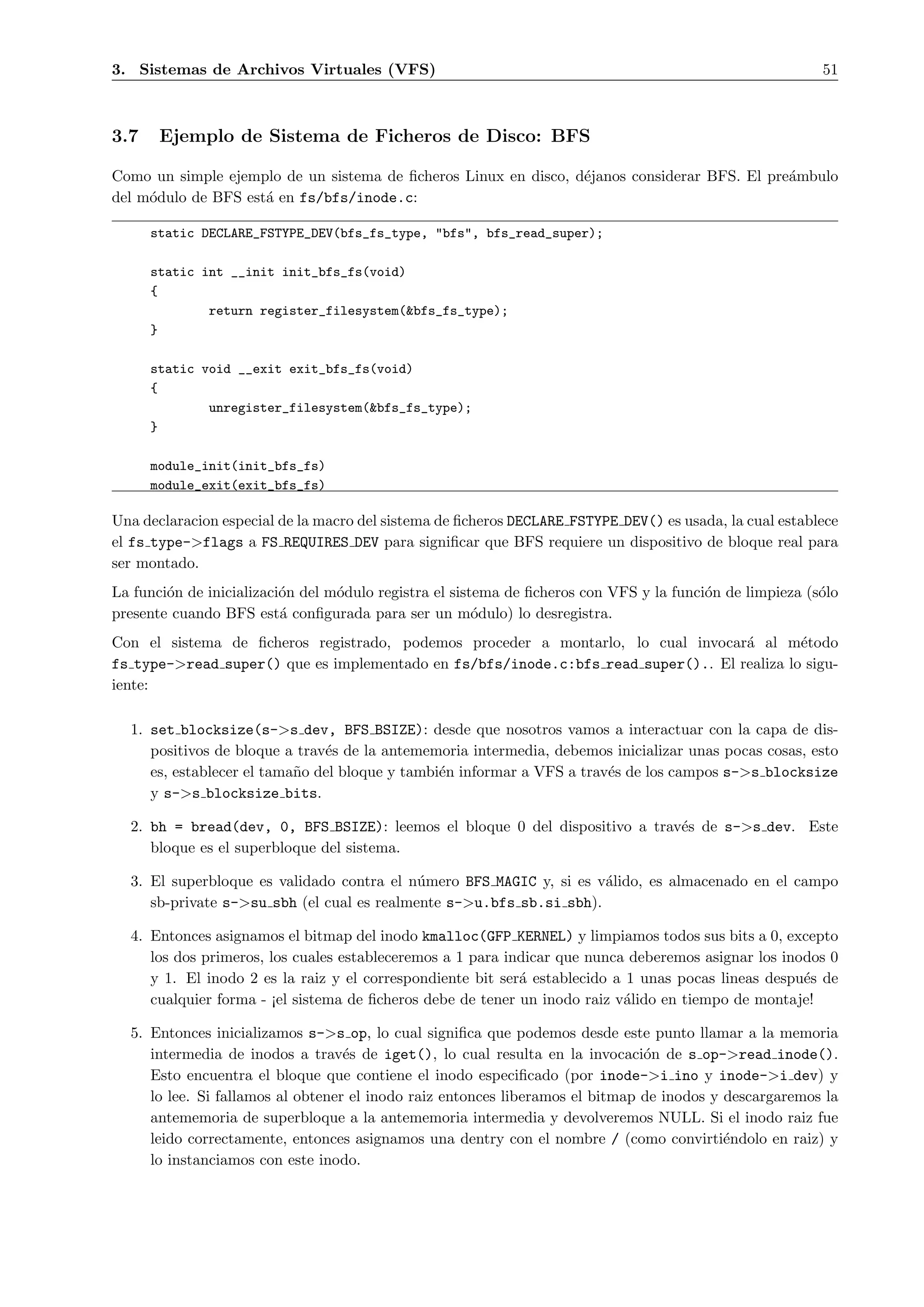 3. Sistemas de Archivos Virtuales (VFS)                                                                   51



3.7    Ejemplo de Sistema de Ficheros de Disco: BFS

Como un simple ejemplo de un sistema de ﬁcheros Linux en disco, d´janos considerar BFS. El pre´mbulo
                                                                 e                            a
del m´dulo de BFS est´ en fs/bfs/inode.c:
     o               a

      static DECLARE_FSTYPE_DEV(bfs_fs_type, "bfs", bfs_read_super);

      static int __init init_bfs_fs(void)
      {
              return register_filesystem(&bfs_fs_type);
      }

      static void __exit exit_bfs_fs(void)
      {
              unregister_filesystem(&bfs_fs_type);
      }

      module_init(init_bfs_fs)
      module_exit(exit_bfs_fs)

Una declaracion especial de la macro del sistema de ﬁcheros DECLARE FSTYPE DEV() es usada, la cual establece
el fs type->flags a FS REQUIRES DEV para signiﬁcar que BFS requiere un dispositivo de bloque real para
ser montado.
La funci´n de inicializaci´n del m´dulo registra el sistema de ﬁcheros con VFS y la funci´n de limpieza (s´lo
        o                 o       o                                                      o                o
presente cuando BFS est´ conﬁgurada para ser un m´dulo) lo desregistra.
                          a                             o
Con el sistema de ﬁcheros registrado, podemos proceder a montarlo, lo cual invocar´ al m´todo
                                                                                   a        e
fs type->read super() que es implementado en fs/bfs/inode.c:bfs read super().. El realiza lo sigu-
iente:

  1. set blocksize(s->s dev, BFS BSIZE): desde que nosotros vamos a interactuar con la capa de dis-
     positivos de bloque a trav´s de la antememoria intermedia, debemos inicializar unas pocas cosas, esto
                               e
     es, establecer el tama˜o del bloque y tambi´n informar a VFS a trav´s de los campos s->s blocksize
                           n                    e                       e
     y s->s blocksize bits.

  2. bh = bread(dev, 0, BFS BSIZE): leemos el bloque 0 del dispositivo a trav´s de s->s dev. Este
                                                                             e
     bloque es el superbloque del sistema.

  3. El superbloque es validado contra el n´mero BFS MAGIC y, si es v´lido, es almacenado en el campo
                                            u                        a
     sb-private s->su sbh (el cual es realmente s->u.bfs sb.si sbh).

  4. Entonces asignamos el bitmap del inodo kmalloc(GFP KERNEL) y limpiamos todos sus bits a 0, excepto
     los dos primeros, los cuales estableceremos a 1 para indicar que nunca deberemos asignar los inodos 0
     y 1. El inodo 2 es la raiz y el correspondiente bit ser´ establecido a 1 unas pocas lineas despu´s de
                                                            a                                        e
     cualquier forma - ¡el sistema de ﬁcheros debe de tener un inodo raiz v´lido en tiempo de montaje!
                                                                           a

  5. Entonces inicializamos s->s op, lo cual signiﬁca que podemos desde este punto llamar a la memoria
     intermedia de inodos a trav´s de iget(), lo cual resulta en la invocaci´n de s op->read inode().
                                   e                                           o
     Esto encuentra el bloque que contiene el inodo especiﬁcado (por inode->i ino y inode->i dev) y
     lo lee. Si fallamos al obtener el inodo raiz entonces liberamos el bitmap de inodos y descargaremos la
     antememoria de superbloque a la antememoria intermedia y devolveremos NULL. Si el inodo raiz fue
     leido correctamente, entonces asignamos una dentry con el nombre / (como convirti´ndolo en raiz) y
                                                                                           e
     lo instanciamos con este inodo.
 
