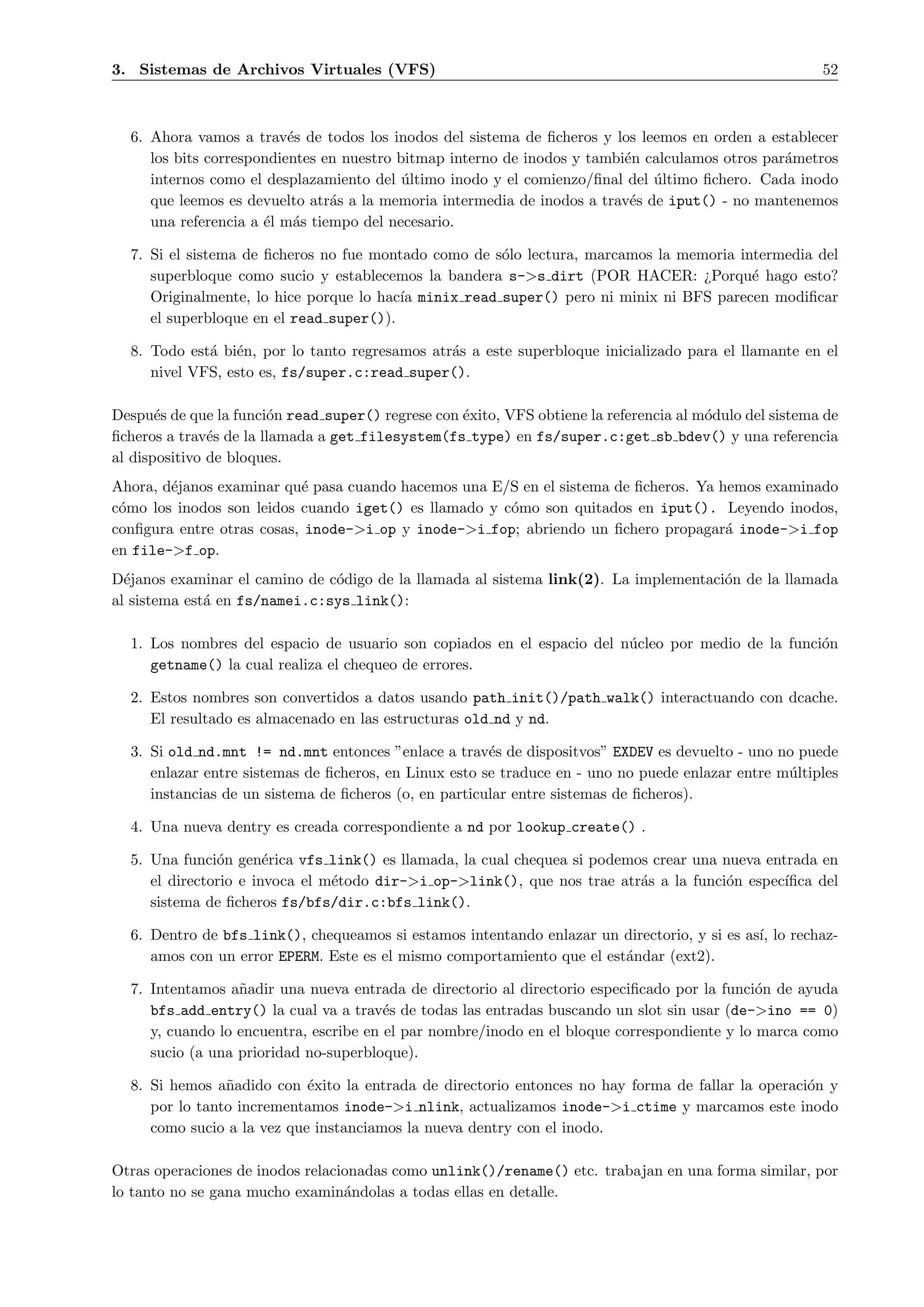 3. Sistemas de Archivos Virtuales (VFS)                                                                  52



  6. Ahora vamos a trav´s de todos los inodos del sistema de ﬁcheros y los leemos en orden a establecer
                          e
     los bits correspondientes en nuestro bitmap interno de inodos y tambi´n calculamos otros par´metros
                                                                          e                      a
     internos como el desplazamiento del ultimo inodo y el comienzo/ﬁnal del ultimo ﬁchero. Cada inodo
                                           ´                                  ´
     que leemos es devuelto atr´s a la memoria intermedia de inodos a trav´s de iput() - no mantenemos
                                a                                          e
     una referencia a ´l m´s tiempo del necesario.
                      e a

  7. Si el sistema de ﬁcheros no fue montado como de s´lo lectura, marcamos la memoria intermedia del
                                                      o
     superbloque como sucio y establecemos la bandera s->s dirt (POR HACER: ¿Porqu´ hago esto?
                                                                                         e
     Originalmente, lo hice porque lo hac´ minix read super() pero ni minix ni BFS parecen modiﬁcar
                                         ıa
     el superbloque en el read super()).

  8. Todo est´ bi´n, por lo tanto regresamos atr´s a este superbloque inicializado para el llamante en el
             a e                                a
     nivel VFS, esto es, fs/super.c:read super().

Despu´s de que la funci´n read super() regrese con ´xito, VFS obtiene la referencia al m´dulo del sistema de
       e                o                          e                                    o
ﬁcheros a trav´s de la llamada a get filesystem(fs type) en fs/super.c:get sb bdev() y una referencia
               e
al dispositivo de bloques.
Ahora, d´janos examinar qu´ pasa cuando hacemos una E/S en el sistema de ﬁcheros. Ya hemos examinado
        e                  e
c´mo los inodos son leidos cuando iget() es llamado y c´mo son quitados en iput(). Leyendo inodos,
 o                                                     o
conﬁgura entre otras cosas, inode->i op y inode->i fop; abriendo un ﬁchero propagar´ inode->i fop
                                                                                      a
en file->f op.
D´janos examinar el camino de c´digo de la llamada al sistema link(2). La implementaci´n de la llamada
  e                            o                                                      o
al sistema est´ en fs/namei.c:sys link():
              a

  1. Los nombres del espacio de usuario son copiados en el espacio del n´cleo por medio de la funci´n
                                                                        u                          o
     getname() la cual realiza el chequeo de errores.

  2. Estos nombres son convertidos a datos usando path init()/path walk() interactuando con dcache.
     El resultado es almacenado en las estructuras old nd y nd.

  3. Si old nd.mnt != nd.mnt entonces ”enlace a trav´s de dispositvos” EXDEV es devuelto - uno no puede
                                                       e
     enlazar entre sistemas de ﬁcheros, en Linux esto se traduce en - uno no puede enlazar entre m´ltiples
                                                                                                  u
     instancias de un sistema de ﬁcheros (o, en particular entre sistemas de ﬁcheros).

  4. Una nueva dentry es creada correspondiente a nd por lookup create() .

  5. Una funci´n gen´rica vfs link() es llamada, la cual chequea si podemos crear una nueva entrada en
               o       e
     el directorio e invoca el m´todo dir->i op->link(), que nos trae atr´s a la funci´n espec´
                                e                                         a           o        ıﬁca del
     sistema de ﬁcheros fs/bfs/dir.c:bfs link().

  6. Dentro de bfs link(), chequeamos si estamos intentando enlazar un directorio, y si es as´ lo rechaz-
                                                                                             ı,
     amos con un error EPERM. Este es el mismo comportamiento que el est´ndar (ext2).
                                                                        a

  7. Intentamos a˜adir una nueva entrada de directorio al directorio especiﬁcado por la funci´n de ayuda
                  n                                                                           o
     bfs add entry() la cual va a trav´s de todas las entradas buscando un slot sin usar (de->ino == 0)
                                        e
     y, cuando lo encuentra, escribe en el par nombre/inodo en el bloque correspondiente y lo marca como
     sucio (a una prioridad no-superbloque).

  8. Si hemos a˜adido con ´xito la entrada de directorio entonces no hay forma de fallar la operaci´n y
                n           e                                                                      o
     por lo tanto incrementamos inode->i nlink, actualizamos inode->i ctime y marcamos este inodo
     como sucio a la vez que instanciamos la nueva dentry con el inodo.

Otras operaciones de inodos relacionadas como unlink()/rename() etc. trabajan en una forma similar, por
lo tanto no se gana mucho examin´ndolas a todas ellas en detalle.
                                  a
 