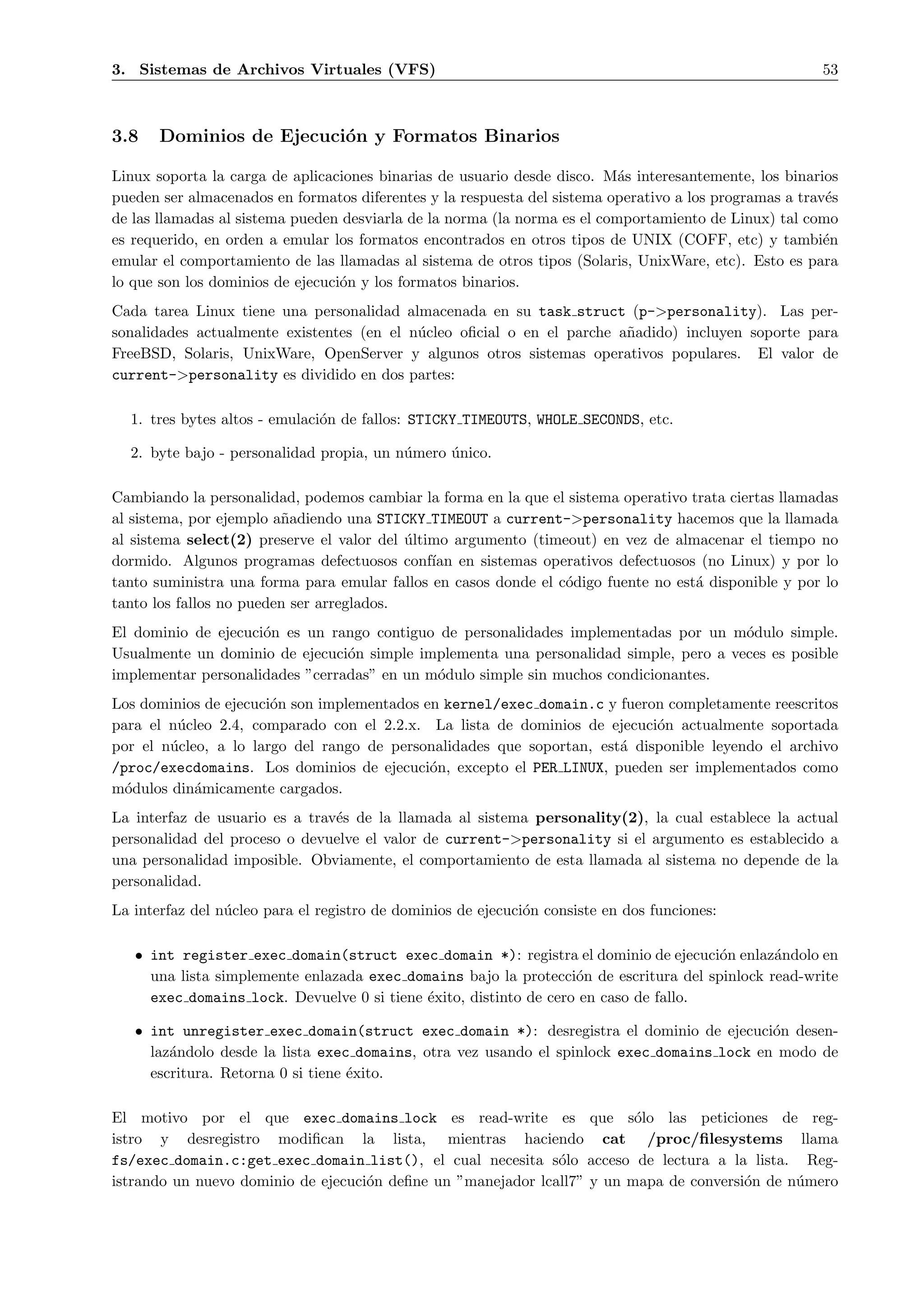 3. Sistemas de Archivos Virtuales (VFS)                                                                 53



3.8    Dominios de Ejecuci´n y Formatos Binarios
                          o

Linux soporta la carga de aplicaciones binarias de usuario desde disco. M´s interesantemente, los binarios
                                                                           a
pueden ser almacenados en formatos diferentes y la respuesta del sistema operativo a los programas a trav´s
                                                                                                         e
de las llamadas al sistema pueden desviarla de la norma (la norma es el comportamiento de Linux) tal como
es requerido, en orden a emular los formatos encontrados en otros tipos de UNIX (COFF, etc) y tambi´n    e
emular el comportamiento de las llamadas al sistema de otros tipos (Solaris, UnixWare, etc). Esto es para
lo que son los dominios de ejecuci´n y los formatos binarios.
                                  o
Cada tarea Linux tiene una personalidad almacenada en su task struct (p->personality). Las per-
sonalidades actualmente existentes (en el n´cleo oﬁcial o en el parche a˜adido) incluyen soporte para
                                           u                            n
FreeBSD, Solaris, UnixWare, OpenServer y algunos otros sistemas operativos populares. El valor de
current->personality es dividido en dos partes:

  1. tres bytes altos - emulaci´n de fallos: STICKY TIMEOUTS, WHOLE SECONDS, etc.
                               o

  2. byte bajo - personalidad propia, un n´mero unico.
                                          u     ´

Cambiando la personalidad, podemos cambiar la forma en la que el sistema operativo trata ciertas llamadas
al sistema, por ejemplo a˜adiendo una STICKY TIMEOUT a current->personality hacemos que la llamada
                         n
al sistema select(2) preserve el valor del ultimo argumento (timeout) en vez de almacenar el tiempo no
                                           ´
dormido. Algunos programas defectuosos conf´ en sistemas operativos defectuosos (no Linux) y por lo
                                               ıan
tanto suministra una forma para emular fallos en casos donde el c´digo fuente no est´ disponible y por lo
                                                                 o                  a
tanto los fallos no pueden ser arreglados.
El dominio de ejecuci´n es un rango contiguo de personalidades implementadas por un m´dulo simple.
                     o                                                                 o
Usualmente un dominio de ejecuci´n simple implementa una personalidad simple, pero a veces es posible
                                 o
implementar personalidades ”cerradas” en un m´dulo simple sin muchos condicionantes.
                                             o
Los dominios de ejecuci´n son implementados en kernel/exec domain.c y fueron completamente reescritos
                       o
para el n´cleo 2.4, comparado con el 2.2.x. La lista de dominios de ejecuci´n actualmente soportada
         u                                                                  o
por el n´cleo, a lo largo del rango de personalidades que soportan, est´ disponible leyendo el archivo
        u                                                              a
/proc/execdomains. Los dominios de ejecuci´n, excepto el PER LINUX, pueden ser implementados como
                                             o
m´dulos din´micamente cargados.
  o         a
La interfaz de usuario es a trav´s de la llamada al sistema personality(2), la cual establece la actual
                                e
personalidad del proceso o devuelve el valor de current->personality si el argumento es establecido a
una personalidad imposible. Obviamente, el comportamiento de esta llamada al sistema no depende de la
personalidad.
La interfaz del n´cleo para el registro de dominios de ejecuci´n consiste en dos funciones:
                 u                                            o

   • int register exec domain(struct exec domain *): registra el dominio de ejecuci´n enlaz´ndolo en
                                                                                       o       a
     una lista simplemente enlazada exec domains bajo la protecci´n de escritura del spinlock read-write
                                                                   o
     exec domains lock. Devuelve 0 si tiene ´xito, distinto de cero en caso de fallo.
                                            e

   • int unregister exec domain(struct exec domain *): desregistra el dominio de ejecuci´n desen-
                                                                                            o
     laz´ndolo desde la lista exec domains, otra vez usando el spinlock exec domains lock en modo de
        a
     escritura. Retorna 0 si tiene ´xito.
                                   e

El motivo por el que exec domains lock es read-write es que s´lo las peticiones de reg-
                                                                         o
istro y desregistro modiﬁcan la lista, mientras haciendo cat /proc/ﬁlesystems llama
fs/exec domain.c:get exec domain list(), el cual necesita s´lo acceso de lectura a la lista. Reg-
                                                              o
istrando un nuevo dominio de ejecuci´n deﬁne un ”manejador lcall7” y un mapa de conversi´n de n´mero
                                    o                                                   o      u
 