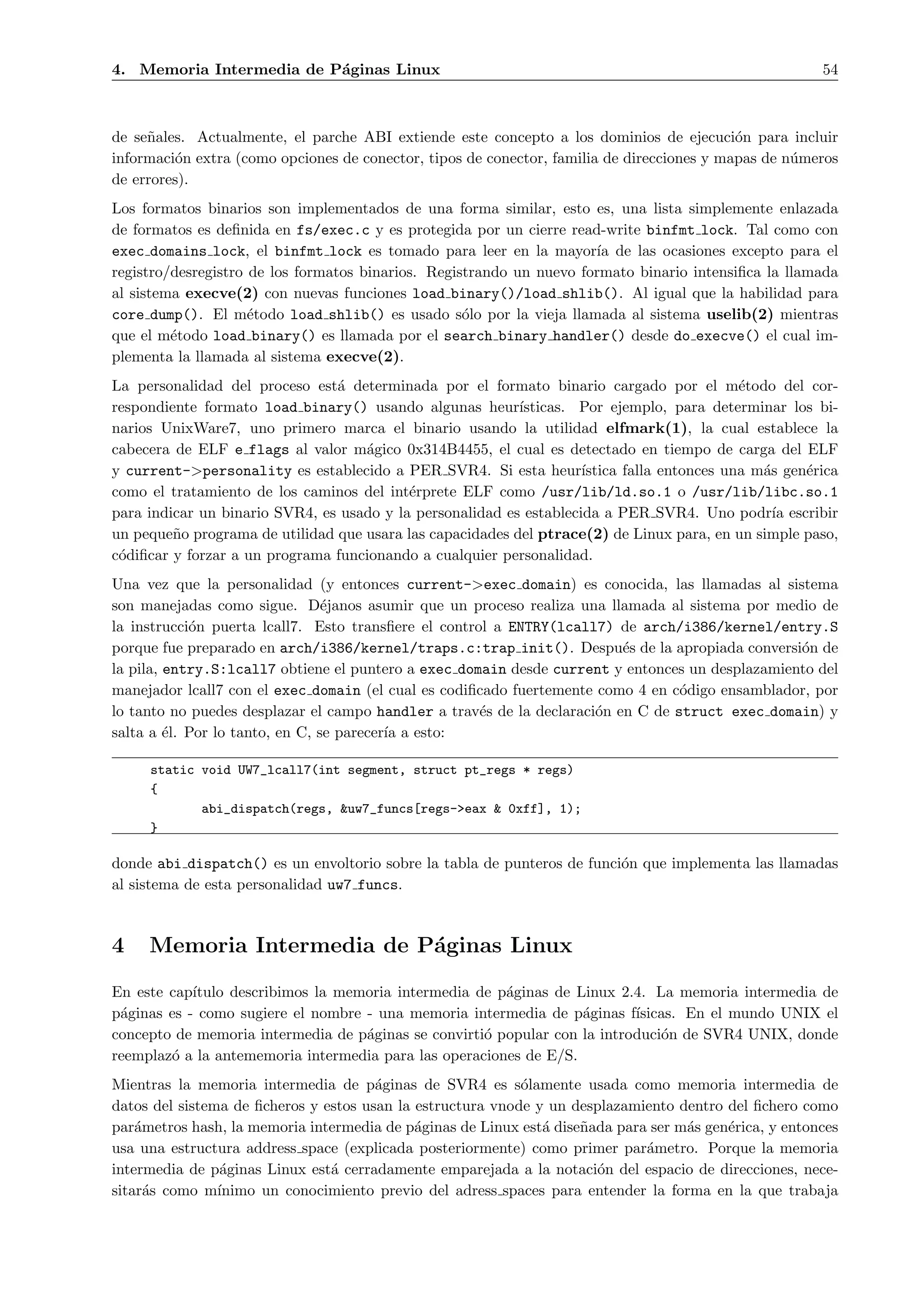 4. Memoria Intermedia de P´ginas Linux
                          a                                                                             54



de se˜ales. Actualmente, el parche ABI extiende este concepto a los dominios de ejecuci´n para incluir
     n                                                                                      o
informaci´n extra (como opciones de conector, tipos de conector, familia de direcciones y mapas de n´meros
         o                                                                                          u
de errores).
Los formatos binarios son implementados de una forma similar, esto es, una lista simplemente enlazada
de formatos es deﬁnida en fs/exec.c y es protegida por un cierre read-write binfmt lock. Tal como con
exec domains lock, el binfmt lock es tomado para leer en la mayor´ de las ocasiones excepto para el
                                                                      ıa
registro/desregistro de los formatos binarios. Registrando un nuevo formato binario intensiﬁca la llamada
al sistema execve(2) con nuevas funciones load binary()/load shlib(). Al igual que la habilidad para
core dump(). El m´todo load shlib() es usado s´lo por la vieja llamada al sistema uselib(2) mientras
                     e                              o
que el m´todo load binary() es llamada por el search binary handler() desde do execve() el cual im-
         e
plementa la llamada al sistema execve(2).
La personalidad del proceso est´ determinada por el formato binario cargado por el m´todo del cor-
                                a                                                            e
respondiente formato load binary() usando algunas heur´    ısticas. Por ejemplo, para determinar los bi-
narios UnixWare7, uno primero marca el binario usando la utilidad elfmark(1), la cual establece la
cabecera de ELF e flags al valor m´gico 0x314B4455, el cual es detectado en tiempo de carga del ELF
                                    a
y current->personality es establecido a PER SVR4. Si esta heur´      ıstica falla entonces una m´s gen´rica
                                                                                                a     e
como el tratamiento de los caminos del int´rprete ELF como /usr/lib/ld.so.1 o /usr/lib/libc.so.1
                                           e
para indicar un binario SVR4, es usado y la personalidad es establecida a PER SVR4. Uno podr´ escribir
                                                                                                  ıa
un peque˜o programa de utilidad que usara las capacidades del ptrace(2) de Linux para, en un simple paso,
         n
c´diﬁcar y forzar a un programa funcionando a cualquier personalidad.
 o
Una vez que la personalidad (y entonces current->exec domain) es conocida, las llamadas al sistema
son manejadas como sigue. D´janos asumir que un proceso realiza una llamada al sistema por medio de
                                 e
la instrucci´n puerta lcall7. Esto transﬁere el control a ENTRY(lcall7) de arch/i386/kernel/entry.S
            o
porque fue preparado en arch/i386/kernel/traps.c:trap init(). Despu´s de la apropiada conversi´n de
                                                                          e                      o
la pila, entry.S:lcall7 obtiene el puntero a exec domain desde current y entonces un desplazamiento del
manejador lcall7 con el exec domain (el cual es codiﬁcado fuertemente como 4 en c´digo ensamblador, por
                                                                                  o
lo tanto no puedes desplazar el campo handler a trav´s de la declaraci´n en C de struct exec domain) y
                                                      e               o
salta a ´l. Por lo tanto, en C, se parecer´ a esto:
         e                                ıa

     static void UW7_lcall7(int segment, struct pt_regs * regs)
     {
            abi_dispatch(regs, &uw7_funcs[regs->eax & 0xff], 1);
     }

donde abi dispatch() es un envoltorio sobre la tabla de punteros de funci´n que implementa las llamadas
                                                                         o
al sistema de esta personalidad uw7 funcs.



4    Memoria Intermedia de P´ginas Linux
                            a
En este cap´ıtulo describimos la memoria intermedia de p´ginas de Linux 2.4. La memoria intermedia de
                                                        a
p´ginas es - como sugiere el nombre - una memoria intermedia de p´ginas f´
 a                                                                 a       ısicas. En el mundo UNIX el
concepto de memoria intermedia de p´ginas se convirti´ popular con la introduci´n de SVR4 UNIX, donde
                                    a                o                         o
reemplaz´ a la antememoria intermedia para las operaciones de E/S.
        o
Mientras la memoria intermedia de p´ginas de SVR4 es s´lamente usada como memoria intermedia de
                                       a                    o
datos del sistema de ﬁcheros y estos usan la estructura vnode y un desplazamiento dentro del ﬁchero como
par´metros hash, la memoria intermedia de p´ginas de Linux est´ dise˜ada para ser m´s gen´rica, y entonces
    a                                        a                 a    n              a     e
usa una estructura address space (explicada posteriormente) como primer par´metro. Porque la memoria
                                                                             a
intermedia de p´ginas Linux est´ cerradamente emparejada a la notaci´n del espacio de direcciones, nece-
                a               a                                      o
sitar´s como m´
      a         ınimo un conocimiento previo del adress spaces para entender la forma en la que trabaja
 
