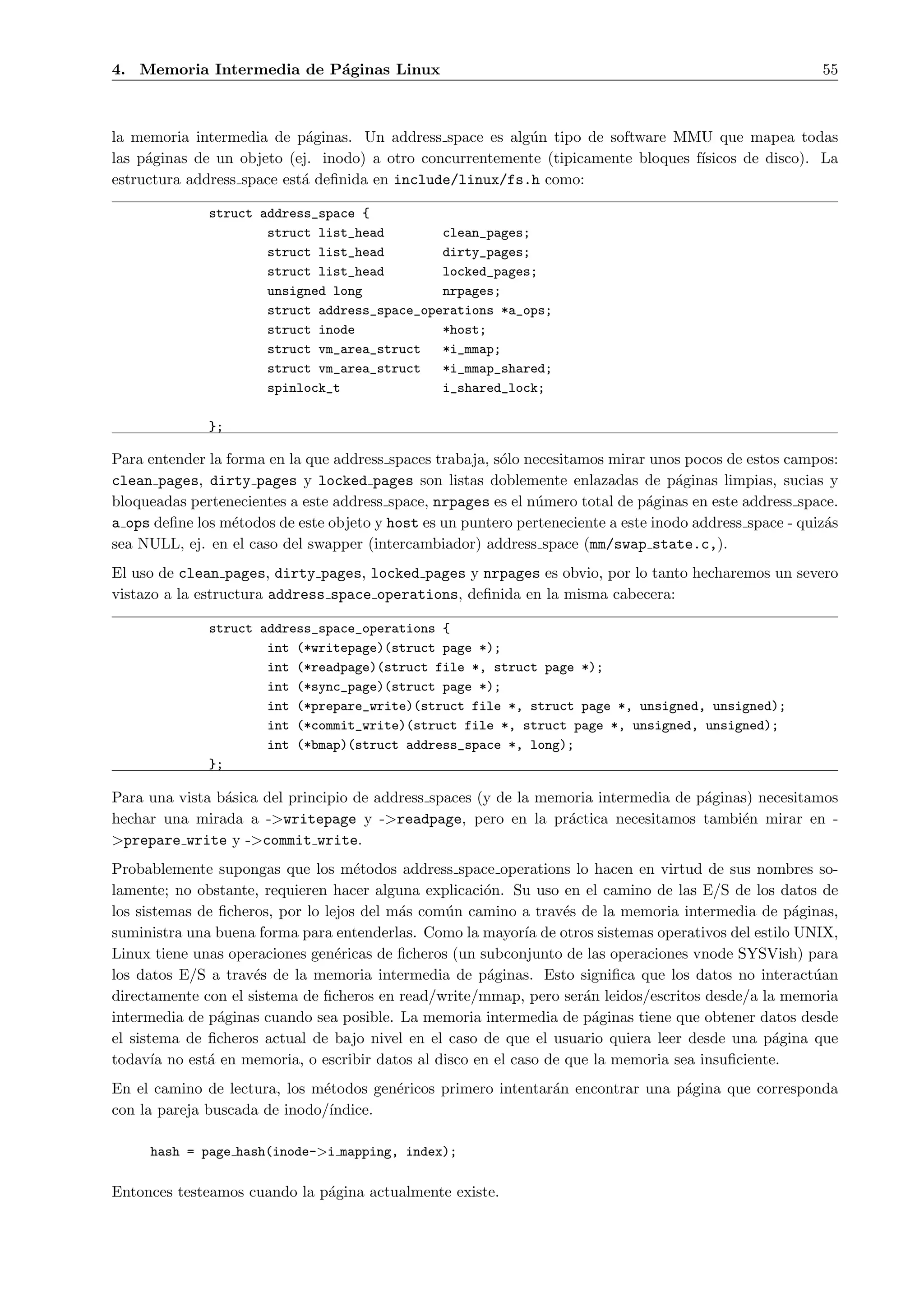 4. Memoria Intermedia de P´ginas Linux
                          a                                                                               55



la memoria intermedia de p´ginas. Un address space es alg´n tipo de software MMU que mapea todas
                             a                            u
las p´ginas de un objeto (ej. inodo) a otro concurrentemente (tipicamente bloques f´
     a                                                                             ısicos de disco). La
estructura address space est´ deﬁnida en include/linux/fs.h como:
                            a

              struct address_space {
                      struct list_head        clean_pages;
                      struct list_head        dirty_pages;
                      struct list_head        locked_pages;
                      unsigned long           nrpages;
                      struct address_space_operations *a_ops;
                      struct inode            *host;
                      struct vm_area_struct   *i_mmap;
                      struct vm_area_struct   *i_mmap_shared;
                      spinlock_t              i_shared_lock;

              };

Para entender la forma en la que address spaces trabaja, s´lo necesitamos mirar unos pocos de estos campos:
                                                          o
clean pages, dirty pages y locked pages son listas doblemente enlazadas de p´ginas limpias, sucias y
                                                                                    a
bloqueadas pertenecientes a este address space, nrpages es el n´mero total de p´ginas en este address space.
                                                               u                a
a ops deﬁne los m´todos de este objeto y host es un puntero perteneciente a este inodo address space - quiz´s
                  e                                                                                        a
sea NULL, ej. en el caso del swapper (intercambiador) address space (mm/swap state.c,).
El uso de clean pages, dirty pages, locked pages y nrpages es obvio, por lo tanto hecharemos un severo
vistazo a la estructura address space operations, deﬁnida en la misma cabecera:

              struct address_space_operations {
                      int (*writepage)(struct page *);
                      int (*readpage)(struct file *, struct page *);
                      int (*sync_page)(struct page *);
                      int (*prepare_write)(struct file *, struct page *, unsigned, unsigned);
                      int (*commit_write)(struct file *, struct page *, unsigned, unsigned);
                      int (*bmap)(struct address_space *, long);
              };

Para una vista b´sica del principio de address spaces (y de la memoria intermedia de p´ginas) necesitamos
                a                                                                     a
hechar una mirada a ->writepage y ->readpage, pero en la pr´ctica necesitamos tambi´n mirar en -
                                                                  a                        e
>prepare write y ->commit write.
Probablemente supongas que los m´todos address space operations lo hacen en virtud de sus nombres so-
                                     e
lamente; no obstante, requieren hacer alguna explicaci´n. Su uso en el camino de las E/S de los datos de
                                                       o
los sistemas de ﬁcheros, por lo lejos del m´s com´n camino a trav´s de la memoria intermedia de p´ginas,
                                           a     u                 e                                a
suministra una buena forma para entenderlas. Como la mayor´ de otros sistemas operativos del estilo UNIX,
                                                             ıa
Linux tiene unas operaciones gen´ricas de ﬁcheros (un subconjunto de las operaciones vnode SYSVish) para
                                  e
los datos E/S a trav´s de la memoria intermedia de p´ginas. Esto signiﬁca que los datos no interact´an
                     e                                 a                                              u
directamente con el sistema de ﬁcheros en read/write/mmap, pero ser´n leidos/escritos desde/a la memoria
                                                                     a
intermedia de p´ginas cuando sea posible. La memoria intermedia de p´ginas tiene que obtener datos desde
                a                                                      a
el sistema de ﬁcheros actual de bajo nivel en el caso de que el usuario quiera leer desde una p´gina que
                                                                                                 a
todav´ no est´ en memoria, o escribir datos al disco en el caso de que la memoria sea insuﬁciente.
       ıa     a
En el camino de lectura, los m´todos gen´ricos primero intentar´n encontrar una p´gina que corresponda
                              e         e                      a                 a
con la pareja buscada de inodo/´
                               ındice.

     hash = page hash(inode->i mapping, index);

Entonces testeamos cuando la p´gina actualmente existe.
                              a
 