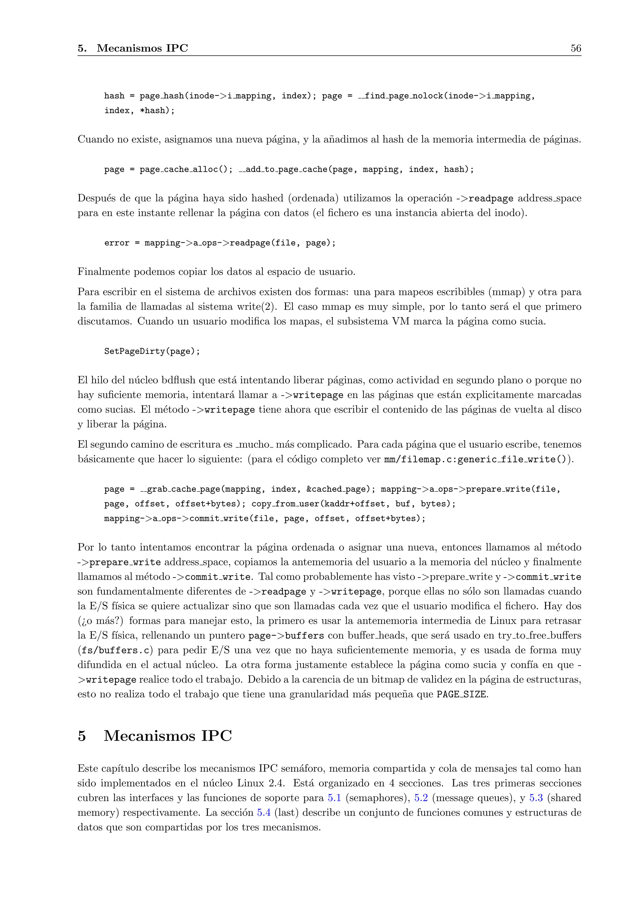 5. Mecanismos IPC                                                                                         56



     hash = page hash(inode->i mapping, index); page =        find page nolock(inode->i mapping,
     index, *hash);


Cuando no existe, asignamos una nueva p´gina, y la a˜adimos al hash de la memoria intermedia de p´ginas.
                                       a            n                                            a

     page = page cache alloc();     add to page cache(page, mapping, index, hash);


Despu´s de que la p´gina haya sido hashed (ordenada) utilizamos la operaci´n ->readpage address space
      e              a                                                         o
para en este instante rellenar la p´gina con datos (el ﬁchero es una instancia abierta del inodo).
                                   a

     error = mapping->a ops->readpage(file, page);


Finalmente podemos copiar los datos al espacio de usuario.
Para escribir en el sistema de archivos existen dos formas: una para mapeos escribibles (mmap) y otra para
la familia de llamadas al sistema write(2). El caso mmap es muy simple, por lo tanto ser´ el que primero
                                                                                          a
discutamos. Cuando un usuario modiﬁca los mapas, el subsistema VM marca la p´gina como sucia.
                                                                                  a

     SetPageDirty(page);


El hilo del n´cleo bdﬂush que est´ intentando liberar p´ginas, como actividad en segundo plano o porque no
             u                   a                     a
hay suﬁciente memoria, intentar´ llamar a ->writepage en las p´ginas que est´n explicitamente marcadas
                                a                                 a             a
como sucias. El m´todo ->writepage tiene ahora que escribir el contenido de las p´ginas de vuelta al disco
                   e                                                               a
y liberar la p´gina.
              a
El segundo camino de escritura es mucho m´s complicado. Para cada p´gina que el usuario escribe, tenemos
                                            a                         a
b´sicamente que hacer lo siguiente: (para el c´digo completo ver mm/filemap.c:generic file write()).
 a                                            o

     page =    grab cache page(mapping, index, &cached page); mapping->a ops->prepare write(file,
     page, offset, offset+bytes); copy from user(kaddr+offset, buf, bytes);
     mapping->a ops->commit write(file, page, offset, offset+bytes);


Por lo tanto intentamos encontrar la p´gina ordenada o asignar una nueva, entonces llamamos al m´todo
                                         a                                                             e
->prepare write address space, copiamos la antememoria del usuario a la memoria del n´cleo y ﬁnalmente
                                                                                          u
llamamos al m´todo ->commit write. Tal como probablemente has visto ->prepare write y ->commit write
                e
son fundamentalmente diferentes de ->readpage y ->writepage, porque ellas no s´lo son llamadas cuando
                                                                                   o
la E/S f´
        ısica se quiere actualizar sino que son llamadas cada vez que el usuario modiﬁca el ﬁchero. Hay dos
(¿o m´s?) formas para manejar esto, la primero es usar la antememoria intermedia de Linux para retrasar
      a
la E/S f´
        ısica, rellenando un puntero page->buffers con buﬀer heads, que ser´ usado en try to free buﬀers
                                                                               a
(fs/buffers.c) para pedir E/S una vez que no haya suﬁcientemente memoria, y es usada de forma muy
difundida en el actual n´cleo. La otra forma justamente establece la p´gina como sucia y conf´ en que -
                          u                                              a                        ıa
>writepage realice todo el trabajo. Debido a la carencia de un bitmap de validez en la p´gina de estructuras,
                                                                                        a
esto no realiza todo el trabajo que tiene una granularidad m´s peque˜a que PAGE SIZE.
                                                             a        n



5    Mecanismos IPC
Este cap´
        ıtulo describe los mecanismos IPC sem´foro, memoria compartida y cola de mensajes tal como han
                                                a
sido implementados en el n´cleo Linux 2.4. Est´ organizado en 4 secciones. Las tres primeras secciones
                             u                    a
cubren las interfaces y las funciones de soporte para 5.1 (semaphores), 5.2 (message queues), y 5.3 (shared
memory) respectivamente. La secci´n 5.4 (last) describe un conjunto de funciones comunes y estructuras de
                                    o
datos que son compartidas por los tres mecanismos.
 