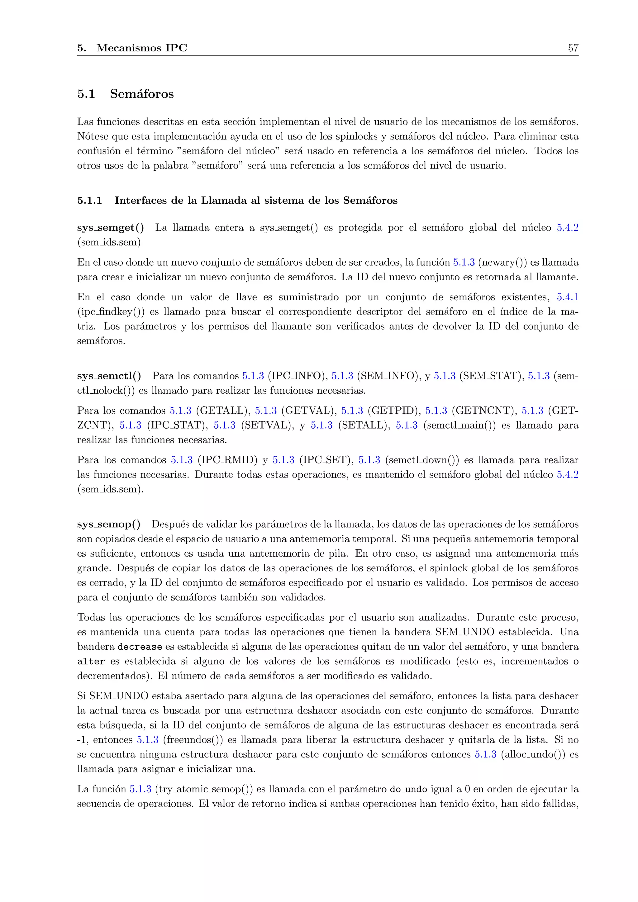 5. Mecanismos IPC                                                                                          57



5.1     Sem´foros
           a

Las funciones descritas en esta secci´n implementan el nivel de usuario de los mecanismos de los sem´foros.
                                     o                                                              a
N´tese que esta implementaci´n ayuda en el uso de los spinlocks y sem´foros del n´cleo. Para eliminar esta
  o                           o                                        a           u
confusi´n el t´rmino ”sem´foro del n´cleo” ser´ usado en referencia a los sem´foros del n´cleo. Todos los
       o      e            a           u       a                               a            u
otros usos de la palabra ”sem´foro” ser´ una referencia a los sem´foros del nivel de usuario.
                              a          a                       a


5.1.1   Interfaces de la Llamada al sistema de los Sem´foros
                                                      a

sys semget()     La llamada entera a sys semget() es protegida por el sem´foro global del n´cleo 5.4.2
                                                                         a                 u
(sem ids.sem)
En el caso donde un nuevo conjunto de sem´foros deben de ser creados, la funci´n 5.1.3 (newary()) es llamada
                                           a                                  o
para crear e inicializar un nuevo conjunto de sem´foros. La ID del nuevo conjunto es retornada al llamante.
                                                 a
En el caso donde un valor de llave es suministrado por un conjunto de sem´foros existentes, 5.4.1
                                                                                a
(ipc ﬁndkey()) es llamado para buscar el correspondiente descriptor del sem´foro en el ´
                                                                           a           ındice de la ma-
triz. Los par´metros y los permisos del llamante son veriﬁcados antes de devolver la ID del conjunto de
             a
sem´foros.
     a


sys semctl() Para los comandos 5.1.3 (IPC INFO), 5.1.3 (SEM INFO), y 5.1.3 (SEM STAT), 5.1.3 (sem-
ctl nolock()) es llamado para realizar las funciones necesarias.
Para los comandos 5.1.3 (GETALL), 5.1.3 (GETVAL), 5.1.3 (GETPID), 5.1.3 (GETNCNT), 5.1.3 (GET-
ZCNT), 5.1.3 (IPC STAT), 5.1.3 (SETVAL), y 5.1.3 (SETALL), 5.1.3 (semctl main()) es llamado para
realizar las funciones necesarias.
Para los comandos 5.1.3 (IPC RMID) y 5.1.3 (IPC SET), 5.1.3 (semctl down()) es llamada para realizar
las funciones necesarias. Durante todas estas operaciones, es mantenido el sem´foro global del n´cleo 5.4.2
                                                                              a                 u
(sem ids.sem).


sys semop() Despu´s de validar los par´metros de la llamada, los datos de las operaciones de los sem´foros
                       e                   a                                                          a
son copiados desde el espacio de usuario a una antememoria temporal. Si una peque˜a antememoria temporal
                                                                                   n
es suﬁciente, entonces es usada una antememoria de pila. En otro caso, es asignad una antememoria m´s     a
grande. Despu´s de copiar los datos de las operaciones de los sem´foros, el spinlock global de los sem´foros
                e                                                  a                                  a
es cerrado, y la ID del conjunto de sem´foros especiﬁcado por el usuario es validado. Los permisos de acceso
                                        a
para el conjunto de sem´foros tambi´n son validados.
                         a            e
Todas las operaciones de los sem´foros especiﬁcadas por el usuario son analizadas. Durante este proceso,
                                 a
es mantenida una cuenta para todas las operaciones que tienen la bandera SEM UNDO establecida. Una
bandera decrease es establecida si alguna de las operaciones quitan de un valor del sem´foro, y una bandera
                                                                                       a
alter es establecida si alguno de los valores de los sem´foros es modiﬁcado (esto es, incrementados o
                                                           a
decrementados). El n´mero de cada sem´foros a ser modiﬁcado es validado.
                    u                   a
Si SEM UNDO estaba asertado para alguna de las operaciones del sem´foro, entonces la lista para deshacer
                                                                        a
la actual tarea es buscada por una estructura deshacer asociada con este conjunto de sem´foros. Durante
                                                                                            a
esta b´squeda, si la ID del conjunto de sem´foros de alguna de las estructuras deshacer es encontrada ser´
      u                                     a                                                               a
-1, entonces 5.1.3 (freeundos()) es llamada para liberar la estructura deshacer y quitarla de la lista. Si no
se encuentra ninguna estructura deshacer para este conjunto de sem´foros entonces 5.1.3 (alloc undo()) es
                                                                      a
llamada para asignar e inicializar una.
La funci´n 5.1.3 (try atomic semop()) es llamada con el par´metro do undo igual a 0 en orden de ejecutar la
        o                                                   a
secuencia de operaciones. El valor de retorno indica si ambas operaciones han tenido ´xito, han sido fallidas,
                                                                                     e
 