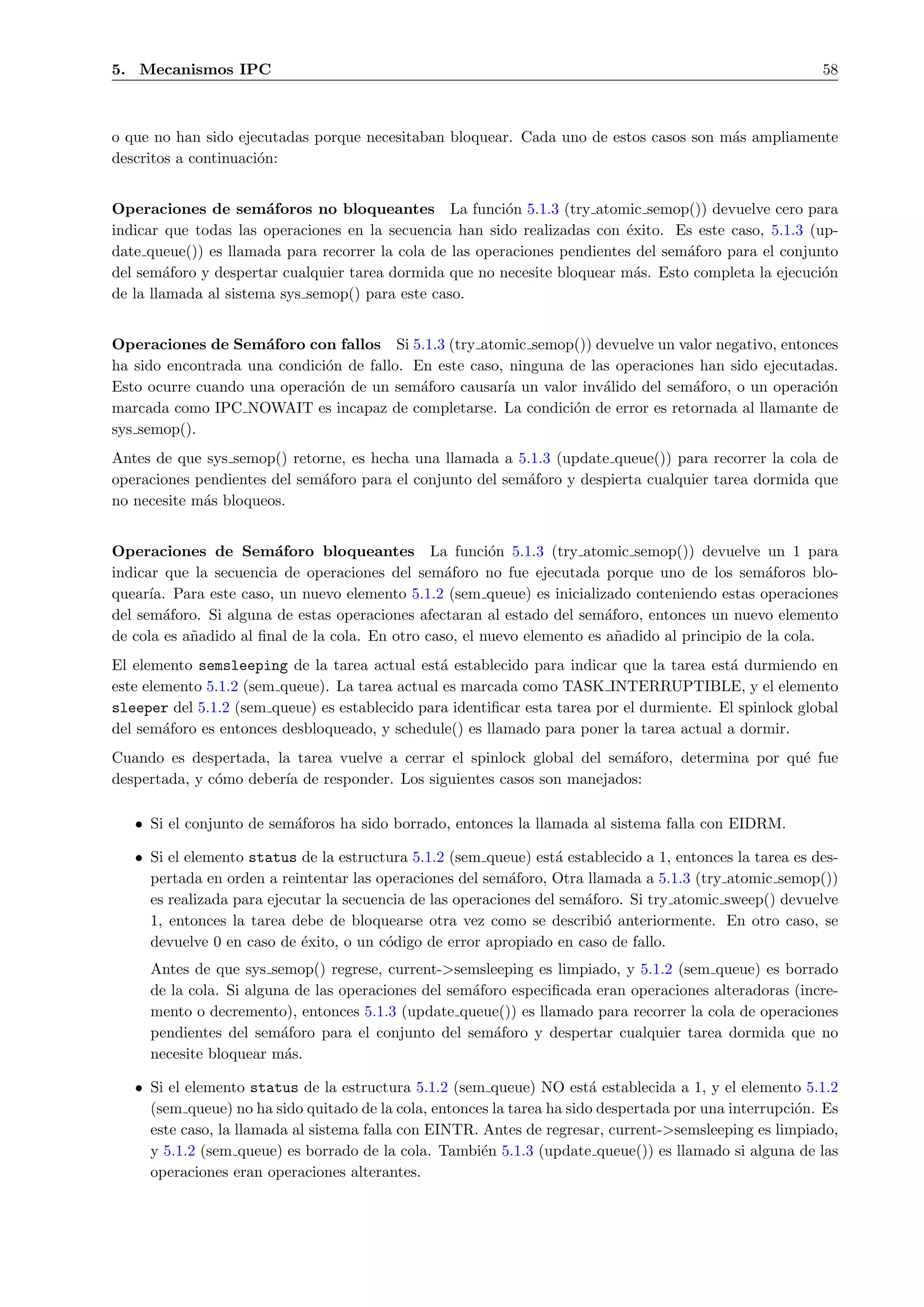 5. Mecanismos IPC                                                                                         58



o que no han sido ejecutadas porque necesitaban bloquear. Cada uno de estos casos son m´s ampliamente
                                                                                       a
descritos a continuaci´n:
                      o


Operaciones de sem´foros no bloqueantes La funci´n 5.1.3 (try atomic semop()) devuelve cero para
                       a                                  o
indicar que todas las operaciones en la secuencia han sido realizadas con ´xito. Es este caso, 5.1.3 (up-
                                                                           e
date queue()) es llamada para recorrer la cola de las operaciones pendientes del sem´foro para el conjunto
                                                                                    a
del sem´foro y despertar cualquier tarea dormida que no necesite bloquear m´s. Esto completa la ejecuci´n
         a                                                                  a                           o
de la llamada al sistema sys semop() para este caso.


Operaciones de Sem´foro con fallos Si 5.1.3 (try atomic semop()) devuelve un valor negativo, entonces
                     a
ha sido encontrada una condici´n de fallo. En este caso, ninguna de las operaciones han sido ejecutadas.
                              o
Esto ocurre cuando una operaci´n de un sem´foro causar´ un valor inv´lido del sem´foro, o un operaci´n
                              o             a           ıa            a            a                 o
marcada como IPC NOWAIT es incapaz de completarse. La condici´n de error es retornada al llamante de
                                                                 o
sys semop().
Antes de que sys semop() retorne, es hecha una llamada a 5.1.3 (update queue()) para recorrer la cola de
operaciones pendientes del sem´foro para el conjunto del sem´foro y despierta cualquier tarea dormida que
                              a                             a
no necesite m´s bloqueos.
             a


Operaciones de Sem´foro bloqueantes La funci´n 5.1.3 (try atomic semop()) devuelve un 1 para
                        a                                o
indicar que la secuencia de operaciones del sem´foro no fue ejecutada porque uno de los sem´foros blo-
                                                  a                                               a
quear´ Para este caso, un nuevo elemento 5.1.2 (sem queue) es inicializado conteniendo estas operaciones
      ıa.
del sem´foro. Si alguna de estas operaciones afectaran al estado del sem´foro, entonces un nuevo elemento
        a                                                                 a
de cola es a˜adido al ﬁnal de la cola. En otro caso, el nuevo elemento es a˜adido al principio de la cola.
            n                                                               n
El elemento semsleeping de la tarea actual est´ establecido para indicar que la tarea est´ durmiendo en
                                                a                                          a
este elemento 5.1.2 (sem queue). La tarea actual es marcada como TASK INTERRUPTIBLE, y el elemento
sleeper del 5.1.2 (sem queue) es establecido para identiﬁcar esta tarea por el durmiente. El spinlock global
del sem´foro es entonces desbloqueado, y schedule() es llamado para poner la tarea actual a dormir.
        a
Cuando es despertada, la tarea vuelve a cerrar el spinlock global del sem´foro, determina por qu´ fue
                                                                         a                      e
despertada, y c´mo deber´ de responder. Los siguientes casos son manejados:
               o        ıa

   • Si el conjunto de sem´foros ha sido borrado, entonces la llamada al sistema falla con EIDRM.
                          a

   • Si el elemento status de la estructura 5.1.2 (sem queue) est´ establecido a 1, entonces la tarea es des-
                                                                   a
     pertada en orden a reintentar las operaciones del sem´foro, Otra llamada a 5.1.3 (try atomic semop())
                                                            a
     es realizada para ejecutar la secuencia de las operaciones del sem´foro. Si try atomic sweep() devuelve
                                                                       a
     1, entonces la tarea debe de bloquearse otra vez como se describi´ anteriormente. En otro caso, se
                                                                          o
     devuelve 0 en caso de ´xito, o un c´digo de error apropiado en caso de fallo.
                            e            o
     Antes de que sys semop() regrese, current->semsleeping es limpiado, y 5.1.2 (sem queue) es borrado
     de la cola. Si alguna de las operaciones del sem´foro especiﬁcada eran operaciones alteradoras (incre-
                                                     a
     mento o decremento), entonces 5.1.3 (update queue()) es llamado para recorrer la cola de operaciones
     pendientes del sem´foro para el conjunto del sem´foro y despertar cualquier tarea dormida que no
                         a                              a
     necesite bloquear m´s.
                         a

   • Si el elemento status de la estructura 5.1.2 (sem queue) NO est´ establecida a 1, y el elemento 5.1.2
                                                                         a
     (sem queue) no ha sido quitado de la cola, entonces la tarea ha sido despertada por una interrupci´n. Es
                                                                                                       o
     este caso, la llamada al sistema falla con EINTR. Antes de regresar, current->semsleeping es limpiado,
     y 5.1.2 (sem queue) es borrado de la cola. Tambi´n 5.1.3 (update queue()) es llamado si alguna de las
                                                       e
     operaciones eran operaciones alterantes.
 