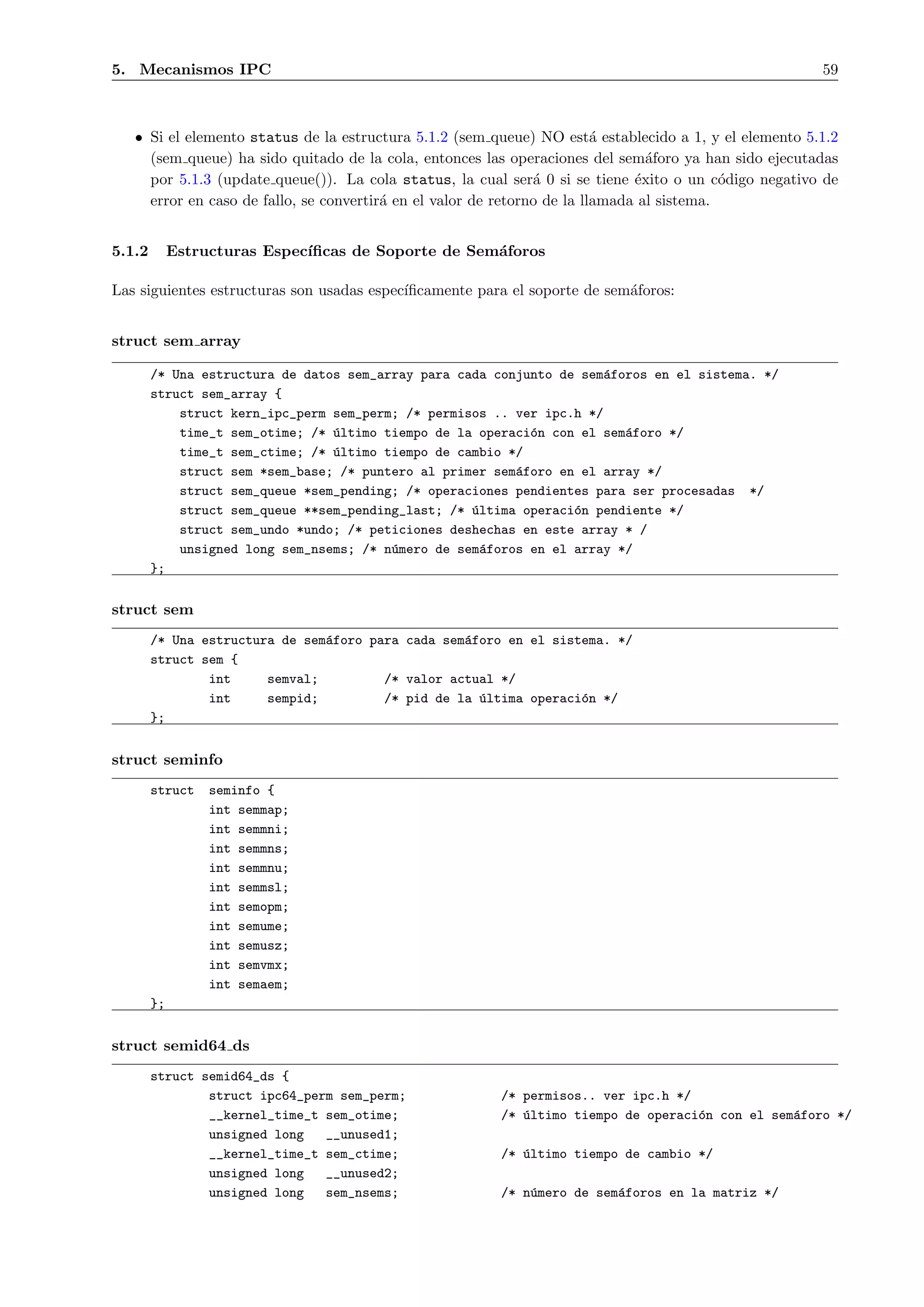 5. Mecanismos IPC                                                                                      59



   • Si el elemento status de la estructura 5.1.2 (sem queue) NO est´ establecido a 1, y el elemento 5.1.2
                                                                          a
     (sem queue) ha sido quitado de la cola, entonces las operaciones del sem´foro ya han sido ejecutadas
                                                                                 a
     por 5.1.3 (update queue()). La cola status, la cual ser´ 0 si se tiene ´xito o un c´digo negativo de
                                                                a              e            o
     error en caso de fallo, se convertir´ en el valor de retorno de la llamada al sistema.
                                         a


5.1.2        Estructuras Espec´
                              ıﬁcas de Soporte de Sem´foros
                                                     a

Las siguientes estructuras son usadas espec´
                                           ıﬁcamente para el soporte de sem´foros:
                                                                           a


struct sem array

        /* Una estructura de datos sem_array para cada conjunto de sem´foros en el sistema. */
                                                                      a
        struct sem_array {
            struct kern_ipc_perm sem_perm; /* permisos .. ver ipc.h */
            time_t sem_otime; /* ´ltimo tiempo de la operaci´n con el sem´foro */
                                 u                          o            a
            time_t sem_ctime; /* ´ltimo tiempo de cambio */
                                 u
            struct sem *sem_base; /* puntero al primer sem´foro en el array */
                                                          a
            struct sem_queue *sem_pending; /* operaciones pendientes para ser procesadas */
            struct sem_queue **sem_pending_last; /* ´ltima operaci´n pendiente */
                                                    u             o
            struct sem_undo *undo; /* peticiones deshechas en este array * /
            unsigned long sem_nsems; /* n´mero de sem´foros en el array */
                                         u            a
        };


struct sem
        /* Una estructura de sem´foro para cada sem´foro en el sistema. */
                                a                  a
        struct sem {
                int     semval;         /* valor actual */
                int     sempid;         /* pid de la ´ltima operaci´n */
                                                     u             o
        };


struct seminfo
        struct    seminfo {
                  int semmap;
                  int semmni;
                  int semmns;
                  int semmnu;
                  int semmsl;
                  int semopm;
                  int semume;
                  int semusz;
                  int semvmx;
                  int semaem;
        };


struct semid64 ds
        struct semid64_ds {
                struct ipc64_perm sem_perm;             /* permisos.. ver ipc.h */
                __kernel_time_t sem_otime;              /* ´ltimo tiempo de operaci´n con el sem´foro */
                                                           u                       o            a
                unsigned long   __unused1;
                __kernel_time_t sem_ctime;              /* ´ltimo tiempo de cambio */
                                                           u
                unsigned long   __unused2;
                unsigned long   sem_nsems;              /* n´mero de sem´foros en la matriz */
                                                            u           a
 