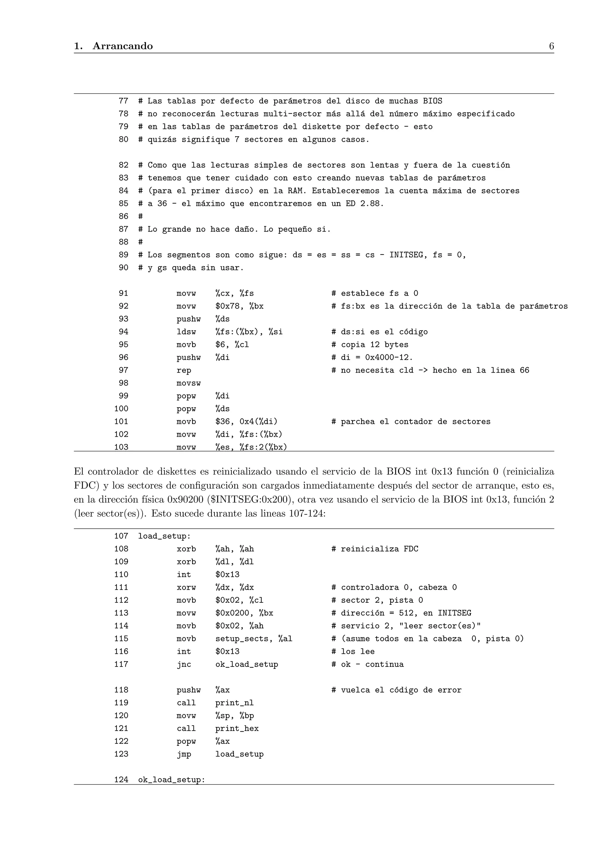 1. Arrancando                                                                                             6




          77   #   Las tablas por defecto de par´metros del disco de muchas BIOS
                                                a
          78   #   no reconocer´n lecturas multi-sector m´s all´ del n´mero m´ximo especificado
                               a                         a     a      u      a
          79   #   en las tablas de par´metros del diskette por defecto - esto
                                       a
          80   #   quiz´s signifique 7 sectores en algunos casos.
                       a

          82   #   Como que las lecturas simples de sectores son lentas y fuera de la cuesti´n
                                                                                            o
          83   #   tenemos que tener cuidado con esto creando nuevas tablas de par´metros
                                                                                  a
          84   #   (para el primer disco) en la RAM. Estableceremos la cuenta m´xima de sectores
                                                                               a
          85   #   a 36 - el m´ximo que encontraremos en un ED 2.88.
                              a
          86   #
          87   #   Lo grande no hace da~o. Lo peque~o si.
                                       n           n
          88   #
          89   #   Los segmentos son como sigue: ds = es = ss = cs - INITSEG, fs = 0,
          90   #   y gs queda sin usar.

          91            movw    %cx, %fs                    # establece fs a 0
          92            movw    $0x78, %bx                  # fs:bx es la direcci´n de la tabla de par´metros
                                                                                 o                    a
          93            pushw   %ds
          94            ldsw    %fs:(%bx), %si              #   ds:si es el c´digo
                                                                             o
          95            movb    $6, %cl                     #   copia 12 bytes
          96            pushw   %di                         #   di = 0x4000-12.
          97            rep                                 #   no necesita cld -> hecho en la linea 66
          98            movsw
          99            popw    %di
         100            popw    %ds
         101            movb    $36, 0x4(%di)               # parchea el contador de sectores
         102            movw    %di, %fs:(%bx)
         103            movw    %es, %fs:2(%bx)

El controlador de diskettes es reinicializado usando el servicio de la BIOS int 0x13 funci´n 0 (reinicializa
                                                                                          o
FDC) y los sectores de conﬁguraci´n son cargados inmediatamente despu´s del sector de arranque, esto es,
                                   o                                      e
en la direcci´n f´
             o ısica 0x90200 ($INITSEG:0x200), otra vez usando el servicio de la BIOS int 0x13, funci´n 2
                                                                                                       o
(leer sector(es)). Esto sucede durante las lineas 107-124:

         107   load_setup:
         108           xorb     %ah, %ah                    # reinicializa FDC
         109           xorb     %dl, %dl
         110           int      $0x13
         111           xorw     %dx, %dx                    #   controladora 0, cabeza 0
         112           movb     $0x02, %cl                  #   sector 2, pista 0
         113           movw     $0x0200, %bx                #   direcci´n = 512, en INITSEG
                                                                        o
         114           movb     $0x02, %ah                  #   servicio 2, "leer sector(es)"
         115           movb     setup_sects, %al            #   (asume todos en la cabeza 0, pista 0)
         116           int      $0x13                       #   los lee
         117           jnc      ok_load_setup               #   ok - continua

         118            pushw   %ax                         # vuelca el c´digo de error
                                                                         o
         119            call    print_nl
         120            movw    %sp, %bp
         121            call    print_hex
         122            popw    %ax
         123            jmp     load_setup

         124   ok_load_setup:
 