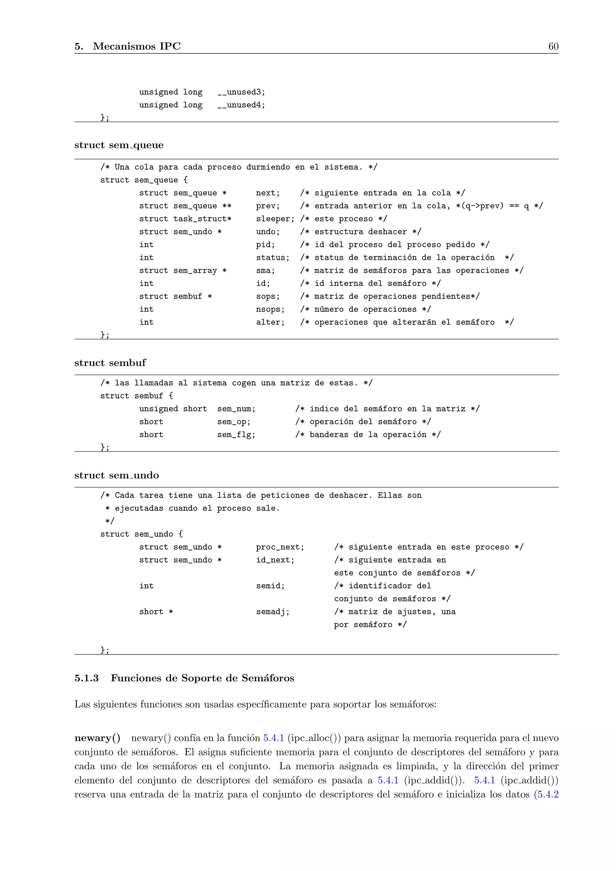 5. Mecanismos IPC                                                                                        60



                  unsigned long   __unused3;
                  unsigned long   __unused4;
        };

struct sem queue

        /* Una cola para cada proceso durmiendo en el sistema. */
        struct sem_queue {
                struct sem_queue *      next;    /* siguiente entrada en la cola */
                struct sem_queue **     prev;    /* entrada anterior en la cola, *(q->prev) == q */
                struct task_struct*     sleeper; /* este proceso */
                struct sem_undo *       undo;    /* estructura deshacer */
                int                     pid;     /* id del proceso del proceso pedido */
                int                     status; /* status de terminaci´n de la operaci´n */
                                                                        o              o
                struct sem_array *      sma;     /* matriz de sem´foros para las operaciones */
                                                                  a
                int                     id;      /* id interna del sem´foro */
                                                                      a
                struct sembuf *         sops;    /* matriz de operaciones pendientes*/
                int                     nsops;   /* n´mero de operaciones */
                                                     u
                int                     alter;   /* operaciones que alterar´n el sem´foro */
                                                                           a        a
        };


struct sembuf
        /* las llamadas al sistema cogen una matriz de estas. */
        struct sembuf {
                unsigned short sem_num;         /* indice del sem´foro en la matriz */
                                                                 a
                short           sem_op;         /* operaci´n del sem´foro */
                                                          o         a
                short           sem_flg;        /* banderas de la operaci´n */
                                                                         o
        };


struct sem undo
        /* Cada tarea tiene una   lista de peticiones de deshacer. Ellas son
         * ejecutadas cuando el   proceso sale.
         */
        struct sem_undo {
                struct sem_undo   *       proc_next;      /* siguiente entrada en este proceso */
                struct sem_undo   *       id_next;        /* siguiente entrada en
                                                          este conjunto de sem´foros */
                                                                              a
                  int                     semid;          /* identificador del
                                                          conjunto de sem´foros */
                                                                          a
                  short *                 semadj;         /* matriz de ajustes, una
                                                          por sem´foro */
                                                                 a

        };


5.1.3        Funciones de Soporte de Sem´foros
                                        a

Las siguientes funciones son usadas espec´
                                         ıﬁcamente para soportar los sem´foros:
                                                                        a


newary() newary() conf´ en la funci´n 5.4.1 (ipc alloc()) para asignar la memoria requerida para el nuevo
                          ıa          o
conjunto de sem´foros. El asigna suﬁciente memoria para el conjunto de descriptores del sem´foro y para
                a                                                                               a
cada uno de los sem´foros en el conjunto. La memoria asignada es limpiada, y la direcci´n del primer
                    a                                                                         o
elemento del conjunto de descriptores del sem´foro es pasada a 5.4.1 (ipc addid()). 5.4.1 (ipc addid())
                                               a
reserva una entrada de la matriz para el conjunto de descriptores del sem´foro e inicializa los datos (5.4.2
                                                                         a
 
