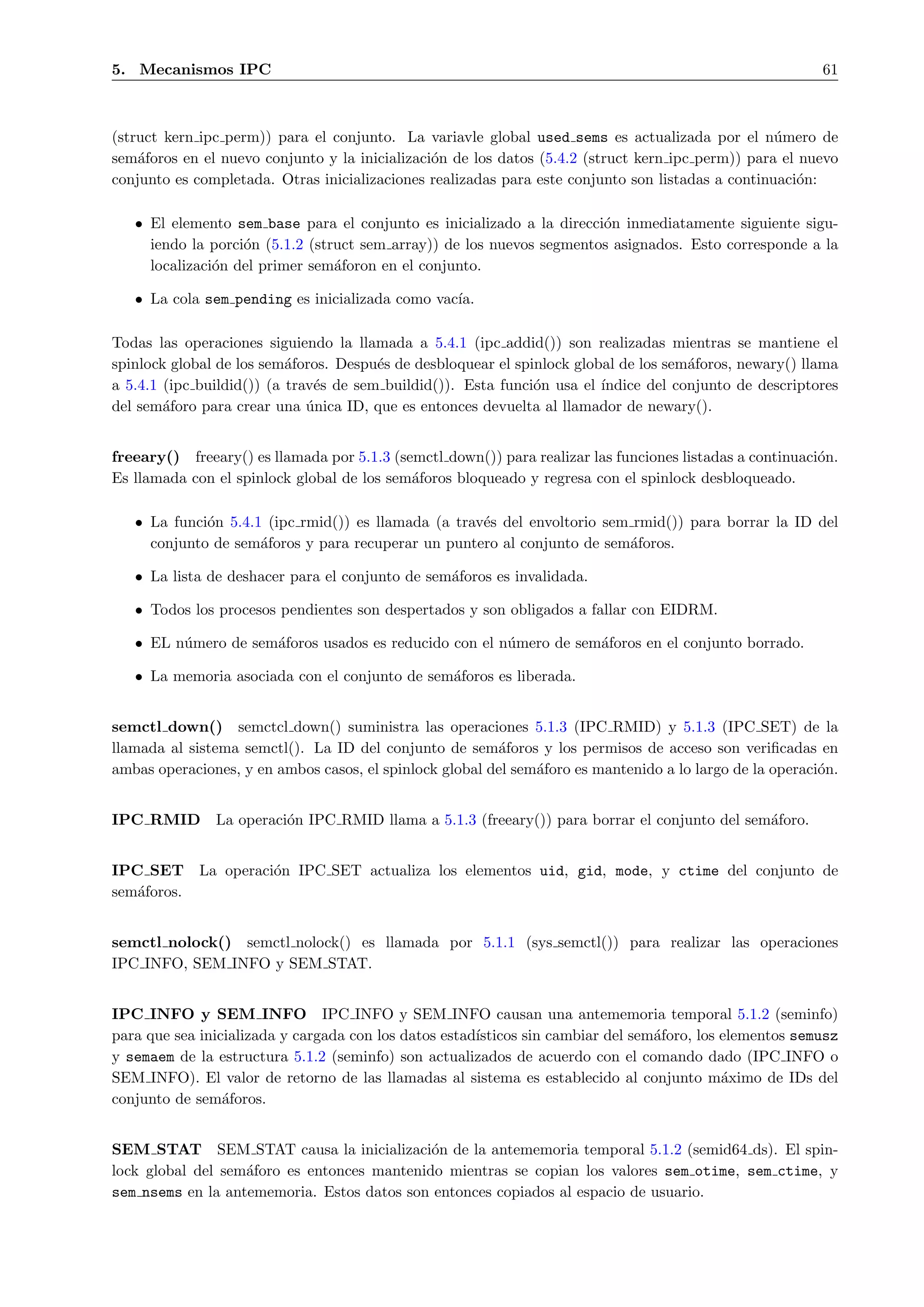 5. Mecanismos IPC                                                                                         61



(struct kern ipc perm)) para el conjunto. La variavle global used sems es actualizada por el n´mero de
                                                                                                   u
sem´foros en el nuevo conjunto y la inicializaci´n de los datos (5.4.2 (struct kern ipc perm)) para el nuevo
    a                                           o
conjunto es completada. Otras inicializaciones realizadas para este conjunto son listadas a continuaci´n:
                                                                                                       o

   • El elemento sem base para el conjunto es inicializado a la direcci´n inmediatamente siguiente sigu-
                                                                       o
     iendo la porci´n (5.1.2 (struct sem array)) de los nuevos segmentos asignados. Esto corresponde a la
                   o
     localizaci´n del primer sem´foron en el conjunto.
               o                 a

   • La cola sem pending es inicializada como vac´
                                                 ıa.

Todas las operaciones siguiendo la llamada a 5.4.1 (ipc addid()) son realizadas mientras se mantiene el
spinlock global de los sem´foros. Despu´s de desbloquear el spinlock global de los sem´foros, newary() llama
                           a            e                                             a
a 5.4.1 (ipc buildid()) (a trav´s de sem buildid()). Esta funci´n usa el ´
                               e                               o         ındice del conjunto de descriptores
del sem´foro para crear una unica ID, que es entonces devuelta al llamador de newary().
        a                     ´


freeary() freeary() es llamada por 5.1.3 (semctl down()) para realizar las funciones listadas a continuaci´n.
                                                                                                          o
Es llamada con el spinlock global de los sem´foros bloqueado y regresa con el spinlock desbloqueado.
                                            a

   • La funci´n 5.4.1 (ipc rmid()) es llamada (a trav´s del envoltorio sem rmid()) para borrar la ID del
             o                                       e
     conjunto de sem´foros y para recuperar un puntero al conjunto de sem´foros.
                     a                                                    a

   • La lista de deshacer para el conjunto de sem´foros es invalidada.
                                                 a

   • Todos los procesos pendientes son despertados y son obligados a fallar con EIDRM.

   • EL n´mero de sem´foros usados es reducido con el n´mero de sem´foros en el conjunto borrado.
         u           a                                 u           a

   • La memoria asociada con el conjunto de sem´foros es liberada.
                                               a


semctl down() semctcl down() suministra las operaciones 5.1.3 (IPC RMID) y 5.1.3 (IPC SET) de la
llamada al sistema semctl(). La ID del conjunto de sem´foros y los permisos de acceso son veriﬁcadas en
                                                         a
ambas operaciones, y en ambos casos, el spinlock global del sem´foro es mantenido a lo largo de la operaci´n.
                                                               a                                          o


IPC RMID       La operaci´n IPC RMID llama a 5.1.3 (freeary()) para borrar el conjunto del sem´foro.
                         o                                                                    a


IPC SET      La operaci´n IPC SET actualiza los elementos uid, gid, mode, y ctime del conjunto de
                       o
sem´foros.
   a


semctl nolock() semctl nolock() es llamada por 5.1.1 (sys semctl()) para realizar las operaciones
IPC INFO, SEM INFO y SEM STAT.


IPC INFO y SEM INFO IPC INFO y SEM INFO causan una antememoria temporal 5.1.2 (seminfo)
para que sea inicializada y cargada con los datos estad´
                                                       ısticos sin cambiar del sem´foro, los elementos semusz
                                                                                  a
y semaem de la estructura 5.1.2 (seminfo) son actualizados de acuerdo con el comando dado (IPC INFO o
SEM INFO). El valor de retorno de las llamadas al sistema es establecido al conjunto m´ximo de IDs del
                                                                                             a
conjunto de sem´foros.
                 a


SEM STAT SEM STAT causa la inicializaci´n de la antememoria temporal 5.1.2 (semid64 ds). El spin-
                                             o
lock global del sem´foro es entonces mantenido mientras se copian los valores sem otime, sem ctime, y
                   a
sem nsems en la antememoria. Estos datos son entonces copiados al espacio de usuario.
 