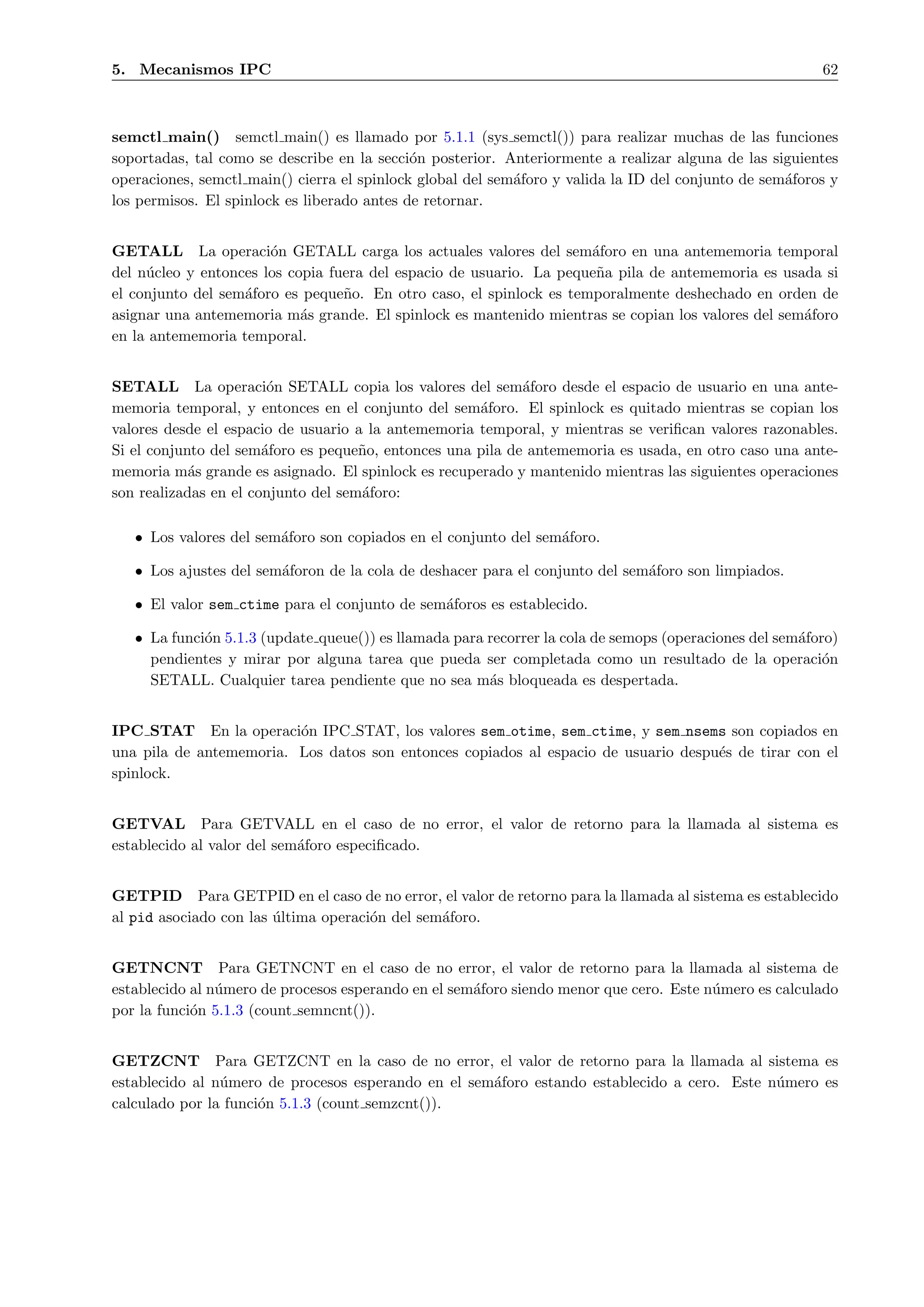 5. Mecanismos IPC                                                                                        62



semctl main() semctl main() es llamado por 5.1.1 (sys semctl()) para realizar muchas de las funciones
soportadas, tal como se describe en la secci´n posterior. Anteriormente a realizar alguna de las siguientes
                                             o
operaciones, semctl main() cierra el spinlock global del sem´foro y valida la ID del conjunto de sem´foros y
                                                            a                                       a
los permisos. El spinlock es liberado antes de retornar.


GETALL La operaci´n GETALL carga los actuales valores del sem´foro en una antememoria temporal
                       o                                             a
del n´cleo y entonces los copia fuera del espacio de usuario. La peque˜a pila de antememoria es usada si
     u                                                                n
el conjunto del sem´foro es peque˜o. En otro caso, el spinlock es temporalmente deshechado en orden de
                   a              n
asignar una antememoria m´s grande. El spinlock es mantenido mientras se copian los valores del sem´foro
                            a                                                                      a
en la antememoria temporal.


SETALL La operaci´n SETALL copia los valores del sem´foro desde el espacio de usuario en una ante-
                        o                                   a
memoria temporal, y entonces en el conjunto del sem´foro. El spinlock es quitado mientras se copian los
                                                     a
valores desde el espacio de usuario a la antememoria temporal, y mientras se veriﬁcan valores razonables.
Si el conjunto del sem´foro es peque˜o, entonces una pila de antememoria es usada, en otro caso una ante-
                       a             n
memoria m´s grande es asignado. El spinlock es recuperado y mantenido mientras las siguientes operaciones
            a
son realizadas en el conjunto del sem´foro:
                                     a

   • Los valores del sem´foro son copiados en el conjunto del sem´foro.
                        a                                        a

   • Los ajustes del sem´foron de la cola de deshacer para el conjunto del sem´foro son limpiados.
                        a                                                     a

   • El valor sem ctime para el conjunto de sem´foros es establecido.
                                               a

   • La funci´n 5.1.3 (update queue()) es llamada para recorrer la cola de semops (operaciones del sem´foro)
             o                                                                                        a
     pendientes y mirar por alguna tarea que pueda ser completada como un resultado de la operaci´n       o
     SETALL. Cualquier tarea pendiente que no sea m´s bloqueada es despertada.
                                                       a


IPC STAT En la operaci´n IPC STAT, los valores sem otime, sem ctime, y sem nsems son copiados en
                         o
una pila de antememoria. Los datos son entonces copiados al espacio de usuario despu´s de tirar con el
                                                                                    e
spinlock.


GETVAL Para GETVALL en el caso de no error, el valor de retorno para la llamada al sistema es
establecido al valor del sem´foro especiﬁcado.
                            a


GETPID Para GETPID en el caso de no error, el valor de retorno para la llamada al sistema es establecido
al pid asociado con las ultima operaci´n del sem´foro.
                        ´             o         a


GETNCNT Para GETNCNT en el caso de no error, el valor de retorno para la llamada al sistema de
establecido al n´mero de procesos esperando en el sem´foro siendo menor que cero. Este n´mero es calculado
                u                                    a                                  u
por la funci´n 5.1.3 (count semncnt()).
            o


GETZCNT Para GETZCNT en la caso de no error, el valor de retorno para la llamada al sistema es
establecido al n´mero de procesos esperando en el sem´foro estando establecido a cero. Este n´mero es
                u                                    a                                       u
calculado por la funci´n 5.1.3 (count semzcnt()).
                      o
 