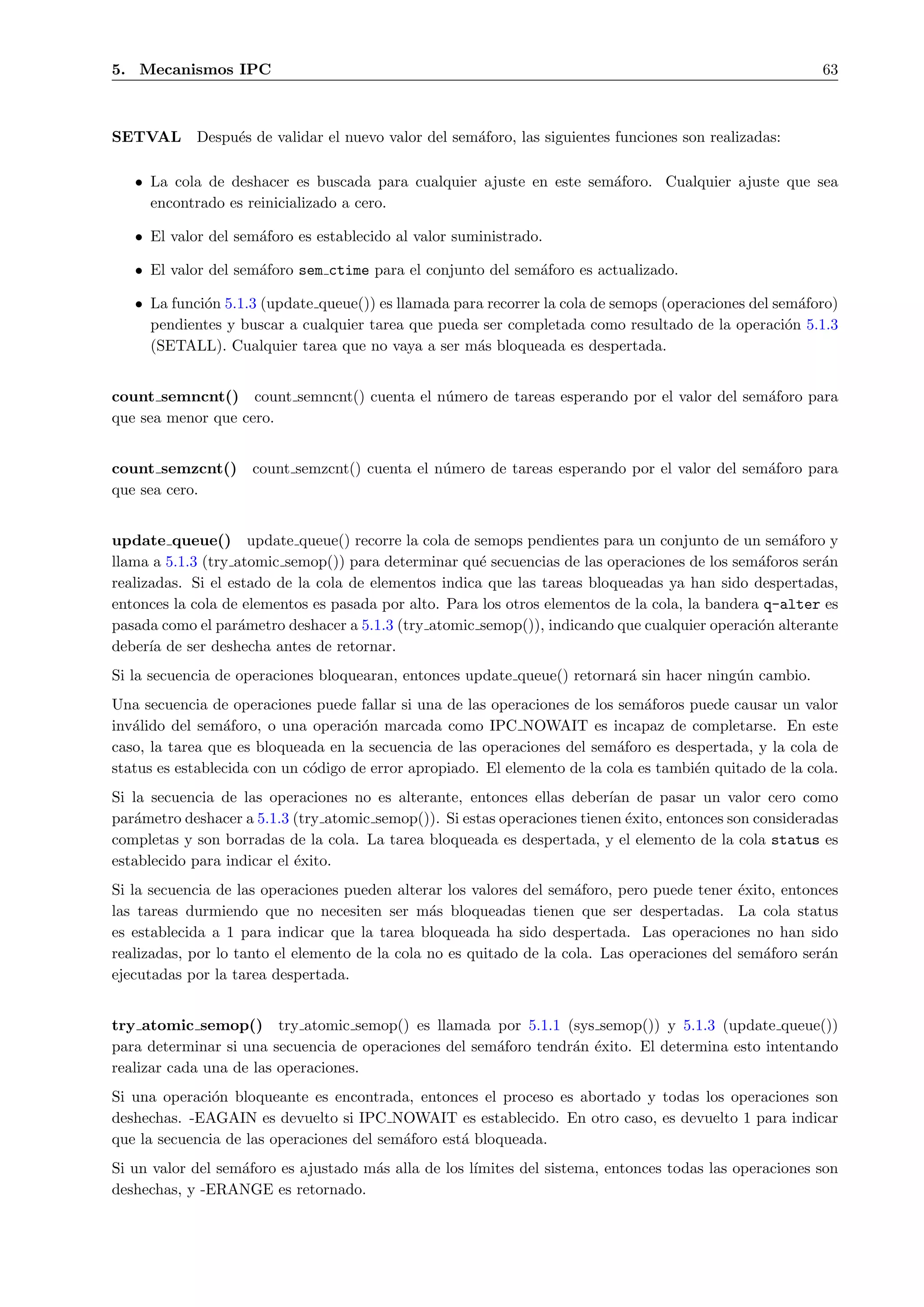 5. Mecanismos IPC                                                                                         63



SETVAL      Despu´s de validar el nuevo valor del sem´foro, las siguientes funciones son realizadas:
                 e                                   a

   • La cola de deshacer es buscada para cualquier ajuste en este sem´foro. Cualquier ajuste que sea
                                                                     a
     encontrado es reinicializado a cero.

   • El valor del sem´foro es establecido al valor suministrado.
                     a

   • El valor del sem´foro sem ctime para el conjunto del sem´foro es actualizado.
                     a                                       a

   • La funci´n 5.1.3 (update queue()) es llamada para recorrer la cola de semops (operaciones del sem´foro)
             o                                                                                         a
     pendientes y buscar a cualquier tarea que pueda ser completada como resultado de la operaci´n 5.1.3
                                                                                                     o
     (SETALL). Cualquier tarea que no vaya a ser m´s bloqueada es despertada.
                                                     a


count semncnt() count semncnt() cuenta el n´mero de tareas esperando por el valor del sem´foro para
                                           u                                             a
que sea menor que cero.


count semzcnt()      count semzcnt() cuenta el n´mero de tareas esperando por el valor del sem´foro para
                                                u                                             a
que sea cero.


update queue() update queue() recorre la cola de semops pendientes para un conjunto de un sem´foro y a
llama a 5.1.3 (try atomic semop()) para determinar qu´ secuencias de las operaciones de los sem´foros ser´n
                                                       e                                         a       a
realizadas. Si el estado de la cola de elementos indica que las tareas bloqueadas ya han sido despertadas,
entonces la cola de elementos es pasada por alto. Para los otros elementos de la cola, la bandera q-alter es
pasada como el par´metro deshacer a 5.1.3 (try atomic semop()), indicando que cualquier operaci´n alterante
                    a                                                                            o
deber´ de ser deshecha antes de retornar.
      ıa
Si la secuencia de operaciones bloquearan, entonces update queue() retornar´ sin hacer ning´n cambio.
                                                                           a               u
Una secuencia de operaciones puede fallar si una de las operaciones de los sem´foros puede causar un valor
                                                                                a
inv´lido del sem´foro, o una operaci´n marcada como IPC NOWAIT es incapaz de completarse. En este
   a             a                   o
caso, la tarea que es bloqueada en la secuencia de las operaciones del sem´foro es despertada, y la cola de
                                                                           a
status es establecida con un c´digo de error apropiado. El elemento de la cola es tambi´n quitado de la cola.
                              o                                                        e
Si la secuencia de las operaciones no es alterante, entonces ellas deber´ de pasar un valor cero como
                                                                          ıan
par´metro deshacer a 5.1.3 (try atomic semop()). Si estas operaciones tienen ´xito, entonces son consideradas
    a                                                                        e
completas y son borradas de la cola. La tarea bloqueada es despertada, y el elemento de la cola status es
establecido para indicar el ´xito.
                            e
Si la secuencia de las operaciones pueden alterar los valores del sem´foro, pero puede tener ´xito, entonces
                                                                      a                       e
las tareas durmiendo que no necesiten ser m´s bloqueadas tienen que ser despertadas. La cola status
                                                a
es establecida a 1 para indicar que la tarea bloqueada ha sido despertada. Las operaciones no han sido
realizadas, por lo tanto el elemento de la cola no es quitado de la cola. Las operaciones del sem´foro ser´n
                                                                                                 a        a
ejecutadas por la tarea despertada.


try atomic semop() try atomic semop() es llamada por 5.1.1 (sys semop()) y 5.1.3 (update queue())
para determinar si una secuencia de operaciones del sem´foro tendr´n ´xito. El determina esto intentando
                                                       a          a e
realizar cada una de las operaciones.
Si una operaci´n bloqueante es encontrada, entonces el proceso es abortado y todas los operaciones son
               o
deshechas. -EAGAIN es devuelto si IPC NOWAIT es establecido. En otro caso, es devuelto 1 para indicar
que la secuencia de las operaciones del sem´foro est´ bloqueada.
                                           a        a
Si un valor del sem´foro es ajustado m´s alla de los l´
                   a                  a               ımites del sistema, entonces todas las operaciones son
deshechas, y -ERANGE es retornado.
 