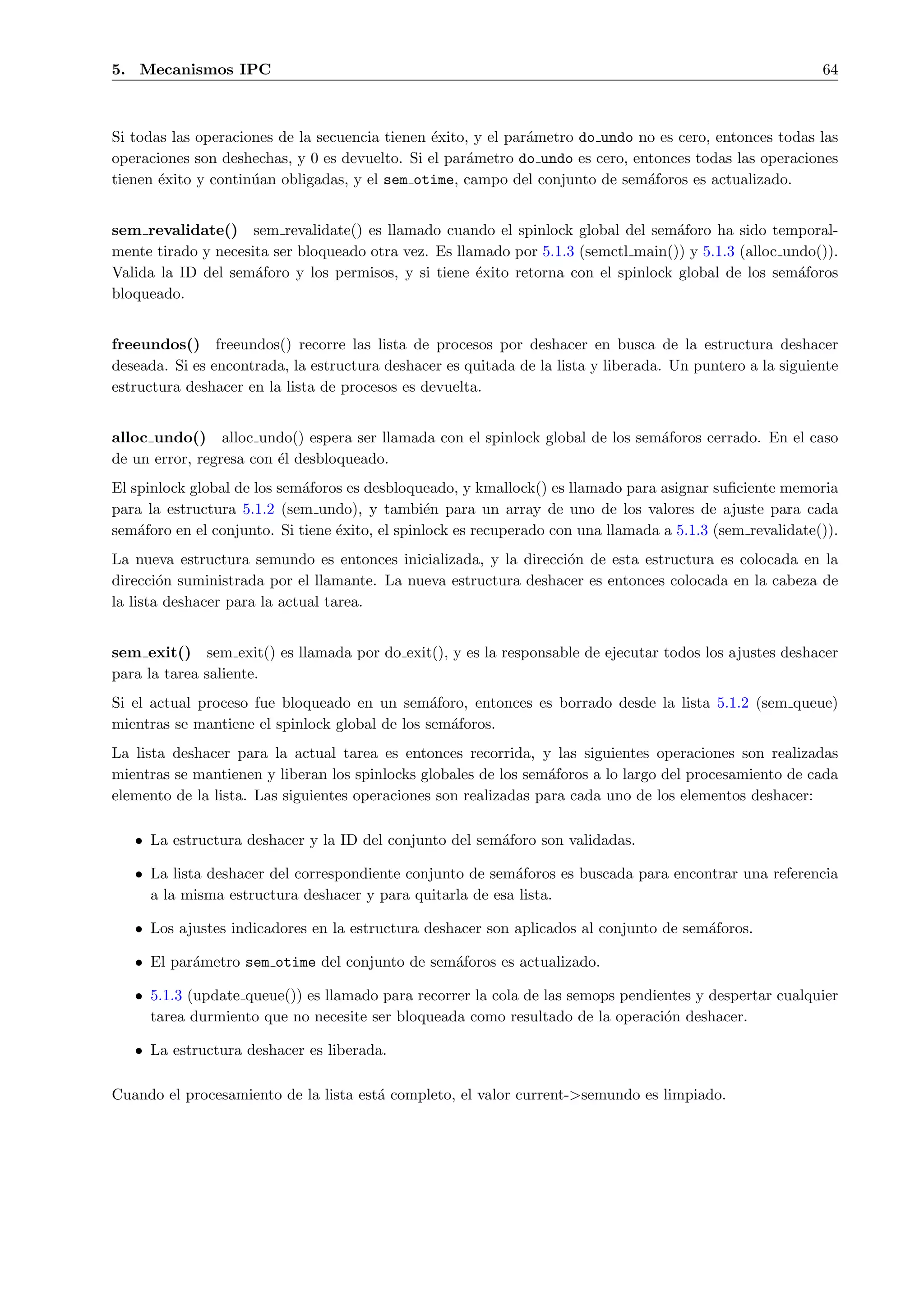 5. Mecanismos IPC                                                                                          64



Si todas las operaciones de la secuencia tienen ´xito, y el par´metro do undo no es cero, entonces todas las
                                                e              a
operaciones son deshechas, y 0 es devuelto. Si el par´metro do undo es cero, entonces todas las operaciones
                                                     a
tienen ´xito y contin´an obligadas, y el sem otime, campo del conjunto de sem´foros es actualizado.
       e             u                                                         a


sem revalidate() sem revalidate() es llamado cuando el spinlock global del sem´foro ha sido temporal-
                                                                                   a
mente tirado y necesita ser bloqueado otra vez. Es llamado por 5.1.3 (semctl main()) y 5.1.3 (alloc undo()).
Valida la ID del sem´foro y los permisos, y si tiene ´xito retorna con el spinlock global de los sem´foros
                     a                                e                                               a
bloqueado.


freeundos() freeundos() recorre las lista de procesos por deshacer en busca de la estructura deshacer
deseada. Si es encontrada, la estructura deshacer es quitada de la lista y liberada. Un puntero a la siguiente
estructura deshacer en la lista de procesos es devuelta.


alloc undo() alloc undo() espera ser llamada con el spinlock global de los sem´foros cerrado. En el caso
                                                                              a
de un error, regresa con ´l desbloqueado.
                         e
El spinlock global de los sem´foros es desbloqueado, y kmallock() es llamado para asignar suﬁciente memoria
                             a
para la estructura 5.1.2 (sem undo), y tambi´n para un array de uno de los valores de ajuste para cada
                                                e
sem´foro en el conjunto. Si tiene ´xito, el spinlock es recuperado con una llamada a 5.1.3 (sem revalidate()).
    a                             e
La nueva estructura semundo es entonces inicializada, y la direcci´n de esta estructura es colocada en la
                                                                  o
direcci´n suministrada por el llamante. La nueva estructura deshacer es entonces colocada en la cabeza de
        o
la lista deshacer para la actual tarea.


sem exit() sem exit() es llamada por do exit(), y es la responsable de ejecutar todos los ajustes deshacer
para la tarea saliente.
Si el actual proceso fue bloqueado en un sem´foro, entonces es borrado desde la lista 5.1.2 (sem queue)
                                                a
mientras se mantiene el spinlock global de los sem´foros.
                                                  a
La lista deshacer para la actual tarea es entonces recorrida, y las siguientes operaciones son realizadas
mientras se mantienen y liberan los spinlocks globales de los sem´foros a lo largo del procesamiento de cada
                                                                  a
elemento de la lista. Las siguientes operaciones son realizadas para cada uno de los elementos deshacer:

   • La estructura deshacer y la ID del conjunto del sem´foro son validadas.
                                                        a

   • La lista deshacer del correspondiente conjunto de sem´foros es buscada para encontrar una referencia
                                                          a
     a la misma estructura deshacer y para quitarla de esa lista.

   • Los ajustes indicadores en la estructura deshacer son aplicados al conjunto de sem´foros.
                                                                                       a

   • El par´metro sem otime del conjunto de sem´foros es actualizado.
           a                                   a

   • 5.1.3 (update queue()) es llamado para recorrer la cola de las semops pendientes y despertar cualquier
     tarea durmiento que no necesite ser bloqueada como resultado de la operaci´n deshacer.
                                                                                 o

   • La estructura deshacer es liberada.

Cuando el procesamiento de la lista est´ completo, el valor current->semundo es limpiado.
                                       a
 