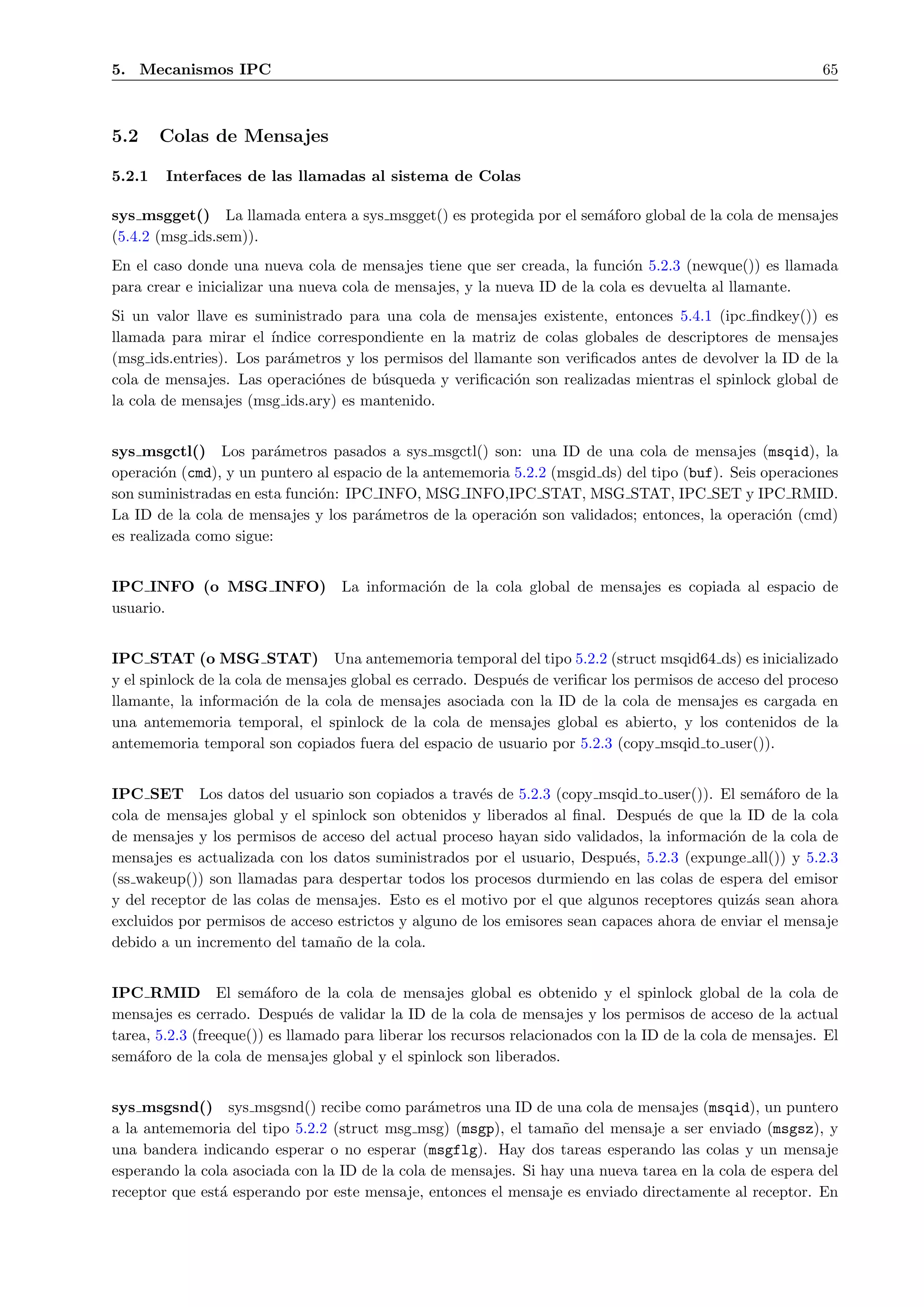 5. Mecanismos IPC                                                                                           65



5.2     Colas de Mensajes

5.2.1   Interfaces de las llamadas al sistema de Colas

sys msgget() La llamada entera a sys msgget() es protegida por el sem´foro global de la cola de mensajes
                                                                     a
(5.4.2 (msg ids.sem)).
En el caso donde una nueva cola de mensajes tiene que ser creada, la funci´n 5.2.3 (newque()) es llamada
                                                                             o
para crear e inicializar una nueva cola de mensajes, y la nueva ID de la cola es devuelta al llamante.
Si un valor llave es suministrado para una cola de mensajes existente, entonces 5.4.1 (ipc ﬁndkey()) es
llamada para mirar el ´ ındice correspondiente en la matriz de colas globales de descriptores de mensajes
(msg ids.entries). Los par´metros y los permisos del llamante son veriﬁcados antes de devolver la ID de la
                          a
cola de mensajes. Las operaci´nes de b´squeda y veriﬁcaci´n son realizadas mientras el spinlock global de
                               o        u                  o
la cola de mensajes (msg ids.ary) es mantenido.


sys msgctl() Los par´metros pasados a sys msgctl() son: una ID de una cola de mensajes (msqid), la
                         a
operaci´n (cmd), y un puntero al espacio de la antememoria 5.2.2 (msgid ds) del tipo (buf). Seis operaciones
        o
son suministradas en esta funci´n: IPC INFO, MSG INFO,IPC STAT, MSG STAT, IPC SET y IPC RMID.
                               o
La ID de la cola de mensajes y los par´metros de la operaci´n son validados; entonces, la operaci´n (cmd)
                                       a                    o                                      o
es realizada como sigue:


IPC INFO (o MSG INFO) La informaci´n de la cola global de mensajes es copiada al espacio de
                                  o
usuario.


IPC STAT (o MSG STAT) Una antememoria temporal del tipo 5.2.2 (struct msqid64 ds) es inicializado
y el spinlock de la cola de mensajes global es cerrado. Despu´s de veriﬁcar los permisos de acceso del proceso
                                                             e
llamante, la informaci´n de la cola de mensajes asociada con la ID de la cola de mensajes es cargada en
                        o
una antememoria temporal, el spinlock de la cola de mensajes global es abierto, y los contenidos de la
antememoria temporal son copiados fuera del espacio de usuario por 5.2.3 (copy msqid to user()).


IPC SET Los datos del usuario son copiados a trav´s de 5.2.3 (copy msqid to user()). El sem´foro de la
                                                      e                                          a
cola de mensajes global y el spinlock son obtenidos y liberados al ﬁnal. Despu´s de que la ID de la cola
                                                                                 e
de mensajes y los permisos de acceso del actual proceso hayan sido validados, la informaci´n de la cola de
                                                                                           o
mensajes es actualizada con los datos suministrados por el usuario, Despu´s, 5.2.3 (expunge all()) y 5.2.3
                                                                            e
(ss wakeup()) son llamadas para despertar todos los procesos durmiendo en las colas de espera del emisor
y del receptor de las colas de mensajes. Esto es el motivo por el que algunos receptores quiz´s sean ahora
                                                                                             a
excluidos por permisos de acceso estrictos y alguno de los emisores sean capaces ahora de enviar el mensaje
debido a un incremento del tama˜o de la cola.
                                 n


IPC RMID El sem´foro de la cola de mensajes global es obtenido y el spinlock global de la cola de
                        a
mensajes es cerrado. Despu´s de validar la ID de la cola de mensajes y los permisos de acceso de la actual
                               e
tarea, 5.2.3 (freeque()) es llamado para liberar los recursos relacionados con la ID de la cola de mensajes. El
sem´foro de la cola de mensajes global y el spinlock son liberados.
    a


sys msgsnd() sys msgsnd() recibe como par´metros una ID de una cola de mensajes (msqid), un puntero
                                               a
a la antememoria del tipo 5.2.2 (struct msg msg) (msgp), el tama˜o del mensaje a ser enviado (msgsz), y
                                                                   n
una bandera indicando esperar o no esperar (msgflg). Hay dos tareas esperando las colas y un mensaje
esperando la cola asociada con la ID de la cola de mensajes. Si hay una nueva tarea en la cola de espera del
receptor que est´ esperando por este mensaje, entonces el mensaje es enviado directamente al receptor. En
                a
 