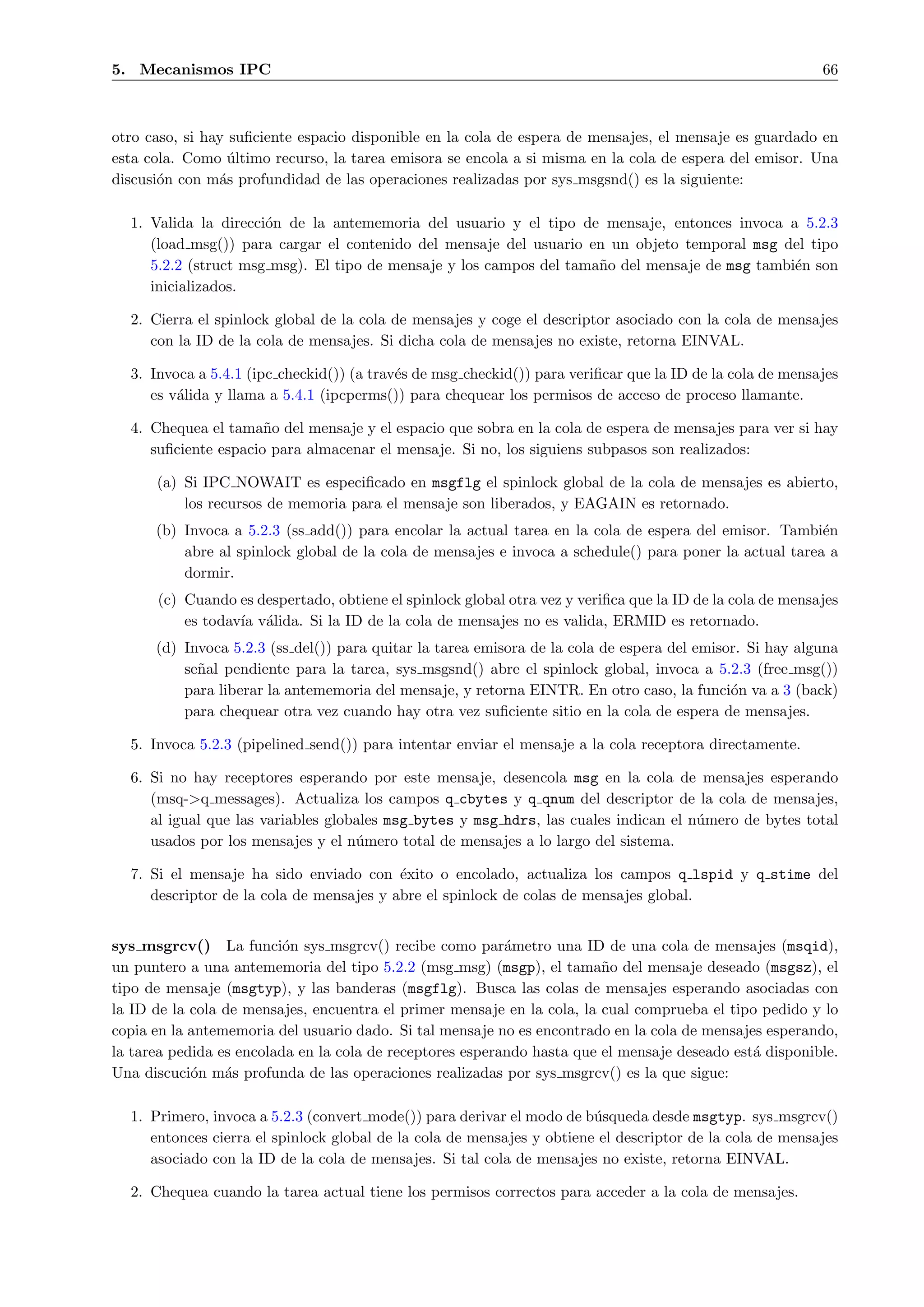 5. Mecanismos IPC                                                                                          66



otro caso, si hay suﬁciente espacio disponible en la cola de espera de mensajes, el mensaje es guardado en
esta cola. Como ultimo recurso, la tarea emisora se encola a si misma en la cola de espera del emisor. Una
                  ´
discusi´n con m´s profundidad de las operaciones realizadas por sys msgsnd() es la siguiente:
       o        a

  1. Valida la direcci´n de la antememoria del usuario y el tipo de mensaje, entonces invoca a 5.2.3
                      o
     (load msg()) para cargar el contenido del mensaje del usuario en un objeto temporal msg del tipo
     5.2.2 (struct msg msg). El tipo de mensaje y los campos del tama˜o del mensaje de msg tambi´n son
                                                                     n                          e
     inicializados.

  2. Cierra el spinlock global de la cola de mensajes y coge el descriptor asociado con la cola de mensajes
     con la ID de la cola de mensajes. Si dicha cola de mensajes no existe, retorna EINVAL.

  3. Invoca a 5.4.1 (ipc checkid()) (a trav´s de msg checkid()) para veriﬁcar que la ID de la cola de mensajes
                                           e
     es v´lida y llama a 5.4.1 (ipcperms()) para chequear los permisos de acceso de proceso llamante.
         a

  4. Chequea el tama˜o del mensaje y el espacio que sobra en la cola de espera de mensajes para ver si hay
                      n
     suﬁciente espacio para almacenar el mensaje. Si no, los siguiens subpasos son realizados:

      (a) Si IPC NOWAIT es especiﬁcado en msgflg el spinlock global de la cola de mensajes es abierto,
          los recursos de memoria para el mensaje son liberados, y EAGAIN es retornado.
      (b) Invoca a 5.2.3 (ss add()) para encolar la actual tarea en la cola de espera del emisor. Tambi´ne
          abre al spinlock global de la cola de mensajes e invoca a schedule() para poner la actual tarea a
          dormir.
      (c) Cuando es despertado, obtiene el spinlock global otra vez y veriﬁca que la ID de la cola de mensajes
          es todav´ v´lida. Si la ID de la cola de mensajes no es valida, ERMID es retornado.
                  ıa a
      (d) Invoca 5.2.3 (ss del()) para quitar la tarea emisora de la cola de espera del emisor. Si hay alguna
          se˜al pendiente para la tarea, sys msgsnd() abre el spinlock global, invoca a 5.2.3 (free msg())
            n
          para liberar la antememoria del mensaje, y retorna EINTR. En otro caso, la funci´n va a 3 (back)
                                                                                             o
          para chequear otra vez cuando hay otra vez suﬁciente sitio en la cola de espera de mensajes.

  5. Invoca 5.2.3 (pipelined send()) para intentar enviar el mensaje a la cola receptora directamente.

  6. Si no hay receptores esperando por este mensaje, desencola msg en la cola de mensajes esperando
     (msq->q messages). Actualiza los campos q cbytes y q qnum del descriptor de la cola de mensajes,
     al igual que las variables globales msg bytes y msg hdrs, las cuales indican el n´mero de bytes total
                                                                                      u
     usados por los mensajes y el n´mero total de mensajes a lo largo del sistema.
                                    u

  7. Si el mensaje ha sido enviado con ´xito o encolado, actualiza los campos q lspid y q stime del
                                          e
     descriptor de la cola de mensajes y abre el spinlock de colas de mensajes global.


sys msgrcv() La funci´n sys msgrcv() recibe como par´metro una ID de una cola de mensajes (msqid),
                          o                                a
un puntero a una antememoria del tipo 5.2.2 (msg msg) (msgp), el tama˜o del mensaje deseado (msgsz), el
                                                                         n
tipo de mensaje (msgtyp), y las banderas (msgflg). Busca las colas de mensajes esperando asociadas con
la ID de la cola de mensajes, encuentra el primer mensaje en la cola, la cual comprueba el tipo pedido y lo
copia en la antememoria del usuario dado. Si tal mensaje no es encontrado en la cola de mensajes esperando,
la tarea pedida es encolada en la cola de receptores esperando hasta que el mensaje deseado est´ disponible.
                                                                                               a
Una discuci´n m´s profunda de las operaciones realizadas por sys msgrcv() es la que sigue:
            o    a

  1. Primero, invoca a 5.2.3 (convert mode()) para derivar el modo de b´squeda desde msgtyp. sys msgrcv()
                                                                        u
     entonces cierra el spinlock global de la cola de mensajes y obtiene el descriptor de la cola de mensajes
     asociado con la ID de la cola de mensajes. Si tal cola de mensajes no existe, retorna EINVAL.

  2. Chequea cuando la tarea actual tiene los permisos correctos para acceder a la cola de mensajes.
 