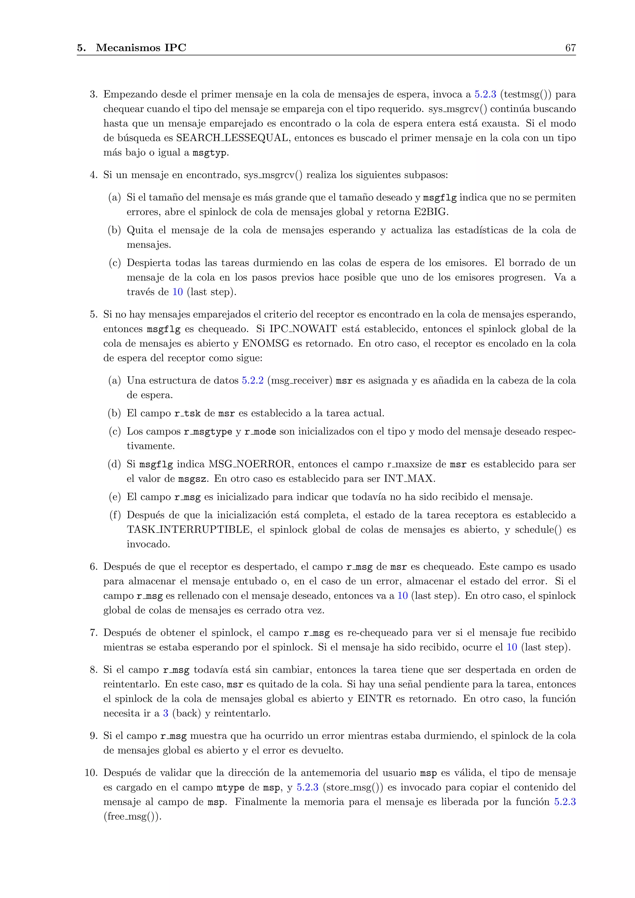 5. Mecanismos IPC                                                                                          67



  3. Empezando desde el primer mensaje en la cola de mensajes de espera, invoca a 5.2.3 (testmsg()) para
     chequear cuando el tipo del mensaje se empareja con el tipo requerido. sys msgrcv() contin´a buscando
                                                                                               u
     hasta que un mensaje emparejado es encontrado o la cola de espera entera est´ exausta. Si el modo
                                                                                     a
     de b´squeda es SEARCH LESSEQUAL, entonces es buscado el primer mensaje en la cola con un tipo
         u
     m´s bajo o igual a msgtyp.
       a

  4. Si un mensaje en encontrado, sys msgrcv() realiza los siguientes subpasos:

      (a) Si el tama˜o del mensaje es m´s grande que el tama˜o deseado y msgflg indica que no se permiten
                    n                    a                   n
          errores, abre el spinlock de cola de mensajes global y retorna E2BIG.
     (b) Quita el mensaje de la cola de mensajes esperando y actualiza las estad´
                                                                                ısticas de la cola de
         mensajes.
      (c) Despierta todas las tareas durmiendo en las colas de espera de los emisores. El borrado de un
          mensaje de la cola en los pasos previos hace posible que uno de los emisores progresen. Va a
          trav´s de 10 (last step).
              e

  5. Si no hay mensajes emparejados el criterio del receptor es encontrado en la cola de mensajes esperando,
     entonces msgflg es chequeado. Si IPC NOWAIT est´ establecido, entonces el spinlock global de la
                                                            a
     cola de mensajes es abierto y ENOMSG es retornado. En otro caso, el receptor es encolado en la cola
     de espera del receptor como sigue:

      (a) Una estructura de datos 5.2.2 (msg receiver) msr es asignada y es a˜adida en la cabeza de la cola
                                                                             n
          de espera.
     (b) El campo r tsk de msr es establecido a la tarea actual.
      (c) Los campos r msgtype y r mode son inicializados con el tipo y modo del mensaje deseado respec-
          tivamente.
     (d) Si msgflg indica MSG NOERROR, entonces el campo r maxsize de msr es establecido para ser
         el valor de msgsz. En otro caso es establecido para ser INT MAX.
      (e) El campo r msg es inicializado para indicar que todav´ no ha sido recibido el mensaje.
                                                               ıa
      (f) Despu´s de que la inicializaci´n est´ completa, el estado de la tarea receptora es establecido a
                e                       o     a
          TASK INTERRUPTIBLE, el spinlock global de colas de mensajes es abierto, y schedule() es
          invocado.

  6. Despu´s de que el receptor es despertado, el campo r msg de msr es chequeado. Este campo es usado
           e
     para almacenar el mensaje entubado o, en el caso de un error, almacenar el estado del error. Si el
     campo r msg es rellenado con el mensaje deseado, entonces va a 10 (last step). En otro caso, el spinlock
     global de colas de mensajes es cerrado otra vez.

  7. Despu´s de obtener el spinlock, el campo r msg es re-chequeado para ver si el mensaje fue recibido
           e
     mientras se estaba esperando por el spinlock. Si el mensaje ha sido recibido, ocurre el 10 (last step).

  8. Si el campo r msg todav´ est´ sin cambiar, entonces la tarea tiene que ser despertada en orden de
                               ıa    a
     reintentarlo. En este caso, msr es quitado de la cola. Si hay una se˜al pendiente para la tarea, entonces
                                                                         n
     el spinlock de la cola de mensajes global es abierto y EINTR es retornado. En otro caso, la funci´n    o
     necesita ir a 3 (back) y reintentarlo.

  9. Si el campo r msg muestra que ha ocurrido un error mientras estaba durmiendo, el spinlock de la cola
     de mensajes global es abierto y el error es devuelto.

 10. Despu´s de validar que la direcci´n de la antememoria del usuario msp es v´lida, el tipo de mensaje
           e                          o                                        a
     es cargado en el campo mtype de msp, y 5.2.3 (store msg()) es invocado para copiar el contenido del
     mensaje al campo de msp. Finalmente la memoria para el mensaje es liberada por la funci´n 5.2.3
                                                                                                 o
     (free msg()).
 