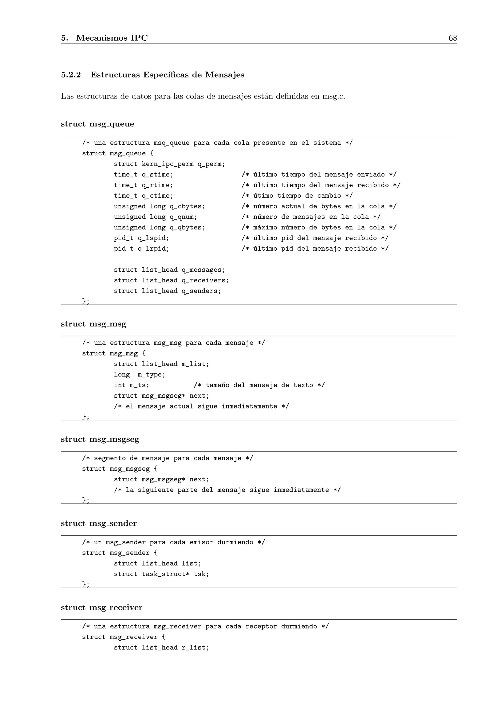 5. Mecanismos IPC                                                                          68



5.2.2        Estructuras Espec´
                              ıﬁcas de Mensajes

Las estructuras de datos para las colas de mensajes est´n deﬁnidas en msg.c.
                                                       a


struct msg queue

        /* una estructura msq_queue para cada cola presente en el sistema */
        struct msg_queue {
                struct kern_ipc_perm q_perm;
                time_t q_stime;                 /* ´ltimo tiempo del mensaje enviado */
                                                   u
                time_t q_rtime;                 /* ´ltimo tiempo del mensaje recibido */
                                                   u
                time_t q_ctime;                 /* ´timo tiempo de cambio */
                                                   u
                unsigned long q_cbytes;         /* n´mero actual de bytes en la cola */
                                                    u
                unsigned long q_qnum;           /* n´mero de mensajes en la cola */
                                                     u
                unsigned long q_qbytes;         /* m´ximo n´mero de bytes en la cola */
                                                    a      u
                pid_t q_lspid;                  /* ´ltimo pid del mensaje recibido */
                                                   u
                pid_t q_lrpid;                  /* ´ltimo pid del mensaje recibido */
                                                   u

                  struct list_head q_messages;
                  struct list_head q_receivers;
                  struct list_head q_senders;
        };


struct msg msg

        /* una estructura msg_msg para cada mensaje */
        struct msg_msg {
                struct list_head m_list;
                long m_type;
                int m_ts;           /* tama~o del mensaje de texto */
                                           n
                struct msg_msgseg* next;
                /* el mensaje actual sigue inmediatamente */
        };


struct msg msgseg

        /* segmento de mensaje para cada mensaje */
        struct msg_msgseg {
                struct msg_msgseg* next;
                /* la siguiente parte del mensaje sigue inmediatamente */
        };


struct msg sender

        /* un msg_sender para cada emisor durmiendo */
        struct msg_sender {
                struct list_head list;
                struct task_struct* tsk;
        };


struct msg receiver

        /* una estructura msg_receiver para cada receptor durmiendo */
        struct msg_receiver {
                struct list_head r_list;
 