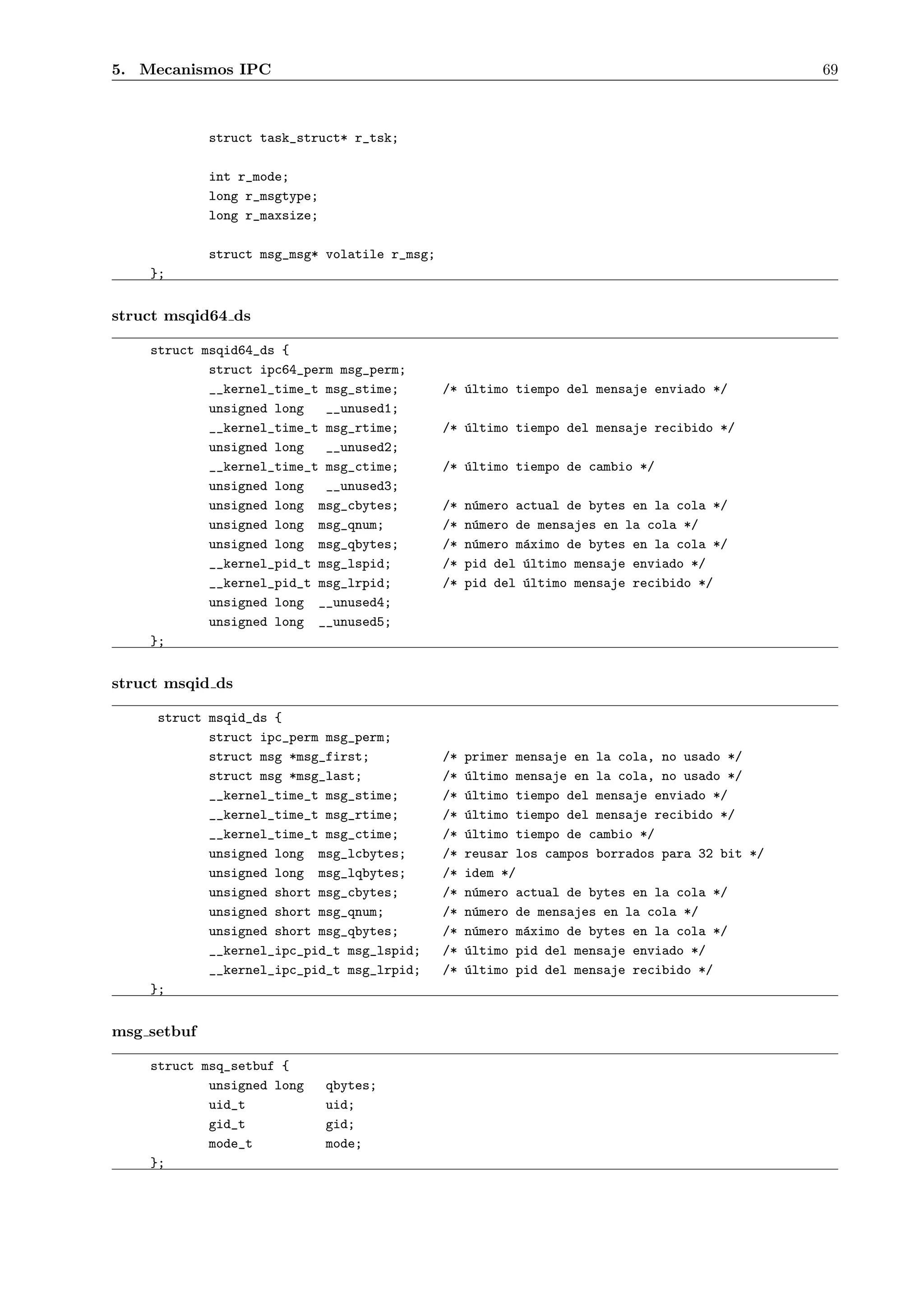 5. Mecanismos IPC                                                                               69



             struct task_struct* r_tsk;

             int r_mode;
             long r_msgtype;
             long r_maxsize;

             struct msg_msg* volatile r_msg;
    };


struct msqid64 ds

    struct msqid64_ds {
            struct ipc64_perm msg_perm;
            __kernel_time_t msg_stime;         /* ´ltimo tiempo del mensaje enviado */
                                                  u
            unsigned long   __unused1;
            __kernel_time_t msg_rtime;         /* ´ltimo tiempo del mensaje recibido */
                                                  u
            unsigned long   __unused2;
            __kernel_time_t msg_ctime;         /* ´ltimo tiempo de cambio */
                                                  u
            unsigned long   __unused3;
            unsigned long msg_cbytes;          /*   n´mero actual de bytes en la cola */
                                                     u
            unsigned long msg_qnum;            /*   n´mero de mensajes en la cola */
                                                     u
            unsigned long msg_qbytes;          /*   n´mero m´ximo de bytes en la cola */
                                                     u      a
            __kernel_pid_t msg_lspid;          /*   pid del ´ltimo mensaje enviado */
                                                            u
            __kernel_pid_t msg_lrpid;          /*   pid del ´ltimo mensaje recibido */
                                                            u
            unsigned long __unused4;
            unsigned long __unused5;
    };


struct msqid ds

     struct msqid_ds {
            struct ipc_perm msg_perm;
            struct msg *msg_first;             /*   primer mensaje en la cola, no usado */
            struct msg *msg_last;              /*   u
                                                    ´ltimo mensaje en la cola, no usado */
            __kernel_time_t msg_stime;         /*   u
                                                    ´ltimo tiempo del mensaje enviado */
            __kernel_time_t msg_rtime;         /*   u
                                                    ´ltimo tiempo del mensaje recibido */
            __kernel_time_t msg_ctime;         /*   u
                                                    ´ltimo tiempo de cambio */
            unsigned long msg_lcbytes;         /*   reusar los campos borrados para 32 bit */
            unsigned long msg_lqbytes;         /*   idem */
            unsigned short msg_cbytes;         /*   n´mero actual de bytes en la cola */
                                                      u
            unsigned short msg_qnum;           /*   n´mero de mensajes en la cola */
                                                      u
            unsigned short msg_qbytes;         /*   n´mero m´ximo de bytes en la cola */
                                                      u     a
            __kernel_ipc_pid_t msg_lspid;      /*   u
                                                    ´ltimo pid del mensaje enviado */
            __kernel_ipc_pid_t msg_lrpid;      /*   u
                                                    ´ltimo pid del mensaje recibido */
    };


msg setbuf

    struct msq_setbuf {
            unsigned long      qbytes;
            uid_t              uid;
            gid_t              gid;
            mode_t             mode;
    };
 
