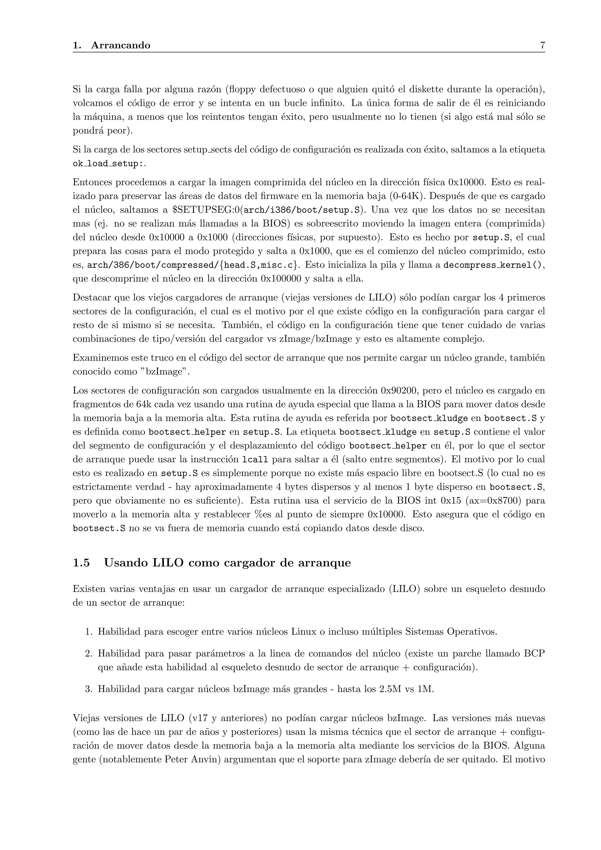 1. Arrancando                                                                                                  7



Si la carga falla por alguna raz´n (ﬂoppy defectuoso o que alguien quit´ el diskette durante la operaci´n),
                                o                                      o                               o
volcamos el c´digo de error y se intenta en un bucle inﬁnito. La unica forma de salir de ´l es reiniciando
              o                                                   ´                       e
la m´quina, a menos que los reintentos tengan ´xito, pero usualmente no lo tienen (si algo est´ mal s´lo se
     a                                         e                                              a      o
pondr´ peor).
       a
Si la carga de los sectores setup sects del c´digo de conﬁguraci´n es realizada con ´xito, saltamos a la etiqueta
                                             o                  o                   e
ok load setup:.
Entonces procedemos a cargar la imagen comprimida del n´cleo en la direcci´n f´
                                                           u                o ısica 0x10000. Esto es real-
izado para preservar las ´reas de datos del ﬁrmware en la memoria baja (0-64K). Despu´s de que es cargado
                         a                                                            e
el n´cleo, saltamos a $SETUPSEG:0(arch/i386/boot/setup.S). Una vez que los datos no se necesitan
     u
mas (ej. no se realizan m´s llamadas a la BIOS) es sobreescrito moviendo la imagen entera (comprimida)
                           a
del n´cleo desde 0x10000 a 0x1000 (direcciones f´
      u                                          ısicas, por supuesto). Esto es hecho por setup.S, el cual
prepara las cosas para el modo protegido y salta a 0x1000, que es el comienzo del n´cleo comprimido, esto
                                                                                    u
es, arch/386/boot/compressed/{head.S,misc.c}. Esto inicializa la pila y llama a decompress kernel(),
que descomprime el n´cleo en la direcci´n 0x100000 y salta a ella.
                      u                 o
Destacar que los viejos cargadores de arranque (viejas versiones de LILO) s´lo pod´ cargar los 4 primeros
                                                                            o       ıan
sectores de la conﬁguraci´n, el cual es el motivo por el que existe c´digo en la conﬁguraci´n para cargar el
                          o                                          o                     o
resto de si mismo si se necesita. Tambi´n, el c´digo en la conﬁguraci´n tiene que tener cuidado de varias
                                         e      o                       o
combinaciones de tipo/versi´n del cargador vs zImage/bzImage y esto es altamente complejo.
                            o
Examinemos este truco en el c´digo del sector de arranque que nos permite cargar un n´cleo grande, tambi´n
                             o                                                       u                  e
conocido como ”bzImage”.
Los sectores de conﬁguraci´n son cargados usualmente en la direcci´n 0x90200, pero el n´cleo es cargado en
                          o                                        o                    u
fragmentos de 64k cada vez usando una rutina de ayuda especial que llama a la BIOS para mover datos desde
la memoria baja a la memoria alta. Esta rutina de ayuda es referida por bootsect kludge en bootsect.S y
es deﬁnida como bootsect helper en setup.S. La etiqueta bootsect kludge en setup.S contiene el valor
del segmento de conﬁguraci´n y el desplazamiento del c´digo bootsect helper en ´l, por lo que el sector
                            o                           o                           e
de arranque puede usar la instrucci´n lcall para saltar a ´l (salto entre segmentos). El motivo por lo cual
                                   o                      e
esto es realizado en setup.S es simplemente porque no existe m´s espacio libre en bootsect.S (lo cual no es
                                                                a
estrictamente verdad - hay aproximadamente 4 bytes dispersos y al menos 1 byte disperso en bootsect.S,
pero que obviamente no es suﬁciente). Esta rutina usa el servicio de la BIOS int 0x15 (ax=0x8700) para
moverlo a la memoria alta y restablecer %es al punto de siempre 0x10000. Esto asegura que el c´digo en
                                                                                                  o
bootsect.S no se va fuera de memoria cuando est´ copiando datos desde disco.
                                                  a


1.5    Usando LILO como cargador de arranque

Existen varias ventajas en usar un cargador de arranque especializado (LILO) sobre un esqueleto desnudo
de un sector de arranque:

  1. Habilidad para escoger entre varios n´cleos Linux o incluso m´ltiples Sistemas Operativos.
                                          u                       u

  2. Habilidad para pasar par´metros a la linea de comandos del n´cleo (existe un parche llamado BCP
                              a                                     u
     que a˜ade esta habilidad al esqueleto desnudo de sector de arranque + conﬁguraci´n).
          n                                                                          o

  3. Habilidad para cargar n´cleos bzImage m´s grandes - hasta los 2.5M vs 1M.
                            u               a

Viejas versiones de LILO (v17 y anteriores) no pod´ cargar n´cleos bzImage. Las versiones m´s nuevas
                                                   ıan         u                                a
(como las de hace un par de a˜os y posteriores) usan la misma t´cnica que el sector de arranque + conﬁgu-
                             n                                 e
raci´n de mover datos desde la memoria baja a la memoria alta mediante los servicios de la BIOS. Alguna
    o
gente (notablemente Peter Anvin) argumentan que el soporte para zImage deber´ de ser quitado. El motivo
                                                                               ıa
 