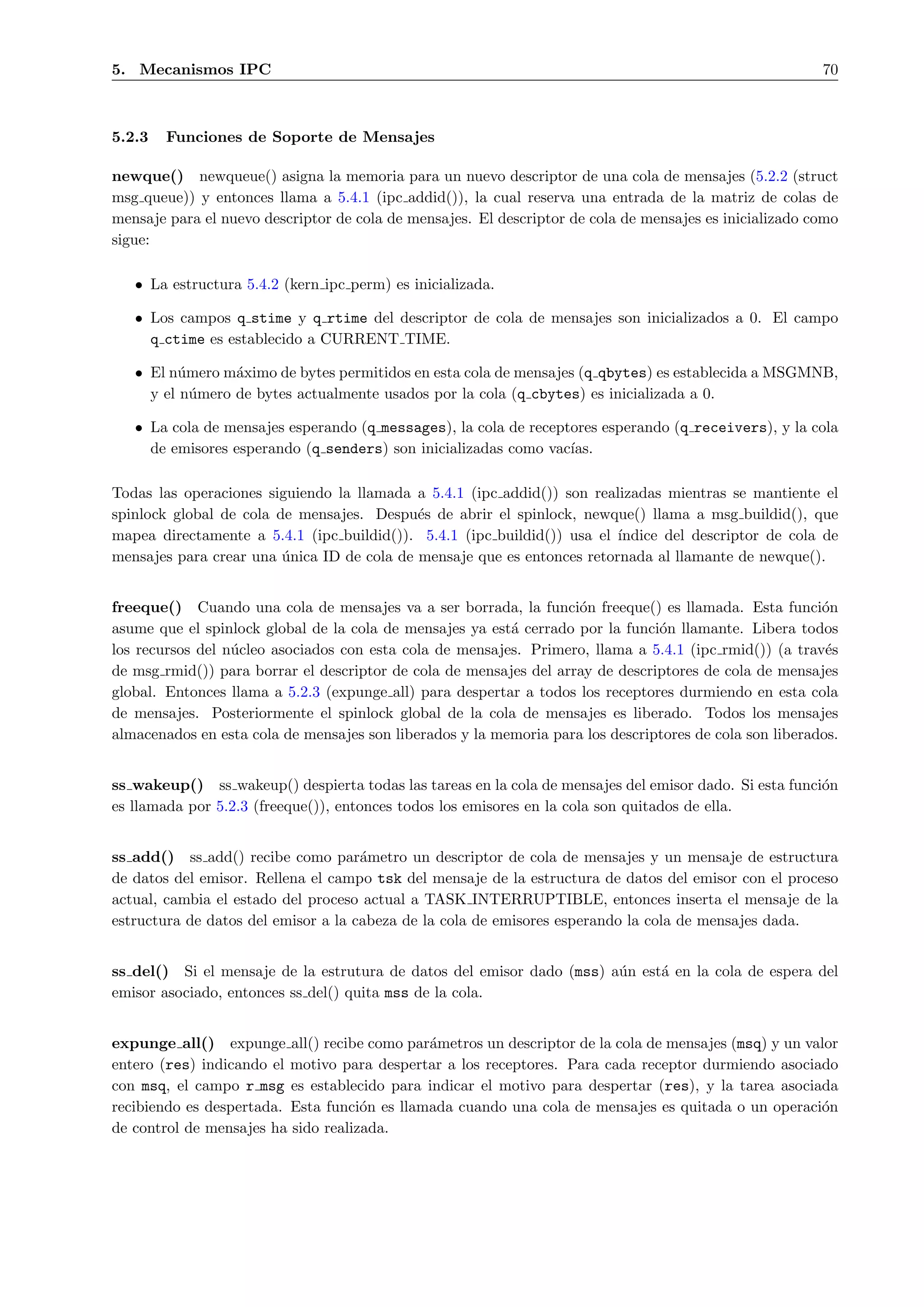 5. Mecanismos IPC                                                                                        70



5.2.3   Funciones de Soporte de Mensajes

newque() newqueue() asigna la memoria para un nuevo descriptor de una cola de mensajes (5.2.2 (struct
msg queue)) y entonces llama a 5.4.1 (ipc addid()), la cual reserva una entrada de la matriz de colas de
mensaje para el nuevo descriptor de cola de mensajes. El descriptor de cola de mensajes es inicializado como
sigue:

   • La estructura 5.4.2 (kern ipc perm) es inicializada.

   • Los campos q stime y q rtime del descriptor de cola de mensajes son inicializados a 0. El campo
     q ctime es establecido a CURRENT TIME.

   • El n´mero m´ximo de bytes permitidos en esta cola de mensajes (q qbytes) es establecida a MSGMNB,
          u      a
     y el n´mero de bytes actualmente usados por la cola (q cbytes) es inicializada a 0.
            u

   • La cola de mensajes esperando (q messages), la cola de receptores esperando (q receivers), y la cola
     de emisores esperando (q senders) son inicializadas como vac´ıas.

Todas las operaciones siguiendo la llamada a 5.4.1 (ipc addid()) son realizadas mientras se mantiente el
spinlock global de cola de mensajes. Despu´s de abrir el spinlock, newque() llama a msg buildid(), que
                                            e
mapea directamente a 5.4.1 (ipc buildid()). 5.4.1 (ipc buildid()) usa el ´
                                                                         ındice del descriptor de cola de
mensajes para crear una unica ID de cola de mensaje que es entonces retornada al llamante de newque().
                         ´


freeque() Cuando una cola de mensajes va a ser borrada, la funci´n freeque() es llamada. Esta funci´n
                                                                    o                                    o
asume que el spinlock global de la cola de mensajes ya est´ cerrado por la funci´n llamante. Libera todos
                                                          a                     o
los recursos del n´cleo asociados con esta cola de mensajes. Primero, llama a 5.4.1 (ipc rmid()) (a trav´s
                  u                                                                                       e
de msg rmid()) para borrar el descriptor de cola de mensajes del array de descriptores de cola de mensajes
global. Entonces llama a 5.2.3 (expunge all) para despertar a todos los receptores durmiendo en esta cola
de mensajes. Posteriormente el spinlock global de la cola de mensajes es liberado. Todos los mensajes
almacenados en esta cola de mensajes son liberados y la memoria para los descriptores de cola son liberados.


ss wakeup() ss wakeup() despierta todas las tareas en la cola de mensajes del emisor dado. Si esta funci´n
                                                                                                        o
es llamada por 5.2.3 (freeque()), entonces todos los emisores en la cola son quitados de ella.


ss add() ss add() recibe como par´metro un descriptor de cola de mensajes y un mensaje de estructura
                                     a
de datos del emisor. Rellena el campo tsk del mensaje de la estructura de datos del emisor con el proceso
actual, cambia el estado del proceso actual a TASK INTERRUPTIBLE, entonces inserta el mensaje de la
estructura de datos del emisor a la cabeza de la cola de emisores esperando la cola de mensajes dada.


ss del() Si el mensaje de la estrutura de datos del emisor dado (mss) a´n est´ en la cola de espera del
                                                                       u     a
emisor asociado, entonces ss del() quita mss de la cola.


expunge all() expunge all() recibe como par´metros un descriptor de la cola de mensajes (msq) y un valor
                                              a
entero (res) indicando el motivo para despertar a los receptores. Para cada receptor durmiendo asociado
con msq, el campo r msg es establecido para indicar el motivo para despertar (res), y la tarea asociada
recibiendo es despertada. Esta funci´n es llamada cuando una cola de mensajes es quitada o un operaci´n
                                     o                                                               o
de control de mensajes ha sido realizada.
 