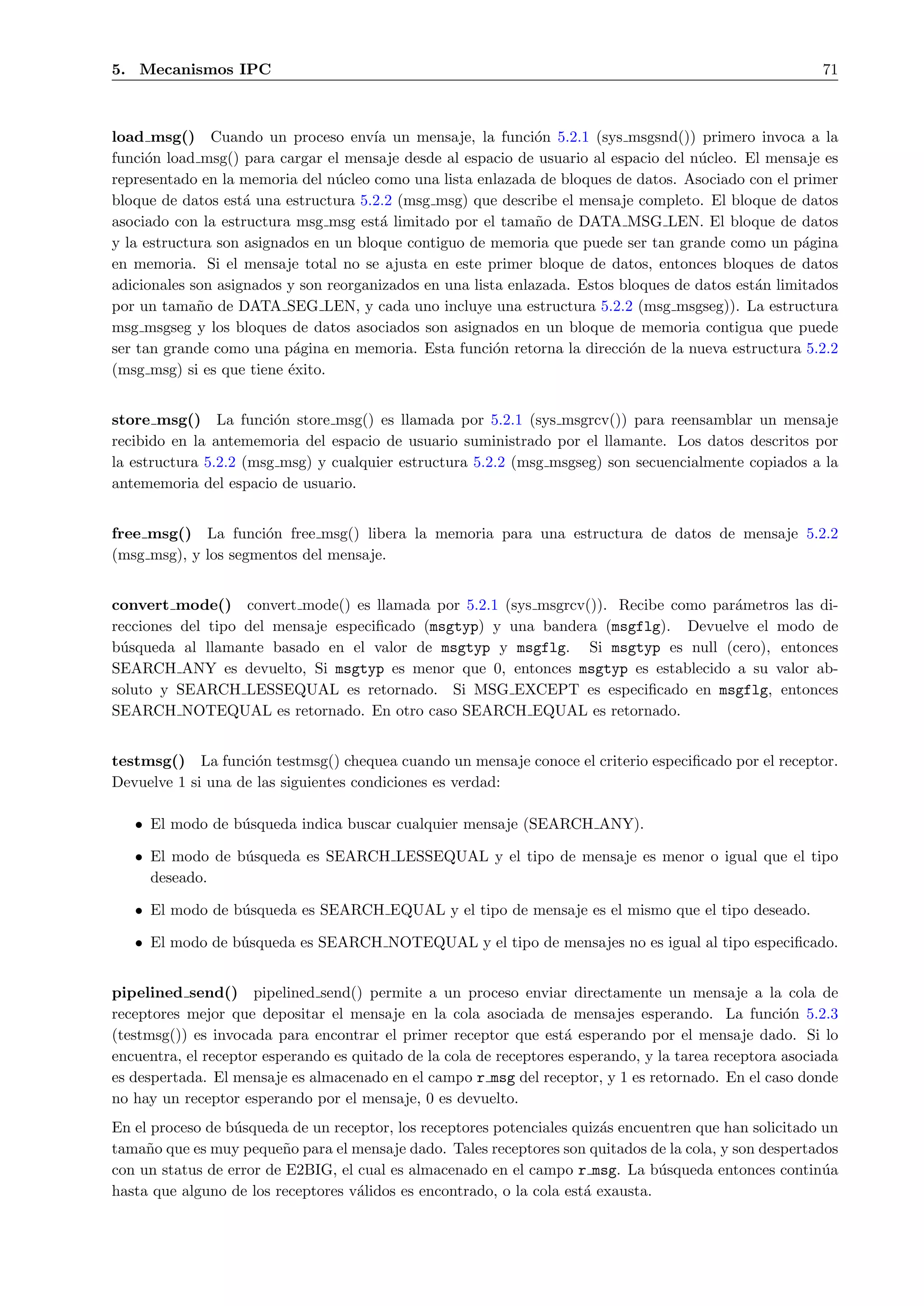 5. Mecanismos IPC                                                                                         71



load msg() Cuando un proceso env´ un mensaje, la funci´n 5.2.1 (sys msgsnd()) primero invoca a la
                                       ıa                      o
funci´n load msg() para cargar el mensaje desde al espacio de usuario al espacio del n´cleo. El mensaje es
     o                                                                                u
representado en la memoria del n´cleo como una lista enlazada de bloques de datos. Asociado con el primer
                                 u
bloque de datos est´ una estructura 5.2.2 (msg msg) que describe el mensaje completo. El bloque de datos
                    a
asociado con la estructura msg msg est´ limitado por el tama˜o de DATA MSG LEN. El bloque de datos
                                        a                      n
y la estructura son asignados en un bloque contiguo de memoria que puede ser tan grande como un p´ginaa
en memoria. Si el mensaje total no se ajusta en este primer bloque de datos, entonces bloques de datos
adicionales son asignados y son reorganizados en una lista enlazada. Estos bloques de datos est´n limitados
                                                                                               a
por un tama˜o de DATA SEG LEN, y cada uno incluye una estructura 5.2.2 (msg msgseg)). La estructura
             n
msg msgseg y los bloques de datos asociados son asignados en un bloque de memoria contigua que puede
ser tan grande como una p´gina en memoria. Esta funci´n retorna la direcci´n de la nueva estructura 5.2.2
                           a                             o                  o
(msg msg) si es que tiene ´xito.
                          e


store msg() La funci´n store msg() es llamada por 5.2.1 (sys msgrcv()) para reensamblar un mensaje
                        o
recibido en la antememoria del espacio de usuario suministrado por el llamante. Los datos descritos por
la estructura 5.2.2 (msg msg) y cualquier estructura 5.2.2 (msg msgseg) son secuencialmente copiados a la
antememoria del espacio de usuario.


free msg() La funci´n free msg() libera la memoria para una estructura de datos de mensaje 5.2.2
                      o
(msg msg), y los segmentos del mensaje.


convert mode() convert mode() es llamada por 5.2.1 (sys msgrcv()). Recibe como par´metros las di-
                                                                                  a
recciones del tipo del mensaje especiﬁcado (msgtyp) y una bandera (msgflg). Devuelve el modo de
b´squeda al llamante basado en el valor de msgtyp y msgflg. Si msgtyp es null (cero), entonces
 u
SEARCH ANY es devuelto, Si msgtyp es menor que 0, entonces msgtyp es establecido a su valor ab-
soluto y SEARCH LESSEQUAL es retornado. Si MSG EXCEPT es especiﬁcado en msgflg, entonces
SEARCH NOTEQUAL es retornado. En otro caso SEARCH EQUAL es retornado.


testmsg() La funci´n testmsg() chequea cuando un mensaje conoce el criterio especiﬁcado por el receptor.
                     o
Devuelve 1 si una de las siguientes condiciones es verdad:

   • El modo de b´squeda indica buscar cualquier mensaje (SEARCH ANY).
                 u

   • El modo de b´squeda es SEARCH LESSEQUAL y el tipo de mensaje es menor o igual que el tipo
                 u
     deseado.

   • El modo de b´squeda es SEARCH EQUAL y el tipo de mensaje es el mismo que el tipo deseado.
                 u

   • El modo de b´squeda es SEARCH NOTEQUAL y el tipo de mensajes no es igual al tipo especiﬁcado.
                 u


pipelined send() pipelined send() permite a un proceso enviar directamente un mensaje a la cola de
receptores mejor que depositar el mensaje en la cola asociada de mensajes esperando. La funci´n 5.2.3o
(testmsg()) es invocada para encontrar el primer receptor que est´ esperando por el mensaje dado. Si lo
                                                                    a
encuentra, el receptor esperando es quitado de la cola de receptores esperando, y la tarea receptora asociada
es despertada. El mensaje es almacenado en el campo r msg del receptor, y 1 es retornado. En el caso donde
no hay un receptor esperando por el mensaje, 0 es devuelto.
En el proceso de b´squeda de un receptor, los receptores potenciales quiz´s encuentren que han solicitado un
                  u                                                      a
tama˜o que es muy peque˜o para el mensaje dado. Tales receptores son quitados de la cola, y son despertados
     n                   n
con un status de error de E2BIG, el cual es almacenado en el campo r msg. La b´squeda entonces contin´a
                                                                                  u                       u
hasta que alguno de los receptores v´lidos es encontrado, o la cola est´ exausta.
                                    a                                  a
 